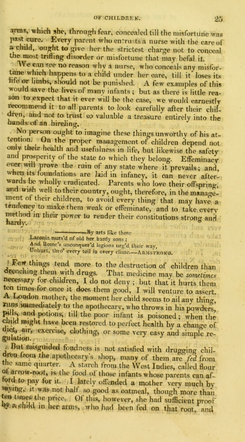 arras, which she, through fear, concealed tiH the misfortune was past cure. Every parent who entrusts a nurse with the care of a child, ought to give her the strictest charge not to conceal the most trifling disorder or misfortune that may bcfal it. We can see no reason why a nurse, who conceals any misfbr- tane which happens to a child under her care, till it loses its ire or limbs, should not be punished. A few examples of this would save the lives of many infants ; but as there is little rea- son to expect that it ever will he the case, we would earnestly recommend it to all parents to look carefully after their chil- dren, and not to trust so valuable a treasure entirely into the hands of an hireling. No person ought to imagine these things unworthy of his at- tention. On the proper management of children depend not only their health and usefulness in life, but likewise the safety and prosperity of the state to which they belong. Effeminacy ever wrll prove the ruin of any state where it prevails; and, when its foundations are laid in infancy, it can never after- wards be wholly eradicated. Parents who love their offspring, and wish well to their country, ought, therefore, in the manage- ment of their children, to avoid every thing that may have a tendency to make them weak or effeminate, and to take every method in their power to render their constitutions strono- and hardy. ® — - ■ By -arts like these Laeapin nurs’d of old her hardy sons ; And Rome's unconquer’d legions urg’d their wav, Unhurt, thro’ every toil ip every clime Armstrong. '* * j Fe* thin2s tend more to the destruction of children than drenching them with drugs. That medicine may be sometimes necessary for children, I do not deny ; but that it hurts them ten Umes for once it does them good, I will venture to assert. A London mother, the moment her child seems to ail anv thiim runs immediately to the apothecary, who throws in his powders* pills, and potions, tdl the poor infant is poisoned; when the child might have been restored to perfect health by a chaime of *^k.airs cxcrcise, clothing, or some very easy and simple re- . But misguided fondness is not satisfied with drugging chil- dton from the apothecary’s shop, many of them are fed from the same quarter. A starch from the West Indies, called flour of ai row-root, is the food of those infants whose parents can af- ord to pay for it. I lately offended a mother very much by it was not half so good as oatmeal, though more than ten times the price. Of this, however, she had sufficient proof tyjftlbikl in her arms, who had been fed on that root, and