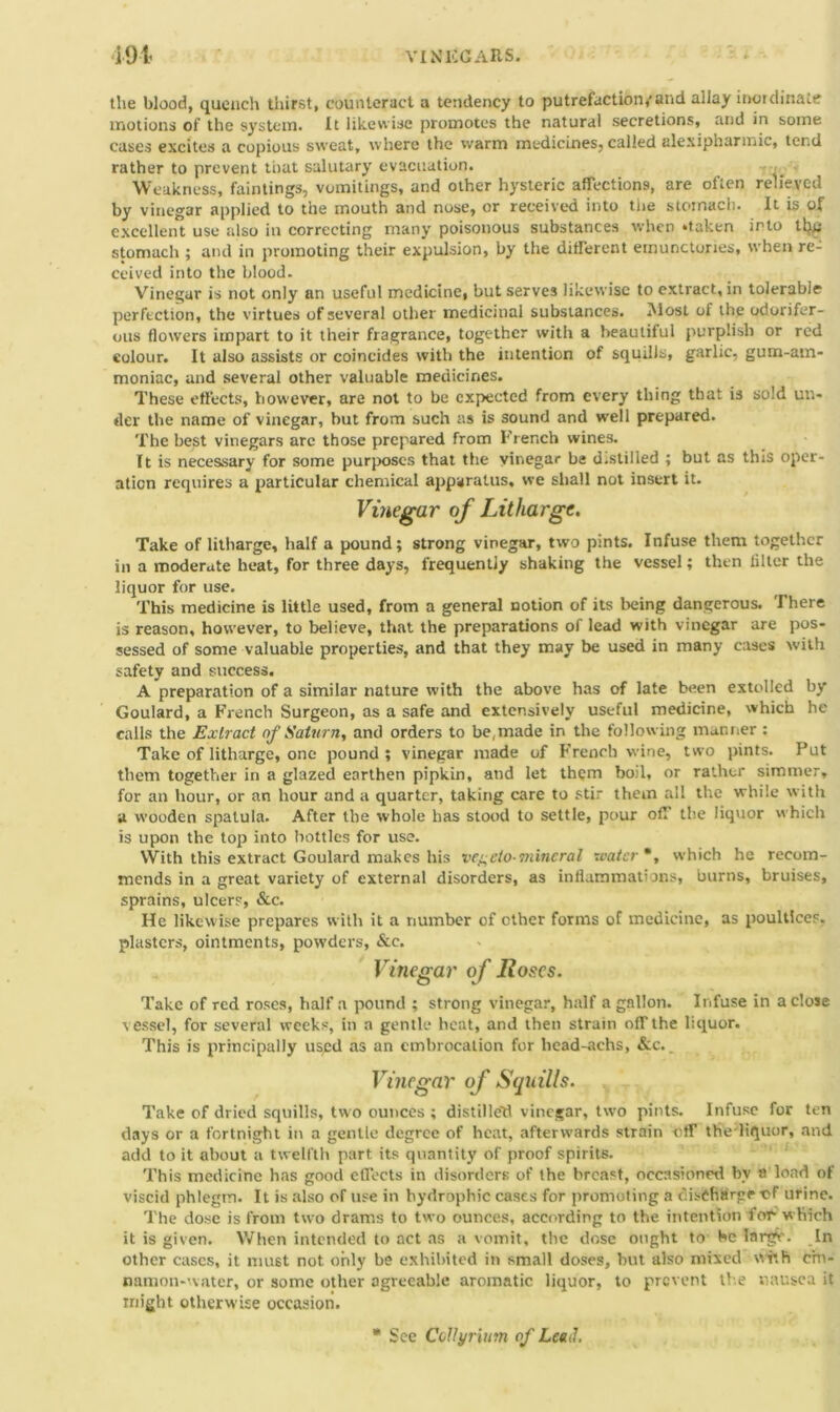 i91 VINEGARS. the blood, quench thirst, counteract a tendency to putrefaction,'and allay inordinate motions of the system. It likewise promotes the natural secretions, and in some cases excites a copious sweat, where the warm medicines, called alexipharmic, tend rather to prevent that salutary evacuation. , Weakness, faintings, vomitings, and other hysteric affections, are often relieved by vinegar applied to the mouth and nose, or received into the stomach. It is of excellent use also in correcting many poisonous substances when ‘taken irto ttyi stomach ; and in promoting their expulsion, by the different emunctories, when re- ceived into the blood. Vinegar is not only an useful medicine, but serves likewise to extract, in tolerable perfection, the virtues of several other medicinal substances. Most of the odorifer- ous flowers impart to it their fragrance, together with a beautiful purplish or red colour. It also assists or coincides with the intention of squills, garlic, gum-am- moniac, and several other valuable medicines. These effects, however, are not to be expected from every thing that is sold un- der the name of vinegar, but from such as is sound and well prepared. The best vinegars are those prepared from French wines. It is necessary for some purposes that the vinegar be d.stilled ; but as this oper- ation requires a particular chemical apparatus, we shall not insert it. Vinegar of Litharge. Take of litharge, half a pound; strong vinegar, two pints. Infuse them together in a moderate heat, for three days, frequently shaking the vessel; then lilter the liquor for use. This medicine is little used, from a general notion of its being dangerous. There is reason, however, to believe, that the preparations of lead with vinegar are pos- sessed of some valuable properties, and that they may be used in many cases with safety and success. A preparation of a similar nature with the above has of late been extolled by Goulard, a French Surgeon, as a safe and extensively useful medicine, which he calls the Extract of Saturn, and orders to be, made in the following manner : Take of litharge, one pound; vinegar made of French wine, two pints. Put them together in a glazed earthen pipkin, and let them boil, or rather simmer, for an hour, or an hour and a quarter, taking care to stir them all the while with a wooden spatula. After the whole has stood to settle, pour off the liquor which is upon the top into bottles for use. With this extract Goulard makes his ve^eto-mineral water*, which he recom- mends in a great variety of external disorders, as inflammations, burns, bruises, sprains, ulcers, &c. He likewise prepares with it a number of other forms of medicine, as poultices, plasters, ointments, powders, &e. Vinegar of Hoses. Take of red roses, half a pound ; strong vinegar, half a gallon. Infuse in a close vessel, for several weeks, in a gentle heat, and then strain off the liquor. This is principally used as an embrocation for head-achs, &c.. Vinegar of Squills. Take of dried squills, two ounces ; distilled vinegar, two pints. Infuse for ten days or a fortnight in a gentle degree of heat, afterwards strain -off the liquor, and add to it about a twelfth part its quantity of proof spirits. This medicine has good effects in disorders of the breast, occasioned by a load of viscid phlegm. It is also of use in bydrophic cases for promoting a discharge of urine. The dose is from two drams to two ounces, according to the intention for which it is given. When intended to act as a vomit, the dose ought to be Iarg(v. In other cases, it must not only be exhibited in small doses, but also mixed viv.h cm- namon-water, or some other agreeable aromatic liquor, to prevent the nausea it might otherwise occasion. * See Collyrium of Lead.
