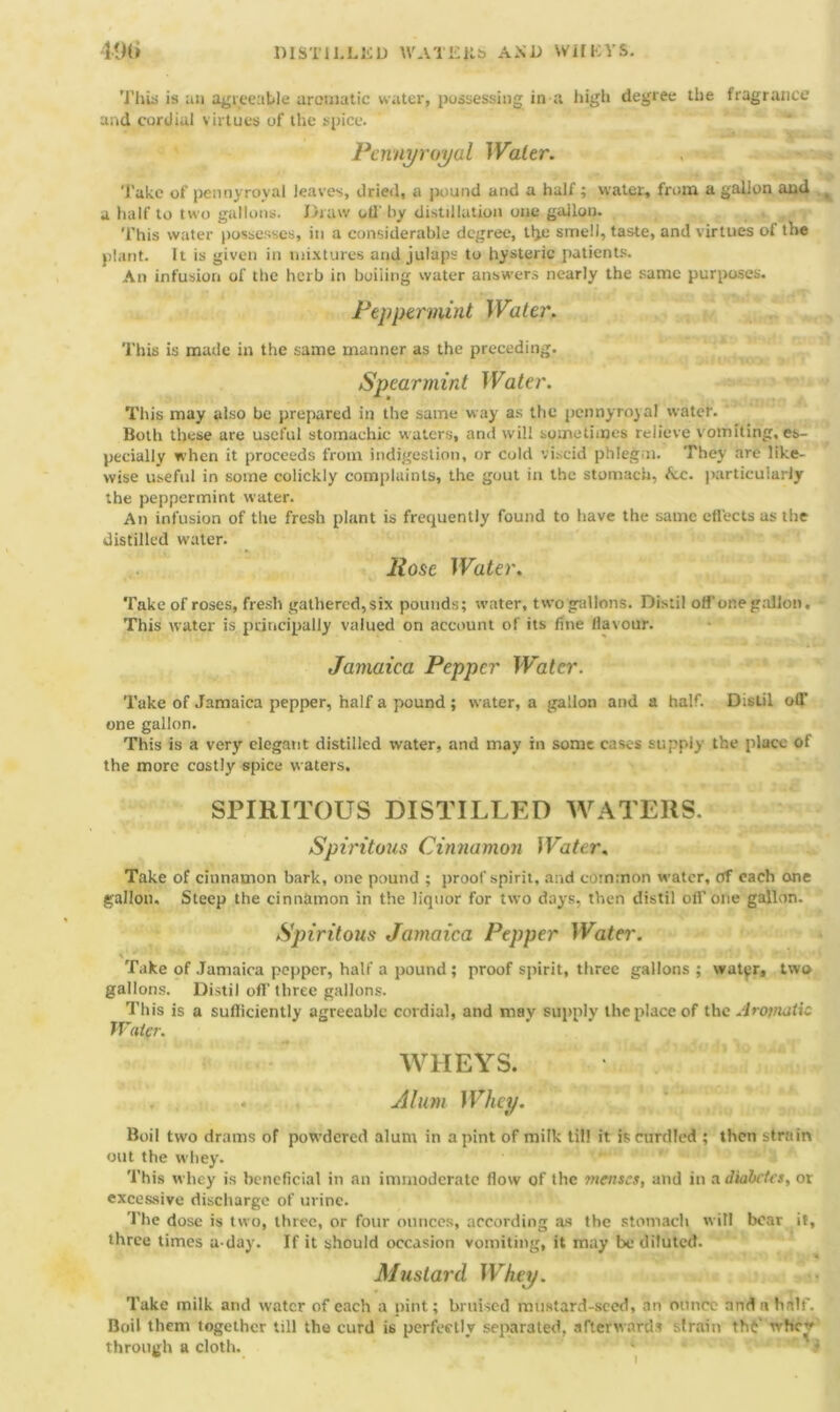 DISTILLED WATER!) AMD WHEYS. 49i> This is an agreeable aromatic water, possessing in a high degree the fragrance and cordial virtues of the spice. Pennyroyal Water. Take of pennyroyal leaves, dried, a |>ound and a half ; water, from a gallon and a half to two gallons. Draw otl' by distillation one gallon. This water possesses, in a considerable degree, tlje smell, taste, and virtues ol the plant. It is given in mixtures and julaps to hysteric patients. An infusion of the herb in boiling water answers nearly the same purposes. Peppermint Water. This is made in the same manner as the preceding. Spearmint Water. This may also be prepared in the same way as the pennyroyal water. Both these are useful stomachic waters, and will sometimes relieve vomiting, es- pecially when it proceeds from indigestion, or cold viscid phlegm. They are like- wise useful in some colickly complaints, the gout in the stomach, &.c. particularly the peppermint water. An infusion of the fresh plant is frequently found to have the same effects as the distilled water. Hose Water. Take of roses, fresh gathered, six pounds; water, two gallons. Distil off one gallon. This water is principally valued on account of its fine flavour. Jamaica Pepper Water. Take of Jamaica pepper, half a pound ; water, a gallon and a half. Distil off one gallon. This is a very elegant distilled water, and may in some cases supply the place of the more costly spice waters. SPIRITOUS DISTILLED WATERS. Spiritous Cinnamon Water. Take of cinnamon hark, one pound ; proof spirit, and common water, of each one gallon. Steep the cinnamon in the liquor for two days, then distil off one gallon. Spiritous Jamaica Pepper Water. ■ Take of Jamaica pepper, half a pound ; proof spirit, three gallons ; water, two gallons. Distil off three gallons. This is a sufficiently agreeable cordial, and may supply the place of the Aromatic Water. WHEYS. A him Whey. Boil two drams of powdered alum in a pint of milk til! it is curdled ; then strain out the whey. This whey is beneficial in an immoderate flow of the menses, and in a diabetes, ot excessive discharge of urine. The dose is two, three, or four ounces, according as the stomach will bear it, three times a-day. If it should occasion vomiting, it may be diluted. Mustard Whey. Take milk and water of each a pint; bruised mustard-seed, an ounce and n half. Boil them together till the curd is perfectly separated, afterwards strain the' whe* through a cloth. J