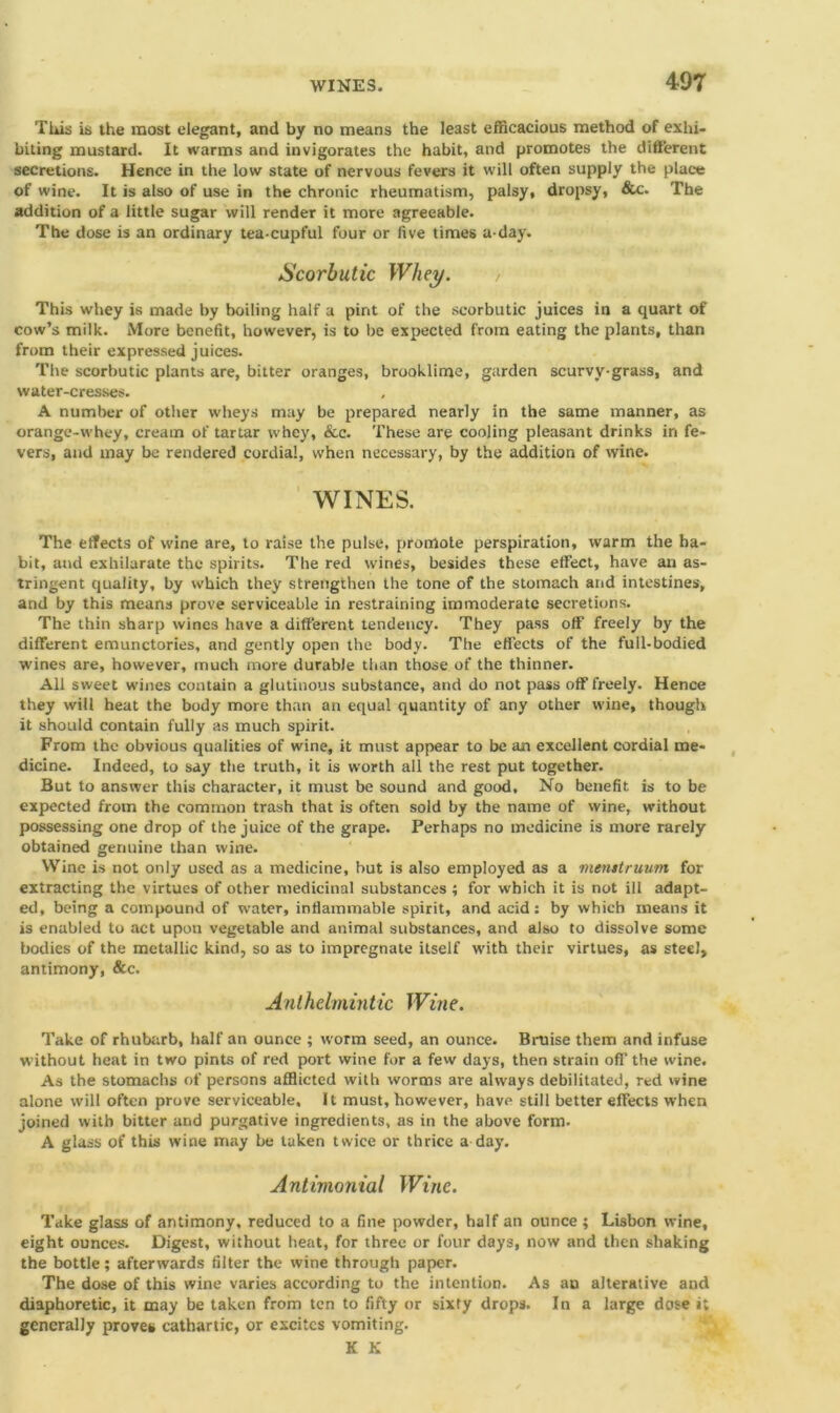 This is the most elegant, and by no means the least efficacious method of exhi- biting mustard. It warms and invigorates the habit, and promotes the different secretions. Hence in the low state of nervous fevers it will often supply the place of wine. It is also of use in the chronic rheumatism, palsy, dropsy, &c. The addition of a little sugar will render it more agreeable. The dose is an ordinary tea cupful four or five times a-day. Scorbutic Whey. This whey is made by boiling half a pint of the scorbutic juices in a quart of cow’s milk. More benefit, however, is to be expected from eating the plants, than from their expressed juices. The scorbutic plants are, bitter oranges, brooklime, garden scurvy-grass, and water-cresses. A number of other wheys may be prepared nearly in the same manner, as orange-whey, cream of tartar whey, See. These are cooling pleasant drinks in fe- vers, and may be rendered cordial, when necessary, by the addition of wine. WINES. The effects of wine are, to raise the pulse, promote perspiration, warm the ha- bit, and exhilarate the spirits. The red wines, besides these effect, have an as- tringent quality, by which they strengthen the tone of the stomach and intestines, and by this means prove serviceable in restraining immoderate secretions. The thin sharp wines have a different tendency. They pass off freely by the different emunctories, and gently open the body. The effects of the full-bodied wines are, however, much more durable than those of the thinner. All sweet wines contain a glutinous substance, and do not pass off freely. Hence they will heat the body more than an equal quantity of any other wine, though it should contain fully as much spirit. From the obvious qualities of wine, it must appear to be an excellent cordial me- dicine. Indeed, to say the truth, it is worth all the rest put together. But to answer this character, it must be sound and good, No benefit is to be expected from the common trash that is often sold by the name of wine, without possessing one drop of the juice of the grape. Perhaps no medicine is more rarely obtained genuine than wine. Wine is not only used as a medicine, but is also employed as a vienttruum for extracting the virtues of other medicinal substances ; for which it is not ill adapt- ed, being a compound of water, inflammable spirit, and acid: by which means it is enabled to act upon vegetable and animal substances, and also to dissolve some bodies of the metallic kind, so as to impregnate itself with their virtues, as steel, antimony, &c. Anthelmintic Wine. Take of rhubarb, half an ounce ; worm seed, an ounce. Bruise them and infuse without heat in two pints of red port wine for a few days, then strain off the wine. As the stomachs of persons afflicted with worms are always debilitated, red wine alone will often prove serviceable. It must, however, have still better effects when joined with bitter and purgative ingredients, as in the above form- A glass of this wine may be taken twice or thrice a day. Antimonial Wine. Take glass of antimony, reduced to a fine powder, half an ounce ; Lisbon wine, eight ounces. Digest, without heat, for three or four days, now and then shaking the bottle; afterwards filter the wine through paper. The dose of this wine varies according to the intention. As an alterative and diaphoretic, it may be taken from ten to fifty or sixty drops. In a large dose i; generally proves cathartic, or excites vomiting. K K