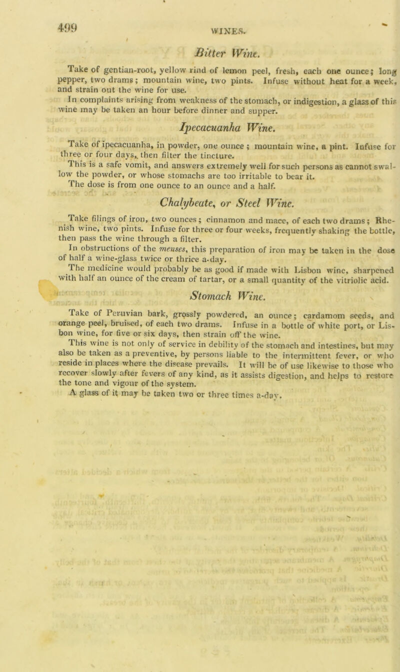 499 WINES. Bitter Wine. Take of gentian-root, yellow rind of lemon peel, fresh, each one ounce; long pepper, two drams; mountain wine, two pints. Infuse without heat for a week, and strain out the wine for use. In complaints arising from weakness of the stomach, or indigestion, a glass of this wine may be taken an hour before dinner and supper. Ipecacuanha Wine. Take of ipecacuanha, in powder, one ounce ; mountain wine, a pint. Infuse for three or four days,, then filter the tincture. 1 In’s is a safe vomit, and answers extremely ■well for such persons as cannot swal- low the powder, or whose stomachs are too irritable to bear it. 1 he dose is from one ounce to an ounce and a half. Chalybeate, or Steel Wine. lake filings of iron, two ounces; cinnamon and mace, of each two drams; Rhe- nish wine, two pints. Infuse for three or four weeks, frequently shaking the bottle, then pass the wine through a filter. In obstructions of the meuses, this preparation of iron may be taken in the dose of half a wine-glass twice or thrice a-day. The medicine would probably lie as good if made with Lisbon wine, sharpened with half an ounce of the cream of tartar, or a small quantity of the vitriolic acid. Stomach Wine. Take of Peruvian bark, grossly powdered, an ounce; cardamom seeds, and orange peel, bruised, of each two drams. Infuse in a bottle of white port, or Lis- bon wine, for five or six days, then strain oft’the wine. Ibis wine is not only of service in debility of the stomach and intestines, but may also be taken as a preventive, by persons liable to the intermittent fever, or who reside in places where the disease prevails. It will be of use likewise to those who recover slowly after fevers of any kind, as it assists digestion, and helps to restore the tone and vigour of the system. A glass of it may be taken two or three times a-dav.