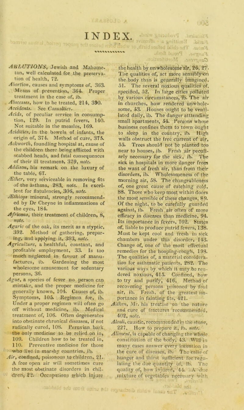 • > INDEX. AliLUTIONS, Jewish and Mahome- tan, well calculated for the preserva- tion of health, 72. Abortion, causes and symptoms of, 363. Means of prevention, 364. Proper treatment in the case of, ib. Abscesses, how to be treated, 214, 390. Accidents. See Casualties. Acids, of peculiar service in consump- tion, 129. In putrid fevers, 140. Not suitable in the measles, 169. Acidities, in the bowels of infants, the origin of, 374. Method of cure, 375. Aclcworth, foundling hospital at, cause of the children there being afflicted with scabbed heads, and fatal consequences of their ill treatment-, 379, note. Addison, his remark on the luxury of the table, 67. /Ether, very serviceable in removing fits of the asthma, 283, note. Is excel- lent for flatulencies, 306, note. JEthiops mineral, strongly recommend- ed by Dr Cheyne in inflammations of the eyes, 184. Africans, their treatment of children, 8, note. Agaric of the oak, its merit as a styptic, 392. Method of gathering, prepar- ing, and applying it, 393, note. Agriculture, a healthful, constant, and profitable employment, 33. Is too much neglected in favour of manu- factures, ib. Gardening the most wholesome amusement for sedentary persons, 36. Ague, a species of fever no person can mistake, and the proper medicine for generally known, 104. Causes of, ib. Symptoms, 105. Uegimen for, ib. Under a proper regimen will often go off without medicine, ib. Medical treatment of, 106. Often degenerates into obstinate chronical diseases, if not radically cured, 108. Peruvian bark the only medicine to be relied on in, 109. Children how to be treated in, 110. Preventive medicine for those who live in marshy countries, ib. Air, confined, poisonous to children, 21. A free open air will sometimes cure the most obstinate disorders in chil- dren, 22. Occupations tyhicb injure the health by unwholesome air, 26, 2t. The qualities of, act more sensibly'-On the body than is generally imagined, 51. The several noxious qualities of. specified, 52, In large cities polluted by various circumstances, !ft>. The air in churches, how rendered unwhole- some, 53. Houses ought to be venti- lated daily, ib. The danger amending small apartments, 54. Persons whose business confines them to town ought to sleep in the country, ib. High walls obstruct the free current of air, 55. Trees should not be planted too near to houses, ib. Fresh air peculi- arly necessary for the sick, ib. The sick in hospitals in more danger from the want of fresh air, than from their disorders, ib. Wholesomeness of the morning air, 58. The changeableness of, one great cause of catching cold, 88. Those who keep most within doors the most sensible of these changes, 89. Of the night, to be carefully guarded against, ib. Fresh air often of more efficacy in diseases than medicine, 94. Its importance in fevers, 102, States of, liable to produce putrid fevers, 138. Must be kept cool and fresh in sick chambers under this disorder, 143. Change of, one of the most effectual remedies for the hooping-cough, 198. The qualities of, a material considera- tion for asthmatic patients, 282. The various ways by which it may be ren- dered noxious, 415. Confined, how to try and purify, 416, Method of recovering persons poisoned by foul air, ib. Fresh, of the greatest im- portance in fainting fits, 421. Aitken, Mr. his treatise on the nature and cure of fractures recommended, 402, note. Alcali, caustic, recommended in the stone, 227, How to prepare it, ib. note. Aliment, is capable of changing the whole constitution of the body, 43. Will in many cases answer every intention in the cure of diseases, ib. The calls of hunger and thirst sufficient for regu- lating the due quantity of, ib. The quality of, how injdrcd, 44. A dne mixture of vegetables necessary with.