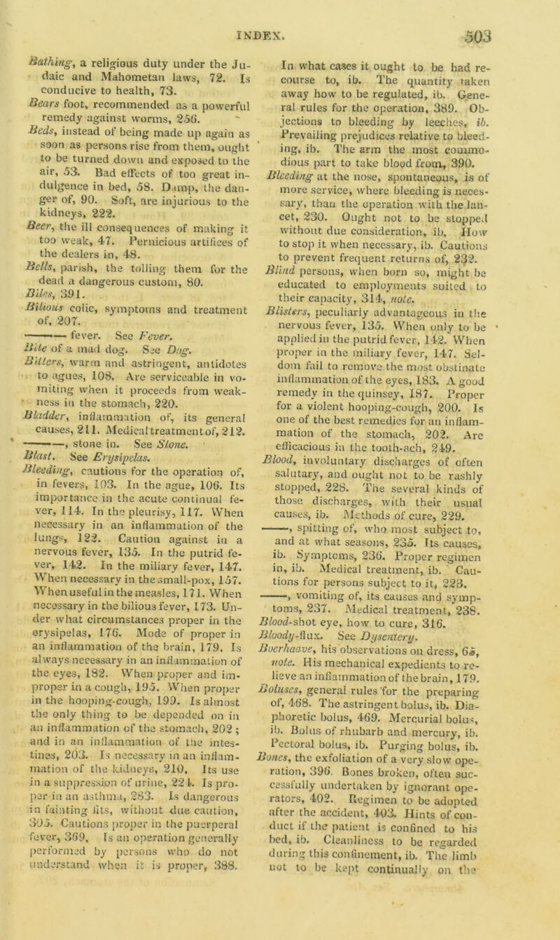 Bathing, a religious duty under the Ju- daic and Mahometan laws, 72. Is conducive to health, 73. Bears foot, recommended as a powerful remedy against worms, 256. Beds, instead of being made up again as soon as persons rise from them, ought to be turned down and exposed to the air, 53. Bad effects of too great in- dulgence in bed, 58. Damp, the dan- ger of, 90. Soft, are injurious to the kidneys, 222. Beer, the ill consequences of making it too weak, 47. Pernicious artifices of the dealers in, 48. Bells, parish, the tolling them, for the dead a dangerous custom, 80. Biles, 391. Bilious colic, symptoms and treatment of, 207. ——— fever. See Fever. Bite of a mad dog. Sec Dog. Bitters, warm and astringent, antidotes to agues, 108. Are serviceable in vo- miting when it proceeds from weak- ness in the stomach, 220. BLidder, inflammation of, its general causes, 211. Medical treatment of, 212. —, stone in. See Stone. Blast. See Erysipelas. Bleeding, cautions for the operation of, in fevers, 103. In the ague, 106. Its importance in the acute continual fe- ver, 114. In the pleurisy, 117. When necessary in an inflammation of the lungs, 122. Caution against in a nervous fever, 135. In the putrid fe- ver, 142. In the miliary fever, 147. When necessary in the small-pox, 157. When useful in the measles, 171. When necessary in the bilious fever, 173. Un- der what circumstances proper in the erysipelas, 17G. Mode of proper in an inflammation of the brain, 179. Is always necessary in an inflammation of the eyes, 182. When proper and im- proper in a cough, 195. When proper in the hooping-cough, 199. Is almost the only thing to be depended on in an inflammation of the stomach, 202 ; and in an inflammation of the intes- tines, 203. Is necessary in an inflam- mation of the kidneys, 210, Its use in a suppression of urine, 221. Is pro- per in an asthma, 283. Is dangerous in fainting fits, without due caution, 305. Cautions proper in the puerperal fever, 369, fs an operation generally performed by persons who do not understand when it is proper, 388. In what cases it ought to be had re- course to, ib. The quantity taken away how to be regulated, ib. Gene- ral rules for the operation, 389. Ob- jections to bleeding by leeches, ib. Prevailing prejudices relative to bleed- ing, ib. The arm the most commo- dious part to take blood from, 390. Bleeding at the nose, spontaneous, is of more service, where bleeding is neces- sary, than the operation with the lan- cet, 230. Ought not to be stopped without due consideration, ib. How to stop it when necessary, ib. Cautions to prevent frequent returns of, 232. Blind persons, when born so, might be educated to employments suited to their capacity, 314, note. Blisters, peculiarly advantageous in the nervous fever, 135. When only to be applied in the putrid fever, 142. When proper in the miliary fever, 147. Sel- dom fail to remove the most obstinate inflammation of the eyes, 183. A good remedy in thequinsey, 187. Proper for a violent hooping-cough, 200. Is one of the best remedies for an inflam- mation of the stomach, 202. Are efficacious in the tooth-ach, 249. Blood, involuntary discharges of often salutary, and ought not to be rashly stopped, 228. The several kinds of those discharges, with their usual causes, ib. Methods of cure, 229. , spitting of, who most subject to, and at what seasons, 235. Its causes, ib. Symptoms, 236. Proper regimen in, ib. Medical treatment, ib. Cau- tions for persons subject to it, 223. , vomiting of, its causes and symp- toms, 237. Medical treatment, 238. Bloodshot eye, how to cure, 316. Bluody-thix. See Dysentery. Boerhaave, his observations on dress, 65, note. His mechanical expedients to re- lieve an inflammation of t he brain ,179. Boluses, general rules for the preparing of, 468. The astringent bolus, ib. Dia- phoretic bolus, 469. Mercurial bolus, ib. Bolus of rhubarb and mercury, ib. Pectoral bolus, ib. Purging bolus, ib. Bones, the exfoliation of a very slow ope- ration, 396. Bones broken, often suc- cessfully undertaken by ignorant ope- rators, 402. Regimen to be adopted after the accident, 403. Hints of con- duct if the patient is confined to his bed, ib. Cleanliness to be regarded during this confinement, ib. The limb not to be kept continually on the
