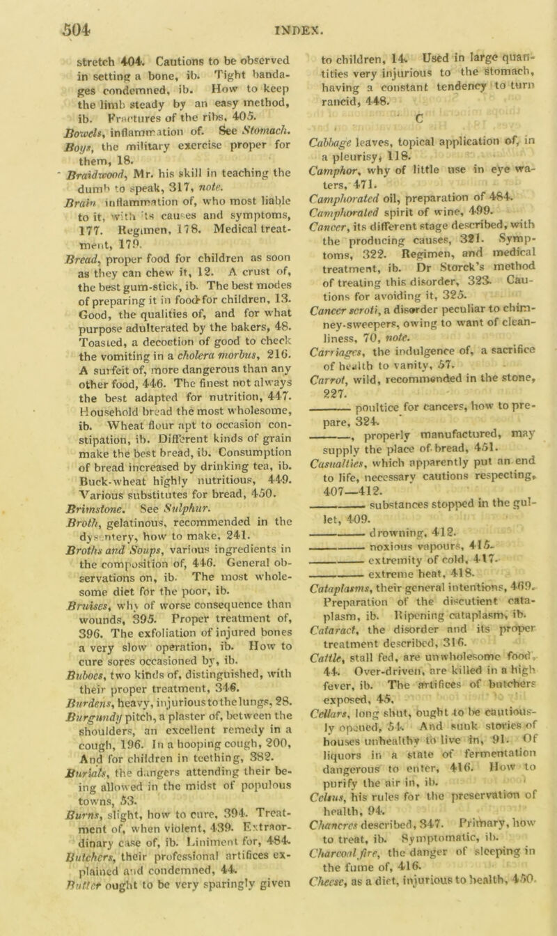 stretch 404. Cautions to be observed in setting a bone, ib. Tight banda- ges condemned, ib. How to keep the limb steady by an easy method, ib. Fractures of the ribs. 405. Bowels, inflammation of. See Stomach. Boys, the military exercise proper for them, 18. • Braidwood, Mr. his skill in teaching the dumb to speak, 317, note. Brain inflammation of, who most liable to it, with ts causes and symptoms, 177. Regimen, 17 8. Medicaltreat- ment, 170. Bread, proper food for children as soon as they can chew it, 12. A crust of, the best gum-stick, ib. The best modes of preparing it in foochfor children, 13. Good, the qualities of, and for what purpose adulterated by the bakers, 48. Toasted, a decoction of good to check the vomiting in a cholera morbus, 2l(i. A surfeit of, more dangerous than any other food, 446. The finest not always the best adapted for nutrition, 447. Household bread the most wholesome, ib. Wheat flour apt to occasion con- stipation, ib. Different kinds of grain make the best bread, ib. Consumption of bread increased by drinking tea, ib. Buck-wheat highly nutritious, 449. Various substitutes for bread, 450. Brimstone. See Sulphur. Broth, gelatinous, recommended in the dys ntery, how to make, 241. Broths and Soups, various ingredients in the composition of, 446. General ob- servations on, ib. The most whole- some diet for the poor, ib. Bruises, why of worse consequence than wounds, 395. Proper treatment of, 396. The exfoliation of injured bones a very slow operation, ib. IIow to cure sores occasioned by, ib. Buboes, two kinds of, distinguished, with their proper treatment, 346. Burdens, heavy, injurious tothelungs, 28. Burgundy pitch, a plaster of, between the shoulders, an excellent remedy in a cough, 196. In a hooping cough, 200, And for children in teething, 382. Burials, the dangers attending their be- ing allowed in the midst of populous towns, 53. Burns, slight, how to cure, 394. Treat- ment of, when violent, 439. Extraor- dinary case of, ib. Liniment for, 484. Butchers, their professional artifices ex- plained and condemned, 44 Butler ought to be very sparingly given to children, 14. Used in large quan- tities very injurious to the stomach, having a constant tendency to turn rancid, 448. C ‘ : * • it' ' . ) ■ ' • 1 ■ • ' Cabbage leaves, topical application of, in a pleurisy, 118. Camphor, why of little use in eye wa- ters, 471. Camphorated oil, preparation of 484. Camphorated spirit of wine, 499. Cancer, its different stage described, with the producing causes, 321. Symp- toms, 322. Regimen, and medical treatment, ib. Dr Storck’s method of treating this disorder, 323. Cau- tions for avoiding it, 325. Cancer scroti, a disorder peculiar to chim- ney-sweepers, owing to want of clean- liness, 70, note. Carriages, the indulgence of, a sacrifice of health to vanity, 57. Carrot, wild, recommended in the stone, 227. poultice for cancers, how to pre- pare, 324. , properly manufactured, may supply the place of bread, 451. Casualties, which apparently put an end to life, necessary cautions respecting, 4.07—412. substances stopped in the gul- let, 409. drowning, 412. noxious vapours, 415- extremity of cold, 417. extreme heat, 418. Cataplasms, their general intentions, 469. Preparation of the discutient cata- plasm, ib. Ripening cataplasm, ib. Cataract, the disorder nnd its proper treatment described, 316. Cattle, stall fed, are unwholesome food 44. Over-driven, are killed in a high fever, ib. The artifices of butchers exposed, 45. Cellars, long shut, ought to lie cautious- ly opened, 54. And sunk stovies of houses unhealthy to live in, 91. Of liquors ir. a state of fermentation dangerous to enter, 416. How to purify the air in, ib. Celsus, his rules for the preservation of health, 94, Chancres described, 347. Primary, how to treat, ib. Symptomatic, ib. Charcoal fire, the danger of sleeping in the fume of, 416. Cheese, as a dirt, injurious to health, 450-