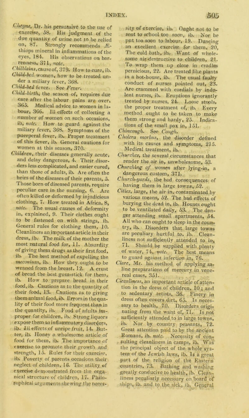 C/tfyne, Dr. his persuasive to the use of exercise, 58. His judgment of the due quantity of urine not to be relied on, 87. Strongly recommends JE- thiops mineral in inflammations of the eyes, 184. His observations on bar- renness, 371, note. Chilblain*, cause of, 379. How to cure, ib. Child-bed women, how to be treated un- der a miliary fever, 368. Child-bed fever. See Fever. ( hild-birth, the season of, requires due care after the labour pains are over, 365. Medical advice to women in la- bour, 366. Ill effects of collecting a number of women on such occasions, ib, note. How to guard against the miliary fever, 368. Symptoms of the puerperal fever, ib. Proper treatment of this fever, ib. General cautions for women at this season, 370. Children, their diseases generally acute, and delay dangerous, 4. Their disor- ders less complicated, and easier cured, than those of adults, ib. Are often the heirs of the diseases of their parents, 5. Those born of diseased parents, require peculiar care in the nursing, 6. Are often killed or deformed by injudicious clothing, 7. How treated in Africa, 8, note. The usual causes of deformity in, explained, 9- Their clothes ough t to be fastened on with strings, ib. General rules for clothing them, 10. Cleanliness an important article in their dress, ib. The milk of the mother the most natural food for, 11. Absurdity of giving them drugs as their first food, ib. The best method of expelling the •meconium, ib. How they ought to be weaned from the breast, 12. A crust of bread the best gum-stick for them, ib. How to prepare bread in their food, ib. Cautions as to the quantity of their food, 13. Cautions as to giving them animal food,ib. Errors in the qua- lity of their food more frequent than in the quantity, ib. Food of adults im- proper for children, ib. Strong liquors expose them to inflammatory disorders, ib. Ill effects of unripe fruit, 14. But- ter, ib. Honey a wholesome article of food for them, ib. The importance of exercise to promote their growth and strength, 15. Rules for their exercise, ib. Poverty of parents occasions their neglect of children, 16. The utility, of exercise demonstrated from the orga- nica! structure of children, 17. Philo- sophical arguments shewing the neees- sity of exercise, ib. Ought not to be sent to school too soon, ib. Nor be put too soon to labour, 19. Dancing an excellent exercise for them, 20, The cold bath, ib. Want of whole- some air destructive to children, 21. To wrap them up close in cradles pernicious, 22. Are treated like plants in a hot-house, ib. The usual faulty conduct of nurses pointed out, 23. Are crammed with cordials by indo- lent nurses, ib. Eruptions ignorantly treated by nurses, 24, Loose stools, the proper treatment of, ib. Every method ought to be taken to make them strong and hardy, 25. Indica- tions of the small pox in, 151. Chincough. See Cough. Cholera morbus, the disorder defined with its causes and symptoms, 215. Medical treatment, ib. Churches, the several circumstances that render the air in, unwholesome, 53. Churching of -women after lying-in, a dangerous custom, 371. Church-yards, the bad consequences of having them in large towns, 52. Cities, large, the air in, contaminated by various means, 52. The bad effects of burying the dead in, ib. Houses ought to be ventilated daily, 53. The dan- ger attending small apartments, 54. All who can ought to sleep in the coun- try, ib. Disorders that large towns are peculiary hurtful to, ib. Clean- liness not sufficiently attended to in, 71. Should be supplied with plenty ot water, 74, note. The best means to guard against infection in, 76. Clare, Mr. his method of applying sa- line preparations of mercury in vene- real cases, 351. Cleanliness, an important article of atten- tion in the dress of children, 10; and to sedentary artists, 36. Finery in dress often covers dirt, 65. Is neces- sary to health, 70. Disorders origi- nating from the want of, 71. Is not sufficiently attended to in large towns, ib. Nor by country peasants, 72. Great attention paid to by the ancient Romans, ib. note. Necessity of con- sulting cleanliness in camps, ib. Was the principal object of the whole sys- tem of the Jewish laws, ib. Is a great part of the religion of the Eastern countries, 73. Bathing and washing greatly conducive to health, ib. Clean- liness peculiarly necessary on board of ships, ib. and to the sick, ib, Cenctal