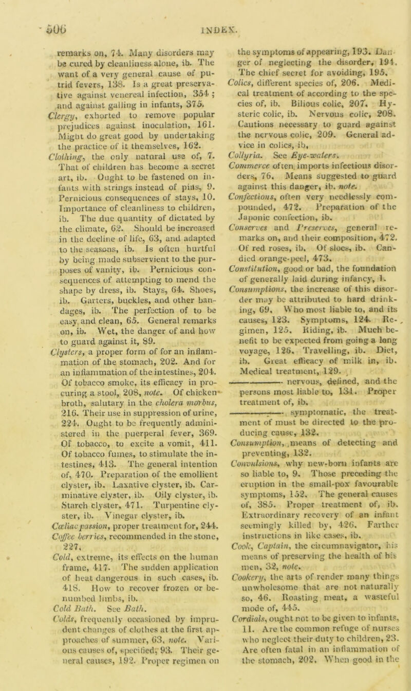 remarks on, 74. Many disorders may be cured by cleanliness alone, ib. The want of a very general cause of pu- trid fevers, 138. Is a great preserva- tive against venereal infection, So1! ; and against galling in infants, 375. Clergy, exhorted to remove popular prejudices against inoculation, 161. Might do great good by undertaking the practice of it themselves, 162. Clothing, the only natural use of, 7. That of children has become a secret art, ib. Ought to be fastened on in. fants with strings instead of pills, 9. Pernicious consequences of stays, 10. Importance of cleanliness to children, ib. The due quantity of dictated by the climate, 62. Should be increased in the decline of life, 63, and adapted to the seasons, ib. Is often hurtful by being made subservient to the pur- poses of vanity, ib. Pernicious con- sequences of attempting to mend the shape by dress, ib. Stays, 64. Shoes, ib. Garters, buckles, and other ban- dages, ib. The perfection of to be easy and dean, 65. General remarks on, ib. Wet, the danger of and how to guard against it, 89. Clysters, a proper form of for an inflam- mation of the stomach, 202. And for an inflammation of the intestines, 204. Of tobacco smoke, its efficacy in pro- curing a stool, 208, note. Of chicken- broth, salutary in the cholera morbus, 216. Their use in suppression of urine, 224. Ought to be frequently admini- stered in the puerperal fever, 369. Of tobacco, to excite a vomit, 411. Of tobacco fumes, to stimulate the in- testines, 413. The general intention of, 470. Preparation of the emollient clyster, ib. Laxative clyster, ib. Car- minative clyster, ib. Oily clyster, ib. Starch clyster, 471. Turpentine cly- ster, ib. Vinegar clyster, ib. Cccliacpassion, proper treatment for, 244. Coffee berries, recommended in the stone, 227. Cold, extreme, its effects on the human frame, 417. The sudden application of heat dangerous in such cases, ib. 41S. llow to recover frozen or be- numbed limbs, ib. Cold Bath. See Bath. Colds, frequently occasioned by impru- dent changes of clothes at the first ap- proaches of summer, 63, note. Vari- ous causes of, sped lied, 93. Their ge- neral causes, 192. Proper regimen on the symptoms of appearing, 193. Da;; ger of neglecting the disorder, 194. The chief secret for avoiding, 195. Colics, different species of, 206. Medi- cal treatment of according to the spe- cies of, ib. Bilious colic, 207. Hy- steric colic, ib. Nervous colic, 208. Cautions necessary to guard against the nervous colic, 209. General ad- vice in colics, ib. Collyria. See Bye-waters. Commerce often imports infectious disor- ders, 76. Means suggested to guard against this danger, ib. note. Confections, often very needlessly com- pounded, 472. Preparation of the Japonic confection, ib. Conserves and Preserves, general re- marks on, and their composition, 472. Of red roses, ib. Of sloes, ib. Can- died orange-peel, 473. Constitution, good or bad, the foundation of generally laid during infancy, 1. Consumptions, the increase of this disor- der may be attributed to hard drink- ing, G9. Who most liable to, and its causes, 123. Symptoms, 124. Re-, gimen, 125. Riding, ib. Much be- nefit to be expected from going a long voyage, 126. Travelling, ib. Diet, ib. Great efficacy of milk in, ib. Medical treatment, 129. nervous, defined, and the persons most liable to, 131. Proper treatment of, ib. symptomatic, the treat- ment of must be directed to the pro- ducing cause, 132. Consumption, .means of detecting and preventing, 132. Convulsions, why new-born infants arc so liable to, 9. Those preceding the eruption in the small-pox favourable symptoms, 152. The general causes of, 3S5. Proper treatment of, ib. Extraordinary recovery of an infant seemingly killed by, 426. Farther instructions in like cases, ib. Cook, Captain, the ciicumnavigator, his means of preserving the health of his men, 32, note. Cookery, the arts of render many things unwholesome that are not naturally so, 46. Roasting meat, a wasteful mode of, 445. Cordials, ought not to be given to infants. 11. Are the common refuge of nurses who neglect their duty to children, 23. Are often fatal in an inflammation of the stomach, 202. When good in the