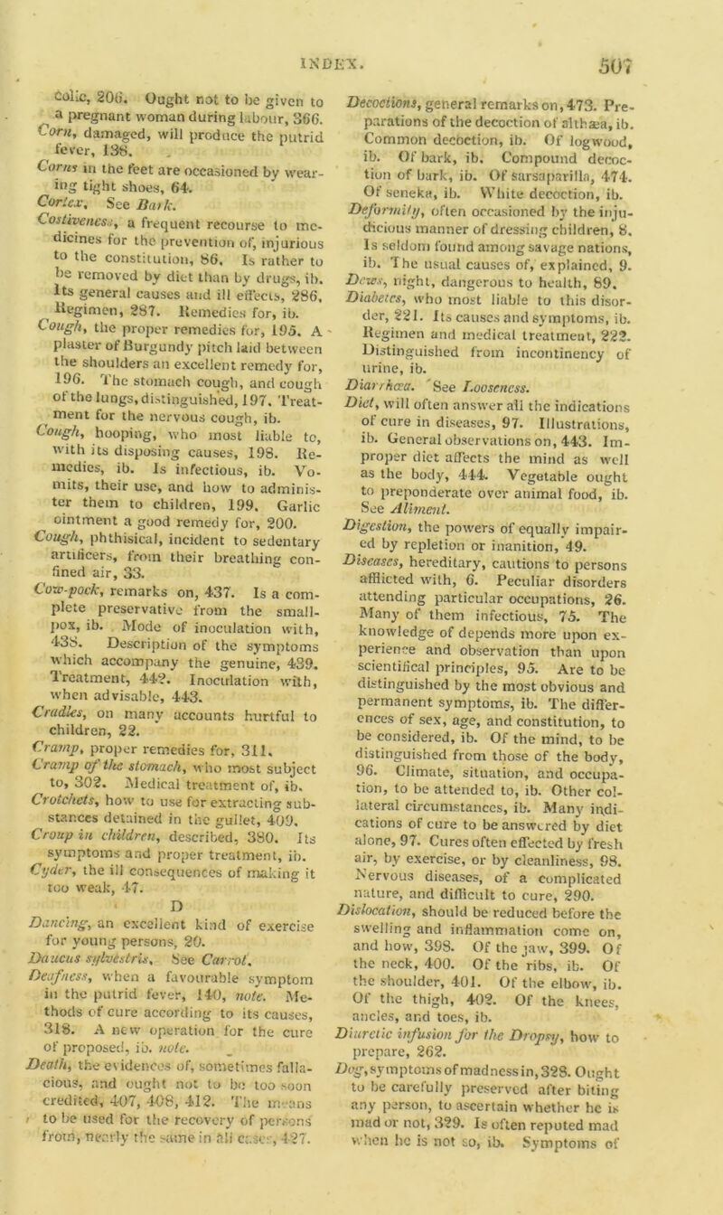 Colic, 206. Ought not to be given to ^ a pregnant woman during labour, 366. Corn, damaged, will produce the putrid fever, 138. Corns m the feet are occasioned by wear- ing tight shoes, 64a Cories, See Bark. Costiveness, a frequent recourse to me- dicines for the prevention of, injurious to the constitution, 86, Is rather to he removed by diet than by drugs, ib. Its general causes and ill effects, 286. Hegimen, 2S7. Remedies for, ib. Cough, the proper remedies for, 195. A - plaster of Burgundy pitch laid between the shoulders an excellent remedy for, 196. The stomach cough, and cough of the lungs, distinguished, 197, Treat- ment for the nervous cough, ib. Cough, hooping, who most liable to, with its disposing causes, 198. Re- medies, ib. Is infectious, ib. Vo- mits, their use, and how to adminis- ter them to children, 199. Garlic ointment a good remedy for, 200. Cough, phthisical, incident to sedentary artiticers, from their breathing con- fined air, 33. C o,c~pock, remarks on, 437. Is a com- plete preservative from the small- pox, ib. Mode of inoculation with, 438. Description of the symptoms which accompany the genuine, 439. Treatment, 442. Inoculation with, when advisable, 443. Cradles, on many accounts hurtful to children, 22. Cramp, proper remedies for, 311. Cramp of the stomach, who most subject to, 302. Medical treatment of, ib. Crotchets, how to use for extracting sub- stances detained in the gullet, 409. Croup in children, described, 380. Its symptoms and proper treatment, in. Cyder, the ill consequences of making it too weak, 47. • D Dancing, an excellent kind of exercise for young persons, 20. Daucus sylvistris, bee Carrot. Deafness, when a favourable symptom in the putrid fever, 140, note. Me- thods of cure according to its causes, 318. A new operation for the cure of proposed, ib. note. Death, the evidences of, sometimes falla- cious, and ought not to bo too soon credited, 4-07, 408, 412. ’Che means i to be used for the recovery of persons from, nearly the same in ftli cases, 427. Decoctions, general remarks on, 473. Pre- parations of the decoction of althaea, ib. Common decoction, ib. Of logwood, ib. Of bark, ib. Compound decoc- tion of bark, ib. Of sarsaparilla, 474. Ot seneka, ib. White decoction, ib. Deformity, often occasioned by the inju- dicious manner of dressing children, 8. Is seldom found among savage nations, ib. The usual causes of, explained, 9. Dozes, night, dangerous to health, 89, Diabetes, who most liable to this disor- der, 221. Its causes and symptoms, ib. Regimen and medical treatmeut, 222. Distinguished from incontinency of urine, ib. Diarrhoea. See Looseness. Diet, will often answer all the indications ol cure in diseases, 97. Illustrations, ib. General observations on, 443. Im- proper diet affects the mind as well as the body, 444. Vegetable ought to preponderate over animal food, ib. See Aliment. Digestion, the powers of equally impair- ed by repletion or inanition, 49. Diseases, hereditary, cautions to persons afflicted with, 6. Peculiar disorders attending particular occupations, 26. Many of them infectious, 75. The knowledge of depends more upon ex- perience and observation than upon scientifical principles, 95. Are to be distinguished by the most obvious and permanent symptoms, ib. The differ- ences of sex, age, and constitution, to be considered, ib. Of the mind, to be distinguished from those of the body, 96. Climate, situation, and occupa- tion, to be attended to, ib. Other col- lateral circumstances, ib. Many indi- cations of cure to be answered by diet alone, 97. Cures often effected by fresh air, by exercise, or by cleanliness, 98. Nervous diseases, of a complicated nature, and difficult to cure, 290. Dislocation, should be reduced before the swelling and inflammation come on, and how, 398. Of the jaw, 399. O f the neck, 400. Of the‘ribs, ib. Of the shoulder, 401. Of the elbow, ib. Of the thigh, 402. Of the knees, ancles, and toes, ib. Diuretic infusion for the Dropsy, how to prepare, 262. Dog, symptoms of madness in, 328. Ought to be carefully preserved after biting any person, to ascertain whether he is mad or not, 329. Is often reputed mad when lie is not so, ib. Symptoms of