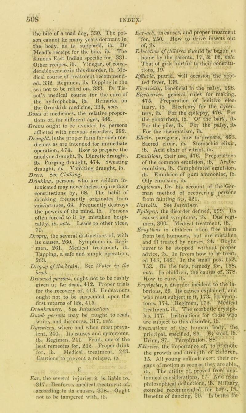 ft the bite of a mad dog, 330. The poi- son cannot lie many years dormant in the body, as is supposed, ib. Dr Mead’s receipt for the bite, ib. The famous East Indian specific for, 331. Other recipes, ib. Vinegar, of consi- derable service in this disorder, ib. Me- dical course of treatment recommend- ed, 332. Regimen, ib. Dipping in the sea not to be relied on, 333. Dr Tis- sot’s medical course for the cure of the hydrophobia, ib> Remarks on the Ormskirk medicine, 334, note. Doses of medicines, the relative propor- tions of, for different ages, 442. Drams ought to be avoided by persons afflicted with nervous disorders, 292. Draught, is the proper form for such me- dicines as are intended for immediate operation, 474. How to prepare the anodyne draught, ib. Diuretic draught, ib. Purging draught, 474. Sweating draught, ib. Vomiting draught, ib. Dress. See Clothing. Drinking, persons who are seldom in- toxicated may nevertheless injure their constitutions by, 68. The habit of drinking frequently originates from misfortunes, 69. Frequently destroys the powers of the mind, ib. Persons often forced to it. by mistaken hospi- tality, ib. note. Leads to other vices, 70. Dropsy, the several distinctions of, with its causes, 260. Symptoms ib. Uegi- ; men, 261. Medical treatment, ib. Tapping, a safe and simple operation, 263. Dropsy of the brain. See IVater in the head. Drowned persons, ought not to be rashly given up far dead, 412. Proper trials for the recovery of, 413. Endeavours ought not to be suspended upon the first returns of life, 415. Drunkenness. See Intoxication. Dumb persons may be taught to read, write, and discourse, 317, note. Dysentery, where and when most preva- lent, 240. Its causes and symptoms, ib. Regimen, 241. Fruit, one of the best remedies for, 242. Proper drink for, ib. Medical treatment, 243. Cautions to prevent a relapse, ib. E Far, the several injuries it is liable to, 317. Deafness, medical treatment of, according to its causes, 318. Ought not to be tampered with, ill. Ear-ach, its causes, and proper treatment for, 250. How to drive insects out of, ib. Education of children sltould be begun at home by the parents, 17, & 18, note. That of girls hurtful to theft constitu- tions, 19. Effluvia, putrid, will occasion the spot- ted fever, 138. Electricity, beneficial in the palsy, 298. Electuaries, general rule's for making, 475. Preparation of lenitive elec- tuary, ib. Electuary for the dysen- tery, ib. For the epilepsy, 476. For the gonorrhoea, ib. Of the bark, ib. For the piles, ib. For the palsy, ib. For the rheumatism, ib. Elixir, paregoric, how to prepare, 493. Sacred elixir, ib. Stomachic elixir, ib. Acid elixir of vitriol, ib. Emulsions, their use, 476. Preparations of the common emulsjon, ib. Arabic emulsion, ib. Camphorated emulsion, ib. Emulsion of gum ammoniac, ib- Oily emulsion, ib. Engleman, Dr. his account of the 'Ger- man method of recovering persons from fainting fits, 421. Entrails. See Intestines. Epilepsy, the disorder defined, 299. Its causes and symptoms, ib. Due regi- men, 300. Medical treatment, ib. Eruptions in children often free them from bad humours, but are inistaken and ill treated by nurse', 24. Ought never to be stopped without proper advice, ib. In fevers how to bfe treat- ed 143, 146. In the small pox, 15?, 153. On the face, remedy for, 158, vote. In children, the causes of, 378. How to cure, ib. ErysipcUs, a disorder incident to the la- borious, 29. Its causes explained, and who most subject to it, 173. Its symp- toms, 174. Regimen, 175. Medical treatment- ib. The scorbutic erysipe- las, 177. Instructions for those who arc subject to this disorder, ib. Evacuations of the human body, the principal, specified, 85. By stool, ib. Urine, 87. Perspiration, 88. Exercise, the importance of, to pfofnote the growth and strength of Children, 15. All young animals exert their or- gans of motion as soon as they are able, ib. The utility of, proved froth ana- tomical considerations, 17. Arid from philosophical deductions, ib. Military exercise recommended for boys, 18. Benefits of dancing, 20. Is better tor