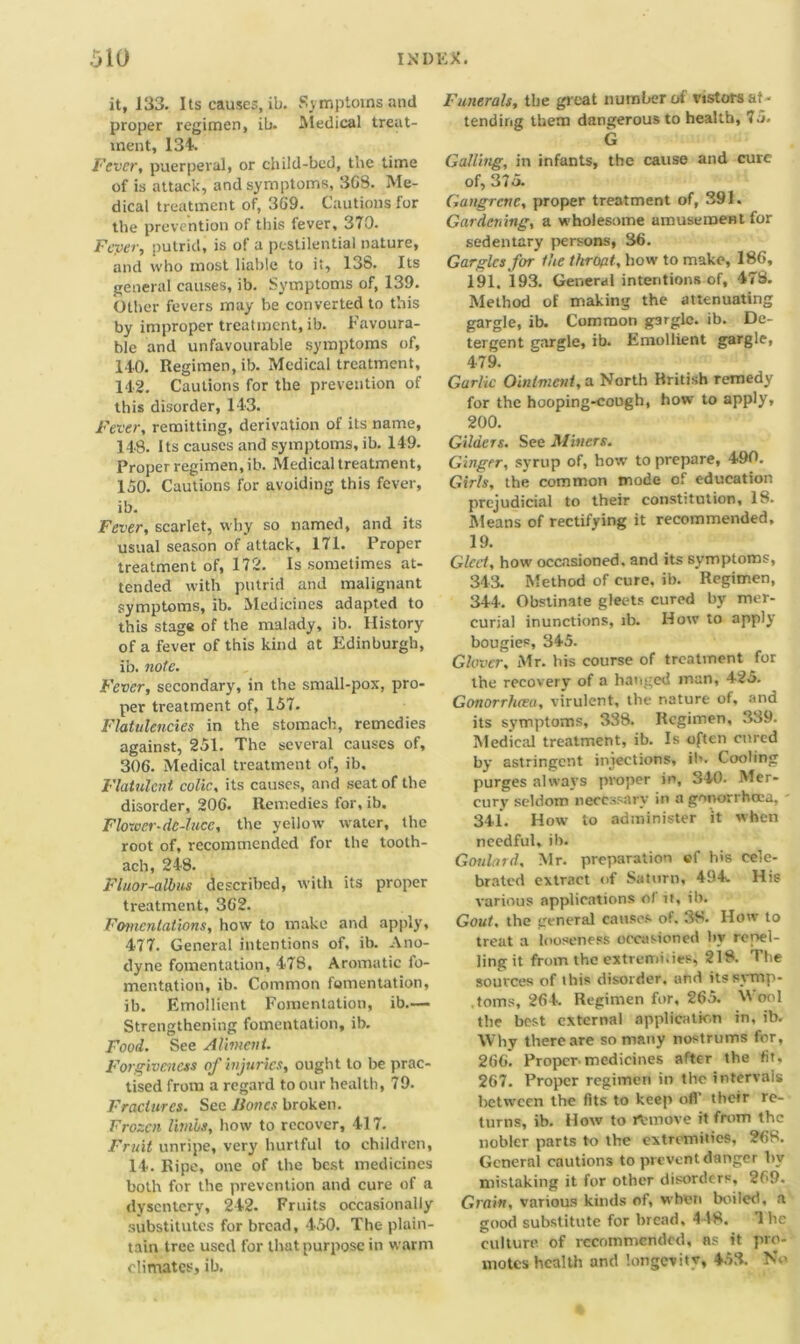 it, 133. Its causes, ib. Symptoms and proper regimen, ib. Medical treat- ment, 134. Fever, puerperal, or child-bed, the time of is attack, and symptoms, 3G8. Me- dical treatment of, 369. Cautions for the prevention of this fever, 370. Fcyev, putrid, is of a pestilential nature, and who most liable to it, 138. Its general causes, ib. Symptoms of, 139. Other fevers may be converted to this by improper treatment, ib. Favoura- ble and unfavourable symptoms of, 140. Regimen, ib. Medical treatment, 142. Cautions for the prevention of this disorder, 143. Fever, remitting, derivation of its name, 148. Its causes and symptoms, ib. 149. Proper regimen, ib. Medical treatment, 150. Cautions for avoiding this fever, ib. Fever, scarlet, why so named, and its usual season of attack, 171. Proper treatment of, 172. Is sometimes at- tended with putrid and malignant symptoms, ib. Medicines adapted to this stage of the malady, ib. History of a fever of this kind at Edinburgh, ib. note. Fever, secondary, in the small-pox, pro- per treatment of, 157. Flatulencies in the stomach, remedies against, 251. The several causes of, 306. Medical treatment of, ib. Flatulent, colic, its causes, and seat of the disorder, 206. Remedies for, ib. Flower-de-luce, the yellow water, the root of, recommended for the tooth- ach, 248. Fluor-albus described, with its proper treatment, 362. Fomentations, how to make and apply, 477. General intentions of, ib. Ano- dyne fomentation, 478, Aromatic fo- mentation, ib. Common fomentation, ib. Emollient Fomentation, ib.— Strengthening fomentation, ib. Food. See Aliment. Forgiveness of injuries, ought to be prac- tised from a regard to our health, 79. Fractures. See Bones broken. Frozen limbs, how to recover, 417. Fruit unripe, very hurtful to children, 14. Ripe, one of the best medicines both for the prevention and cure of a dysentery, 242. Fruits occasionally substitutes for bread, 450. The plain- tain tree used for that purpose in warm climates, ib. Funerals, the great number of vistors at - tending them dangerous to health, 75. G Galling, in infants, the cause and cure of, 375. Gangrene, proper treatment of, 391. Gardening, a wholesome amusement for sedentary persons, 36. Gargles for the thropt, how to make, 186, 191. 193. General intentions of, 478. Method of making the attenuating gargle, ib. Common gargle, ib. De- tergent gargle, ib. Emollient gargle, 479. Garlic Ointment, a North British remedy for the hooping-cough, how to apply, 200. Gilders. See Miners. Ginger, syrup of, how to prepare, 490. Girls, the common mode of education prejudicial to their constitution, 18. Means of rectifying it recommended, 19. Gleet, how occasioned, and its symptoms, 343. Method of cure. ib. Regimen, 344. Obstinate gleets cured by mer- curial inunctions, ib. How to apply bougies, 345. Glover, Mr. bis course of treatment for the recovery of a hanged man, 425. Gonorrhcea, virulent, the nature of, and its symptoms, 338. Regimen, 339. Medical treatment, ib. Is often cured by astringent injections, ib. Cooling purges always proper in, 340. Mer- cury seldom necessary in a gonorrhoea, 341. How to administer it when needful, ib. Goulard. Mr. preparation «f his cele- brated extract of Saturn, 494. His various applications ol it, ib. Gout, the general causes of. 38. How to treat a looseness occasioned by repel- ling it from the extremi.ies, 218. The sources of ibis disorder, and itssymp- .toms, 264. Regimen for, 265. Wool the best external application in, ib. Why there are so many nostrums for, 266. Proper medicines after the fit, 267. Proper regimen in the intervals between the fits to keep off their re- turns, ib. How to rtunove it from the nobler parts to the extremities, 268. General cautions to prevent danger by mistaking it for other disorders, 269. Grain, various kinds of, when boiled, a good substitute for bread. 448. The culture, of recommended, as it pro- motes health and longevity, 453. No