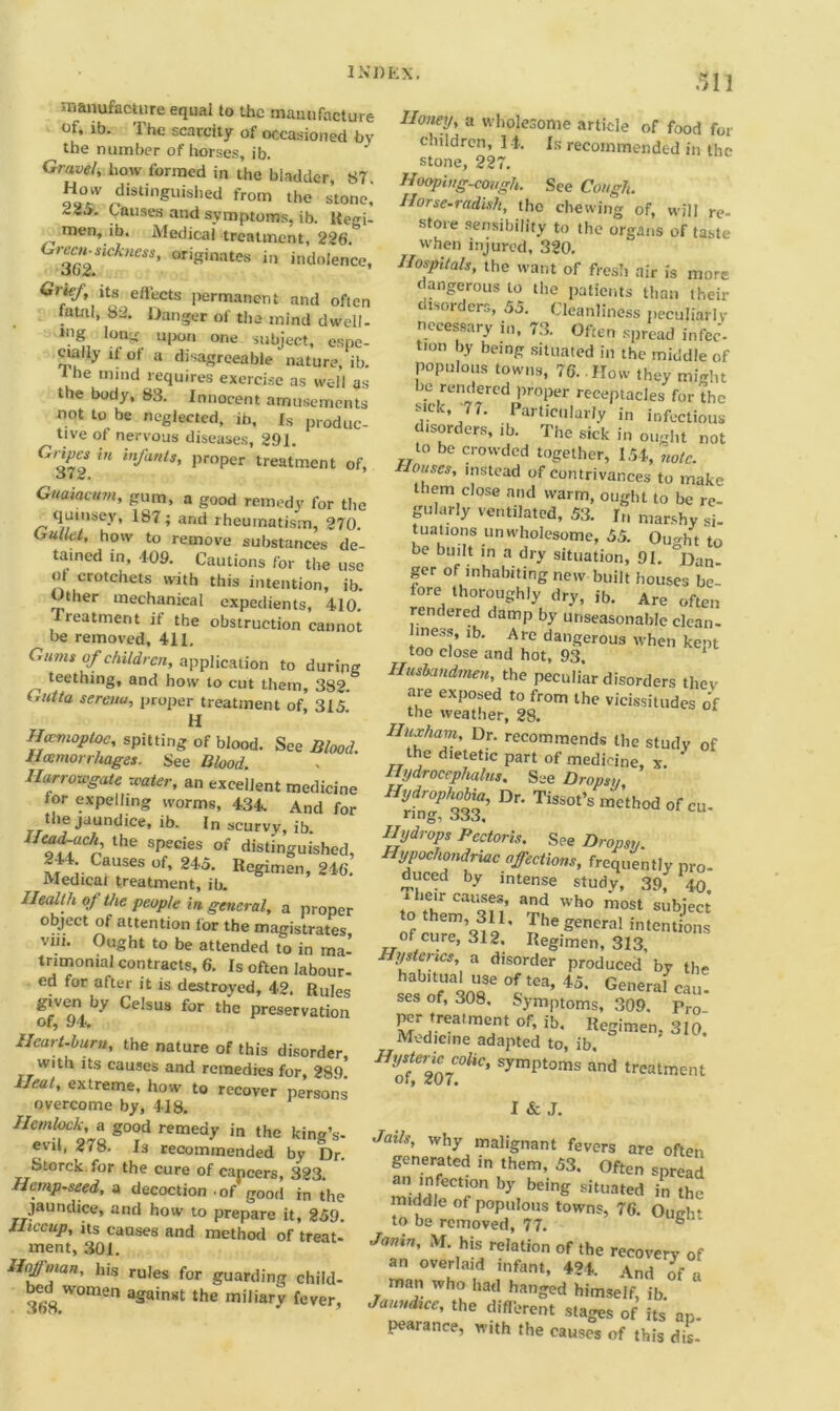 311 manufacture equal to the manufacture of. ib. The scarcity of occasioned by the number of horses, ib. Gravel, how formed in the biadder, 87 How distinguished from the stone, Causes and symptoms, ib. Keo-i- men, ib. Medical treatment, 226.* Green-siekness, originates in indolence, oo2. Gruf, its effects permanent and often atal, S‘2. Danger of the mind dwell- tng upon one subject, espe- cially if of a disagreeable nature, ib. the mmd requires exercise as well as the body, 83. Innocent amusements not to be neglected, ib. Is produc- tive of nervous diseases, 291. Ciripes in infants, proper treatment of, Guaiacum, gum, a good remedy for the qumsey, 187; and rheumatism, 270. Gullet, how to remove substances de- tained in, 109. Cautions for the use ot crotchets with this intention, ib. Other mechanical expedients, 410. Treatment if the obstruction cannot be removed, 411, Gums of children, application to during tet’thing, and how to cut them, 382. Gutta serenu, proper treatment of, 315 H Haemoptog, spitting of blood. See Blood. Haemorrhages. See Blood. Ilarrowgate water, an excellent medicine for expelling worms, 434. And for the jaundice, ib. In scurvy, ib. o ftachf the sPed'es of distinguished, i- C““ses of’ 245- Regimen, 246. Medical treatment, ib. Health of the people in general, a proper object of attention for the magistrates viii. Ought to be attended to in ma- trimonial contracts, 6. Is often labour- ed for after it is destroyed, 42. Rules given by Celsus for the preservation Of) Heart-hum, the nature of this disorder, with its causes and remedies for, 289 Heat, extreme, how to recover persons overcome by, 418. Hemlock, a good remedy in the king’s- evil, 278. Is recommended by Dr. Storck for the cure of cancers, 323. Hemp-seed, a decoction of good in the jaundice, and how to prepare it, 259. Hiccup, its causes and method of treat- ment, 301. lf°£™an' his rules for guarding child- 368 W°men aSainst miliary fever, Honey, a wholesome article of food for children, 14. Is recommended in the stone, 227. Hoopi„g-covgh. See Cough. Horse-radish, tho chewing of, will re- store sensibility to the organs of taste when injured, 320. Hospitals, the want of fresh air is more dangerous to the patients than their tsorders, 55. Cleanliness peculiarly necessary in, 73. Often spread infer- tion by being situated in the middle of populous towns, 76. .How they might be rendered proper receptacles for the sick, 77. Particularly in infectious disorders, ib. The sick in ought not to be crowded together, 154, note. Houses, instead of contrivances to make them close and warm, ought to be re- gularly ventilated, 53. In marshy si- tuations unwholesome, 55. Ought to be built in a dry situation, 91. °Dan- ger of inhabiting new built bouses be- fore thoroughly dry, ib. Are often rendered damp by unseasonable clean- mess, ib. Are dangerous when kept too close and hot, 93, 1 Husbandmen, the peculiar disorders they are exposed to from the vicissitudes of the weather, 28. Huxham, Dr. recommends the study of the dietetic part of medicine, x. Hydrocephalus. See Dropsy, HyriZPh333 °r' TiSs0t’S method ofeu- Hydrops Pectoris. See Dropsy. Hypochondriac affections, frequently pro- duced by intense study, 39, 40. 7 ‘e'r Cau®fs’ and wh<> most subject to them, 311, The general intentions of cure, 312. Regimen, 313, Hysterics, a disorder produced by the se's of‘SOT 45‘ General ca»- ses ot, 308, Symptoms, 309. Pro per treatment of, ib. Regimen. 310. Medicine adapted to, ib. HyZCZoi0liC' Sympt0ms and ^atment I & J. Jails, why malignant fevers are often generated in them, 53. Often spread an infection by being situated in the middle of populous towns, 76. Ought to be removed, 77. ° Janin, M. his relation of the recovery of an overlaid infant, 424. And of •. man who had hanged himself, ib. Jaundice, the different stages of its ap- pearance, with the causes of this dis-