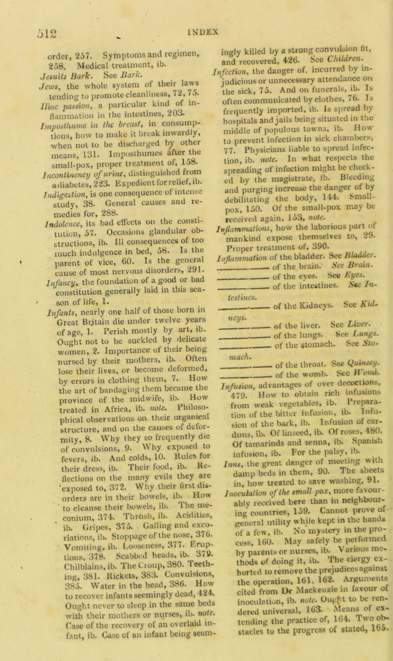 ■J1 m order, 257. Symptoms and regimen, 258. Medical treatment, ib. Jesuits Hark. See Baric. Jews, the whole system of their laws tending to promote cleanliness, 72, 75. Iliac passion, a particular kind of in- flammation in the intestines, 203- Imposthume in the breast, in consump- tions, how to make it break inwardly, when not to be discharged by other means, 131. Imposthumes after the small-pox, proper treatment of, 158. Incontinency of urine, distinguished from adiabetes, 223. Expedient for relief, ib. Indigestion, is one consequence of intense study, 38. General causes and re- medies for, 288. Indolence, its bad effects on the consti- tution, 57. Occasions glandular ob- structions, ib. Ill consequences of too much indulgence in bed, 58. Is the parent of vice, 60. Is the general cause of most nervous disorders, 291. Infancy, the foundation of a good or bad constitution generally laid in this sea- ’ son of life, 1. Infants, nearly one half of those born in Great Britain die under twelve years of age, 1. Perish mostly by art, ib. Ought not to be suckled by delicate women, 2. Importance of their being nursed by their mothers, ib. Often lose their lives, or become deformed, by errors in clothing them, 7. How the art of bandaging them became the province of the midwife, ib. How treated in Africa, ib. note. Philoso- phical observations on their organical structure, and on the causes of defoi - mity, 8. Why they so frequently die of convulsions, 9. Why exposed to fevers, ib. And colds, 10. Buies for their dress, ib. Their food, ib. Re- flections on the many evils they are exposed to, 372. Why their first dis- orders are in their bowels, ib. How to cleanse their bowels, ib. The me- conium, 374. Thrttsh, ib. Acidities, ' ib. Gripes, 375. Galling and exco- riations, ib. Stoppage of the nose, 376. Vomiting, ib. Looseness, 37 i• Erup- tions, 378. Scabbed heads, ib. 379. Chilblains, ib. The Croup, 380. leeth- ing, 381. Rickets, 383. Convulsions, 38.5. Water in the head, 386. How to recover infants seemingly dead, 424. Ought never to sleep in the same beds with their mothers or nurses, ib. note. Case of the recovery of an overlaid in- fant, ib. Case of an infant being seem- ingly killed by a strong convulsion fit, and recovered, 426. 8ee Children. Infection, the danger of, incurred by in- judicious or unnecessary attendance on the sick, 75. And on funerals, ib. Is often communicated by clothes, 76. Is frequently imported, ib. Is spread by hospitals and jails being situated in the middle of populous towns, ib. How to prevent infection in sick chambers, 77. Physicians liable to spread infec- tion, ib. note. In what respects the spreading of infection might be check- ed by the magistrate, ib. Bleeding and purging increase the danger of by debilitating the body, 144. 8mall- pox, 150. Of the small-pox may be received again, 153, note. Inflammations, how the laborious part of mankind expose themselves to, 29. Proper treatment of, 390. Inflammation of the bladder. See Bladder. . of the brain. See Brain. - of the eyes. See Eyes. of the intestines. Sec In- testines. of the Kidneys. See Kid- neys. ' of the liver. See Liver. . of the lungs. See Lungs. . of the stomach. See Sto- mach. . of the throat. Sec Qutnsey. . of the womb. See W omb. Infusion, advantages of over decoctions, 479. How to obtain rich infusions from weak vegetables, ib. Prepara- tion of the bitter infusion, ib. Infu- sion of the bark, ib. Infusion of car- duns, ib. Of linseed, ib. Of roses, 480. Of tamarinds and senna, ib. Spanish infusion, ib. For the palsy, ib. Inns, the great danger of meeting with damp beds in them, 90. The sheets in, how treated to save washing, 91. Inoculation of the small pox, more favour- ably received here than in neighbour- ing countries, 159. Cannot prove of general utility while kept in the hands of a few, ib. No mystery in the pro- cess, 160. May safely be performed by parents or nurses, ib. Various me- thods of doing it, ib. The clergy ex- horted to remove the prejudices against the operation, 161, 162. Arguments cited from Dr Mackenzie in favour of inoculation, ib. note. Ought to be ren- dered universal, 163. Means of ex- tending the practice of, 164. Two ob- stacles to the progress of stated, 165.