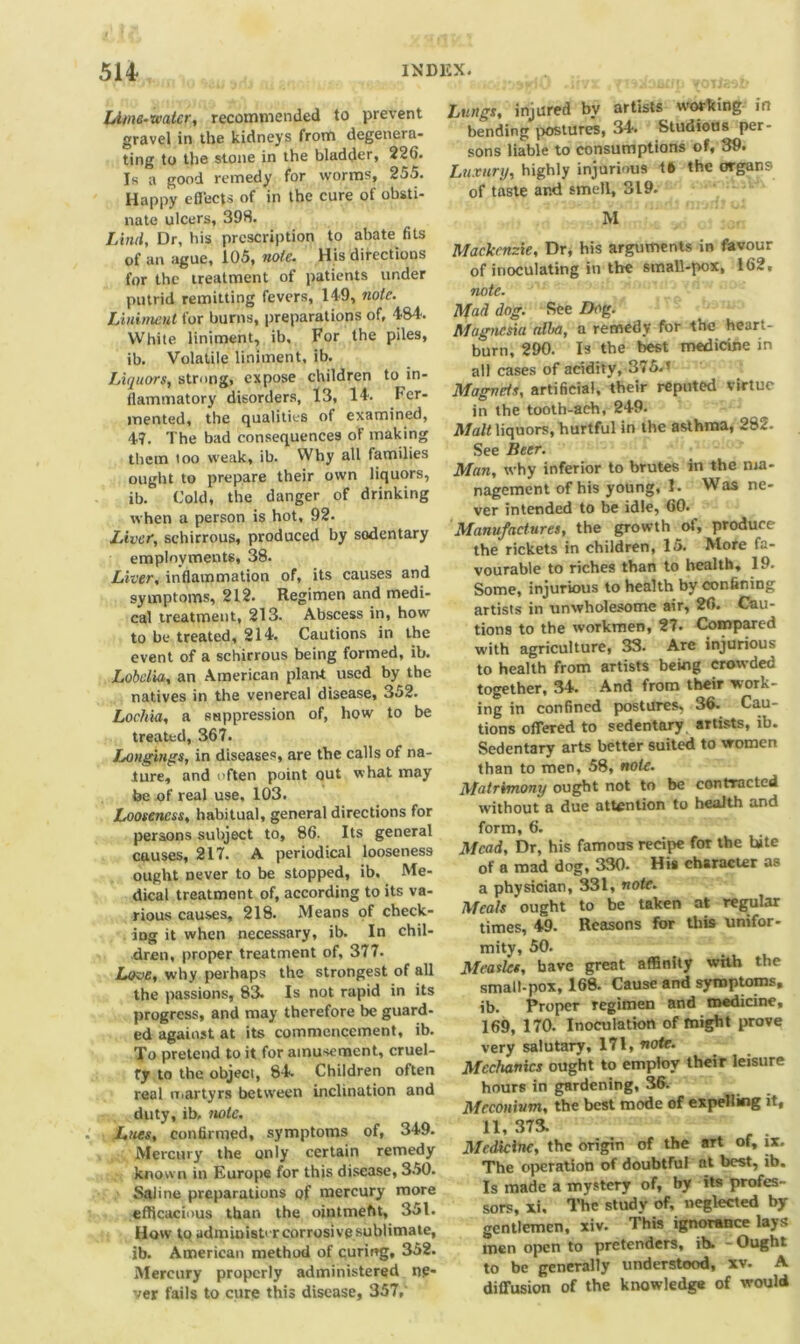 Lime-water, recommended to prevent gravel in the kidneys from degenera- ting to the stone in the bladder, 226. Is a good remedy for worms, 255. Happy efleets of in the cure of obsti- nate ulcers, 398. Liiul, Dr, his prescription to abate fits of an ague, 105, note. His directions for the treatment of patients under putrid remitting fevers, 149, note. Liniment for burns, preparations of, 48-4. White liniment, ib. For the piles, ib. Volatile liniment, ib. Liquors, strong, expose children to in- flammatory disorders, 13, 14. Fer- mented, the qualities of examined, 47. The bad consequences of making them too weak, ib. Why all families ought to prepare their own liquors, ib. Cold, the danger of drinking when a person is hot, 92. Liver, schirrous, produced by sodentary employments, 38. Liver, inflammation of, its causes and symptoms, 212. Regimen and medi- cal treatment, 213. Abscess in, how to be treated, 214. Cautions in the event of a schirrous being formed, ib. Lobelia, an American plant used by the natives in the venereal disease, 352. Lochia, a suppression of, how to be treated, 367. Longings, in diseases, are the calls of na- ture, and often point out what may be of real use. 103. Looseness, habitual, general directions for persons subject to, 86. Its general causes, 217. A periodical looseness ought never to be stopped, ib. Me- dical treatment of, according to its va- rious causes, 218. Means of check- ing it when necessary, ib. In chil- dren, proper treatment of, 377. Love, why perhaps the strongest of all the passions, 83. Is not rapid in its progress, and may therefore be guard- ed against at its commencement, ib. To pretend to it for amusement, cruel- ty to the object, 84. Children often real martyrs between inclination and duty, ib, note. Lues, confirmed, symptoms of, 349. Mercury the only certain remedy known in Europe for this disease, 350. Saline preparations of mercury more efficacious than the ojntmeht, 351. How to administer corrosive sublimate, ib. American method of curing, 352. Mercury properly administered ne- ver fails to cure this disease, 357,' Lungs, injured by artists working in bending postures, 34. Studious per- sons liable to consumptions of, 39. Luxury, highly injurious t6 the organs of taste and smell, 319. M Mackenzie, Dr, his arguments in favour of inoculating in the small-pox, 162, note. Mad dog. See Dog. Magnesia alba, a remedy for the heart- burn, 290. Is the best medicine in all cases of acidity, 375.’ Magnets, artificial, 'their reputed virtue in the tooth-ach, 249. ^ Malt liquors, hurtful in the asthma, 282. See Beer. Man, why inferior to brutes in the nia- nagement of his young, 1. Was ne- ver intended to be idle, 60. Manufactures, the growth of, produce the rickets in children, 15. More fa- vourable to riches than to health, 19. Some, injurious to health by confining artists in unwholesome air, 26. Cau- tions to the workmen, 27. Compared with agriculture, 33. Are injurious to health from artists being cro%vded together, 34. And from their work- ing in confined postures, 36. Cau- tions offered to sedentary artists, ib. Sedentary arts better suited to women than to men, 58, note. Matrimony ought not to be contracted without a due attention to health and form, 6. Mead, Dr, his famous recipe for the hite of a mad dog, 330. His character as a physician, 331, note. Meals ought to be taken at regular times, 49. Reasons for this unifor- mity, 50. Measles, have great affinity with the small-pox, 168. Cause and symptoms, ib. Proper regimen and medicine, 169, 170. Inoculation of might prove very salutary, 171, note. Mechanics ought to employ their leisure hours in gardening, 36. Meconium, the best mode of expelling it, 11, 373. Medicine, the origin of the art of, ix. The operation of doubtful at best, ib. Is made a mystery of, by its profes- sors, xi. The study of, neglected by gentlemen, xiv. This ignorance lays men open to pretenders, ib. - Ought to be generally understood, xv. A diffusion of the knowledge of would