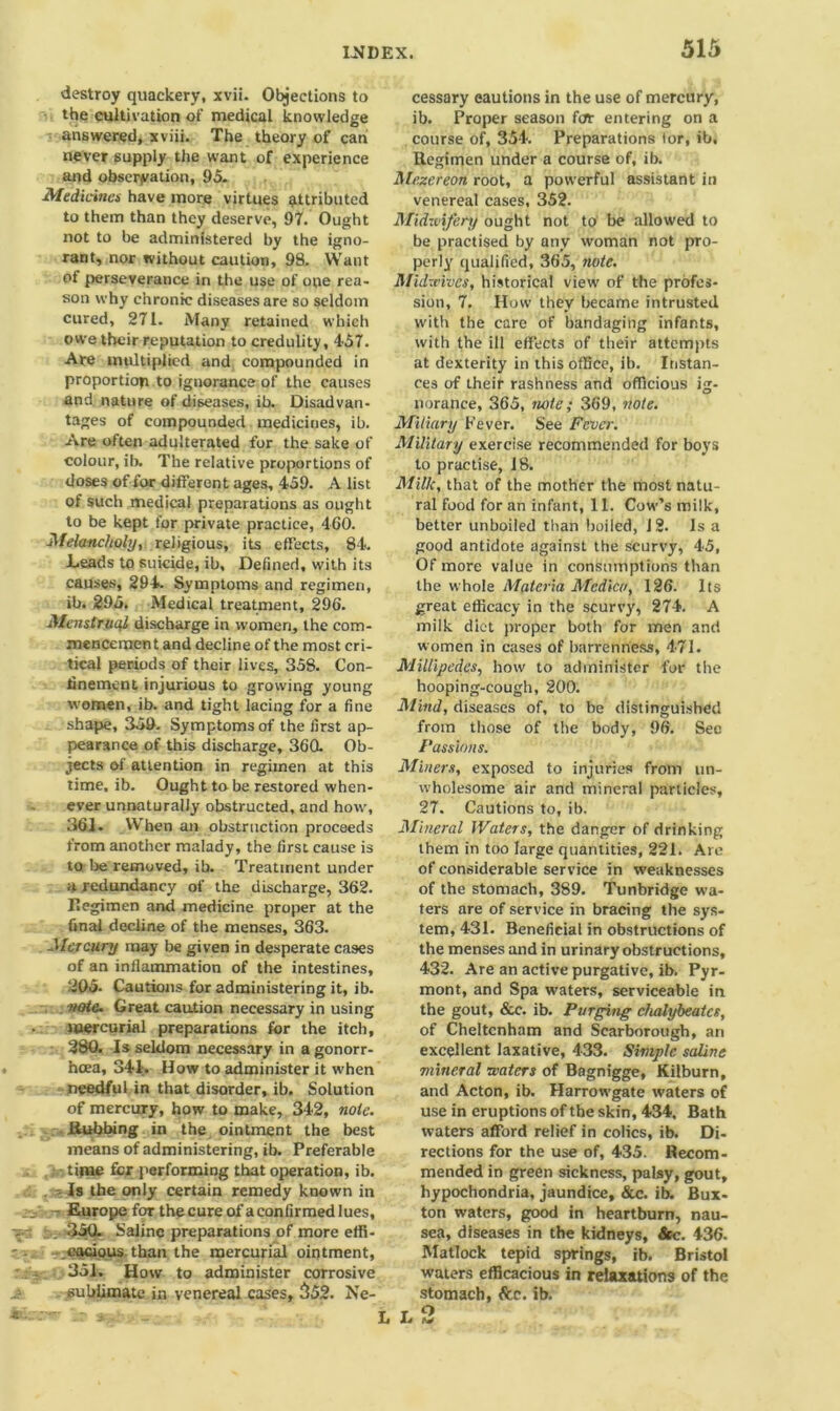 destroy quackery, xvii. Objections to the cultivation of medical knowledge answered, xviii. The theory of can never supply the want of experience and observation, 95. Medicines have more virtues attributed to them than they deserve, 97. Ought not to be administered by the igno- rant, nor without caution, 98. Want of perseverance in the use of one rea- son why chronic diseases are so seldom cured, 271. Many retained which owe their reputation to credulity, 457. Are multiplied and compounded in proportion to ignorance of the causes and nature of diseases, ib. Disadvan- tages of compounded medicines, ib. Are often adulterated for the sake of colour, ib. The relative proportions of doses of for different ages, 459. A list of such medical preparations as ought to be kept for private practice, 460. Melancholy, religious, its effects, 84. Leads to suicide, ib. Defined, with its causes, 294. Symptoms and regimen, ib. 295. Medical treatment, 296. Menstruql discharge in women, the com- mencement and decline of the most cri- tical periods of their lives, 358. Con- finement injurious to growing young women, ib. and tight lacing for a fine shape, 359. Symptoms of the first ap- pearance of this discharge, 360. Ob- jects of attention in regimen at this time, ib. Ought to be restored when- ever unnaturally obstructed, and how, 361. When an obstruction proceeds from another malady, the first cause is to be removed, ib. Treatment under a redundancy of the discharge, 362. Regimen and medicine proper at the final decline of the menses, 363. Mercury may be given in desperate cases of an inflammation of the intestines, 205. Cautions for administering it, ib. note. Great caution necessary in using mercurial preparations for the itch, 380. Is seldom necessary in a gonorr- hoea, 341. How to administer it when needful in that disorder, ib. Solution of mercury, how to make, 342, note. Rubbing in the ointment the best means of administering, ib. Preferable • time for performing that operation, ib. -Is the only certain remedy known in . - Europe for the cure of a confirmed lues, . 350. Saline preparations of more effi- cacious, than the mercurial ointment, 351. How to administer corrosive sublimate in venereal cases, 552. Ne- cessary eautions in the use of mercury, ib. Proper season for entering on a course of, 354. Preparations tor, ib, Regimen under a course of, ib. Mezereon root, a powerful assistant in venereal cases, 352. Midzvifery ought not to be allowed to be practised by any woman not pro- perly qualified, 365, note. Midxv'vues, historical view' of the profes- sion, 7. How they became intrusted with the care of bandaging infants, with the ill effects of their attempts at dexterity in this office, ib. Instan- ces of their rashness and officious ig- norance, 365, note; 369, note. Miliary Fever. See Fever. Military exercise recommended for boys to practise, 18. Milk, that of the mother the most natu- ral food for an infant, 11. Cow’s milk, better unboiled than boiled, J2. Is a good antidote against the scurvy, 45, Of more value in consumptions than the whole Materia Medico, 126. Its great efficacy in the scurvy, 274. A milk diet proper both for men and women in cases of barrenness, 471. Millipedes, how to administer for the hooping-cough, 200. Mind, diseases of, to be distinguished from those of the body, 96. See Passions. Miners, exposed to injuries from un- wholesome air and mineral particles, 27. Cautions to, ib. Mineral Waters, the danger of drinking them in too large quantities, 221. Are of considerable service in weaknesses of the stomach, 389. Tunbridge wa- ters are of service in bracing the sys- tem, 431. Beneficial in obstructions of the menses and in urinary obstructions, 432. Are an active purgative, ib. Pyr- mont, and Spa waters, serviceable in the gout, See. ib. Purging chalybeatcs, of Cheltenham and Scarborough, an excellent laxative, 433. Simple saline mineral waters of Bagnigge, Kilburn, and Acton, ib. Harrowgate waters of use in eruptions of the skin, 434. Bath waters afford relief in colics, ib. Di- rections for the use of, 435. Recom- mended in green sickness, palsy, gout, hypochondria, jaundice, &c. ib. Bux- ton waters, good in heartburn, nau- sea, diseases in the kidneys, See. 436. Matlock tepid springs, ib. Bristol waters efficacious in relaxations of the stomach, &r. ib. L L m