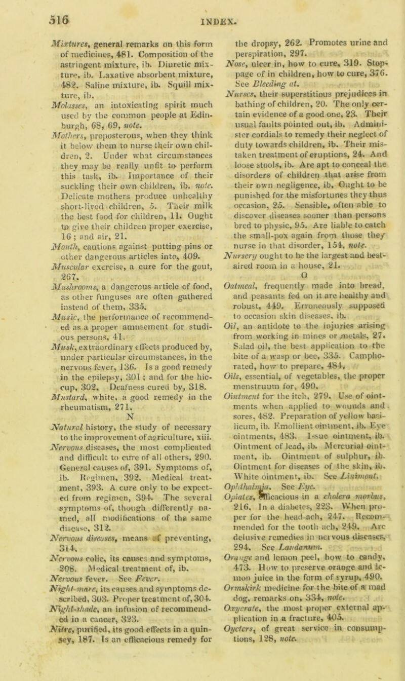 Mixtures, general remarks on this form of medicines, 481. Composition of the astringent mixture, ib. Diuretic mix- ture, ib. Laxative absorbent mixture, 482. Saline mixture, ib. Squill mix- ture, ib. Molasses, an intoxicating spirit much used by the common people at Edin- burgh, 08, 09, note. Mothers, preposterous, when they think it below them to nurse tkeir own chil- dren, 2. Under what circumstances they may be really unlit to perform this tusk, ib. Importance of their suckling their own children, ib. note. Delicate mothers produce unhealthy short-lived children, 5. Their milk the best food for children, 11. Ought to give their children proper exercise, 16 ; and air, 21. Mouth, cautions against putting pins or other dangerous articles into, 409. Muscular exercise, a cure for the gout, 267. Mushrooms, a dangerous article of food, as other funguses are often gathered instead of them, 335. Music, the performance of recommend- ed as a proper amusement for studi- ous persons, 41. Musk, extraordinary effects produced by, under particular circumstances, in the nervous fever, 136. Is a good remedy in the epilepsy, 301 ; and for the hic- cup, 302. Deafness cured by, 318. Mustard, white, a good remedy in the rheumatism, 271. N Natural history, the study of necessary to the improvement of agriculture, xiii. Nervous diseases, the most complicated and difficult to cure of all others, 290. General causes of, 391. Symptoms of, ib. Regimen, 392. Medical ticat- ment, 393. A cure only to be expect- ed from regimen, 394. The several symptoms of, though differently na- med, all modifications of the same disease, 312. Nervous discuses, means ; f preventing, 314, Nervotis colic, its causes and symptoms, 208. Medical treatment of, ib. Nervous fever. See Fever. Night-mare, its causes and symptoms de- scribed, 303. Proper treatment of, 304. Nightshade, an infusion of recommend- ed in a cancer, 323. Nitre, purified, its good effects in a quin- sey, 187. Is an efficacious remedy for the dropsy, 262. Promotes urine and perspiration, 297. Nose, ulcer in, how to cure, 319. Stop- page of in children, how to cure, 376. See Bleeding at. Nurses, their superstitious prejudices in bathing of children, 20. The only cer- tain evidence of a good one, 23. Their usual faults pointed out, ib. Admini- ster cordials to remedy their neglect of duty towards children, ib. Their mis- taken treatment of eruptions, 24. And loose stools, ib. Are apt to conceal the disorders of children that arise from their own negligence, ib. Ought to be punished for the misfortunes they thus occasion, 25. Sensible, often able to discover diseases sooner than persons bred to physic, 95. Are liable to catch the small-pox again from those the/ nurse in that disorder, 154, note. Nursery ought to he the largest and best- aired room in a house, 21. O Oatmeal, frequently made into bread, and peasants fed on it are healthy and robust, 449. Erroneously supposed to occasion skin diseases, ib. Oil, an antidote to the injuries arising from working in mines or metals, 27* Salad oil, the best application to the bite of a wasp or bee, 335. Campho- rated, how to prepare, 484, Oils, essential, of vegetables, the proper menstruum for, 490. Ointment for the itch, 279. Use of oint- ments when applied to wounds and sores, 4S2. Preparation of yellow hasi- licum, ib. Emollient ointment, ib. Eye ointments, 483. Issue ointment, ib. Ointment of lead, ib. Mercurial oint- ment, ib. Ointment of sulphur, ib. Ointment for diseases of the skin, ib. White ointment, ib. See Linimmt. Gphihalnuu. See Fyc. Opiates, pITicacious in a cholera morbus, 216. In a diabetes, 223. When pro- per for the head-ach, 247. Recom- mended for the tooth ach, 249. Arc delusive remedies in net vous diseases, 294. See Laudanum. Orange, and lemon peel, how to candy, 473. How to preserve orange and le- mon juice in the form of syrup, 490. Ormskirk medicine for the bite of a mad dog, remarks on, 334, note. O.rycrate, the most proper external ap- plication in a fracture, 405. Oyctcrsx of great service in consump- tions, 128, note.