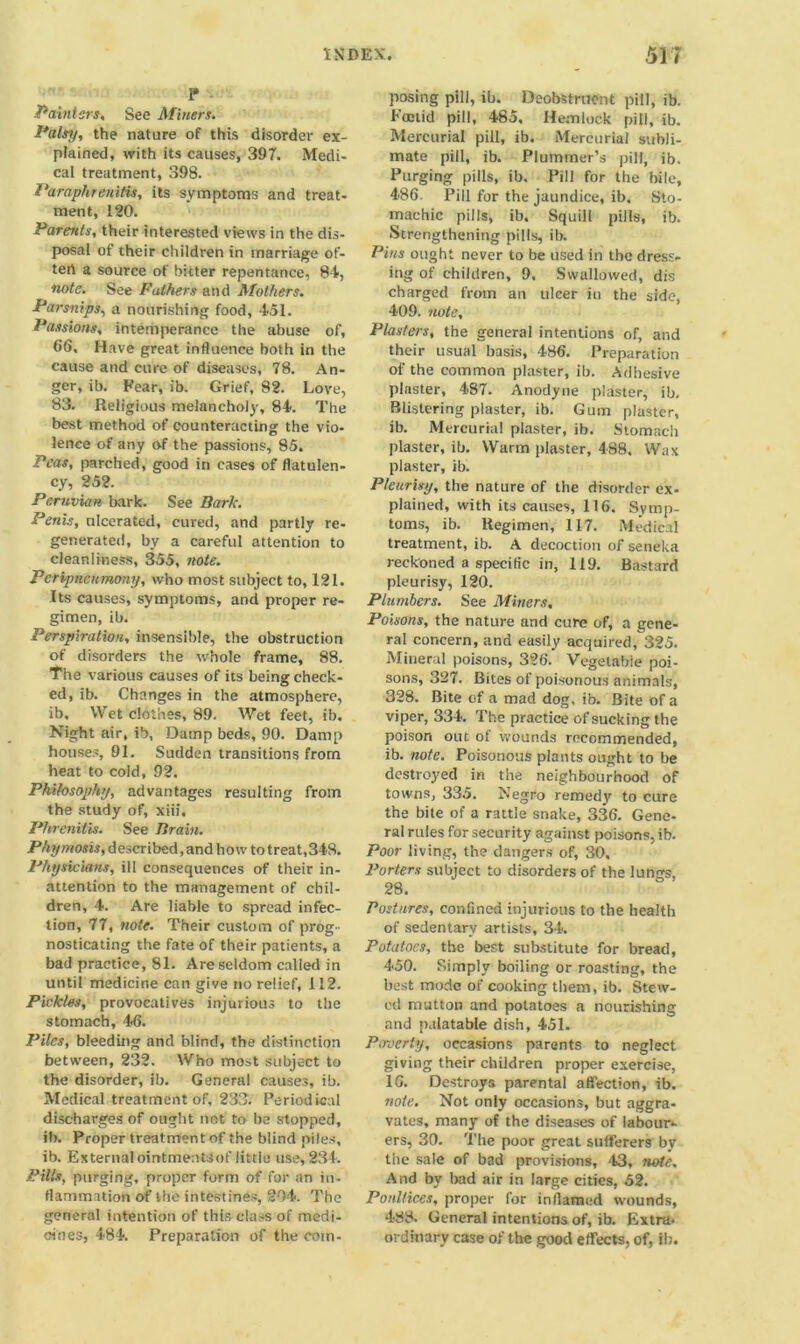 p .Painters, See Miners. Palsy, the nature of this disorder ex- plained, with its causes, 397. Medi- cal treatment, 398. Paraphrenitis, its symptoms and treat- ment, 120. Parents, their interested views in the dis- posal of their children in marriage of- ten a source of hitter repentance, 84, note. See Fathers and Mothers. Parsnips, a nourishing food, 451. Passions, intemperance the abuse of, 66, Have great influence both in the cause and cure of diseases, 78. An- ger, ib. Fear, ib. Grief, 82. Love, 83. Religious melancholy, 84. The best method of counteracting the vio- lence of any of the passions, 85. Peas, parched, good in cases of flatulen- cy, 252. Peruvian bark. See Bark. Penis, ulcerated, cured, and partly re- generated, by a careful attention to cleanliness, 355, note. Peripnciimony, who most subject to, 121. Its causes, symptoms, and proper re- gimen, ib. Perspiration, insensible, the obstruction of disorders the whole frame, 88. The various causes of its being check- ed, ib. Changes in the atmosphere, ib. Wet clothes, 89. Wet feet, ib. Night air, ib, Damp beds, 90. Damp houses, 91. Sudden transitions from heat to cold, 92. Philosophy, advantages resulting from the study of, xiii, Phrenitis. See Brain. Phymosis, described, and how to treat,348. Physicians, ill consequences of their in- attention to the management of chil- dren, 4. Are liable to spread infec- tion, 77, note. Their custom of prog- nosticating the fate of their patients, a bad practice, 81. Are seldom called in until medicine can give no relief, 112. Pickles, provocatives injurious to the stomach, 46. Piles, bleeding and blind, the distinction between, 232. Who most subject to the disorder, ib. General causes, ib. Medical treatment of, 233. Periodical discharges of ought net to be stopped, ib. Proper treatment of the blind piles, ib. External ointmentsof little use, 234. Pills, purging, proper form of for an in- flammation of the intestines, 294. The general intention of this class of medi- cines, 484. Preparation of the com- posing pill, ib. Deobstruent pill, ib. Foetid pill, 485, Hemlock pill, ib. Mercurial pill, ib. Mercurial subli- mate pill, ib. Plummer’s pill, ib. Purging pills, ib. Pill for the bile, 486. Pill for the jaundice, ib. Sto- machic pills, ib. Squill pills, ib. Strengthening pills, ib. Pins ought never to be used in the dress- ing of children, 9. Swallowed, dis charged from an ulcer in the side, 409. note. Plasters, the general intentions of, and their usual basis, 486. Preparation of the common plaster, ib. Adhesive plaster, 487. Anodyne plaster, ib. Blistering plaster, ib. Gum plaster, ib. Mercurial plaster, ib. Stomach plaster, ib. Warm plaster, 488. Wax plaster, ib. Pleurisy, the nature of the disorder ex- plained, with its causes, 116. Symp- toms, ib. Regimen, 117. Medical treatment, ib. A decoction of seneka reckoned a specific in, 119. Bastard pleurisy, 120. Plumbers. See Miners, Poisons, the nature and cure of, a gene- ral concern, and easily acquired, 325. Mineral poisons, 326. Vegetable poi- sons, 327. Bites of poisonous animals, 328. Bite of a mad dog, ib. Bite of a viper, 334. The practice of sucking the poison out of wounds recommended, ib. note. Poisonous plants ought to be destroyed in the neighbourhood of towns, 335. Negro remedy to cure the bite of a rattle snake, 336. Gene- ral rules for security against poisons, ib. Poor living, the dangers of, 30. Porters subject to disorders of the lungs, 28. Postures, confined injurious to the health of sedentary artists, 34. Potatoes, the best substitute for bread, 450. Simply boiling or roasting, the best mode of cooking them, ib. Stew- ed mutton and potatoes a nourishing and palatable dish, 451. Pmerty, occasions parents to neglect giving their children proper exercise, 16. Destroys parental affection, ib. note. Not only occasions, but aggra- vates, many of the diseases of labour- ers, 30. The poor great sufferers by the sale of bad provisions, 43, note. And by bad air in large cities, 52. Poultices, proper for inflamed wounds, 488. General intentions of, ib. Extra- ordinary case of the good effects, of, if).