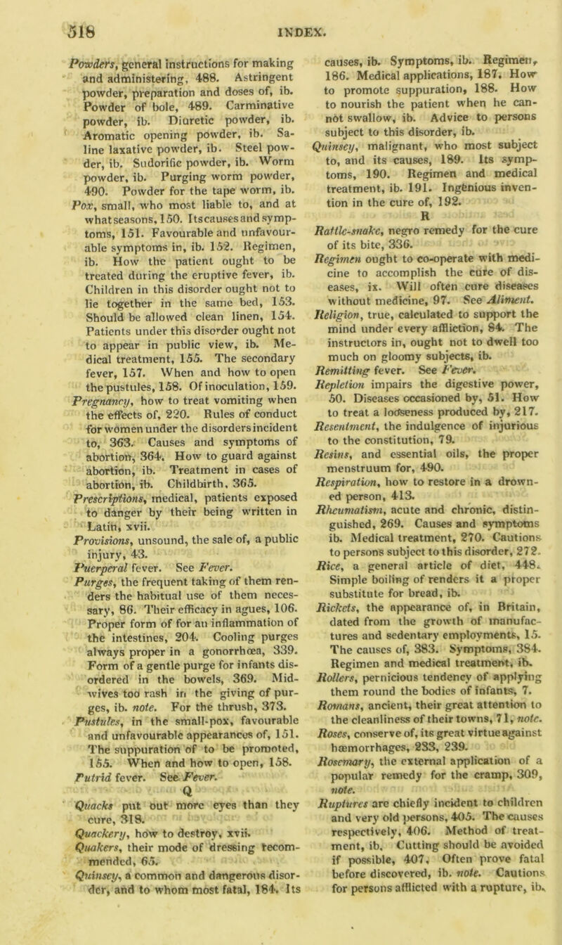 Powders, general instructions for making and administering, 488. Astringent powder, preparation and doses of, ib. Powder of bole, 489. Carminative powder, ib. Diuretic powder, ib. Aromatic opening powder, ib. Sa- line laxative powder, ib. Steel pow- der, ib. Sudorific powder, ib. Worm powder, ib. Purging worm powder, 490. Powder for the tape worm, ib. Pox, small, who most liable to, and at what seasons, 150. I tscauses and symp- toms, 151. Favourable and unfavour- able symptoms in, ib. 152. llegimen, ib. How the patient ought to be treated during the eruptive fever, ib. Children in this disorder ought not to lie together in the same bed, 153. Should be allowed clean linen, 154. Patients under this disorder ought not to appear in public view, ib. Me- dical treatment, 155. The secondary fever, 157. When and how to open the pustules, 158. Of inoculation, 159. Pregnancy, how to treat vomiting when the effects of, 220. Rules of conduct forwomenunder the disordersincident to, 3(53. Causes and symptoms of abortion, 364. How to guard against abortion, ib. Treatment in cases of abortion, ib. Childbirth, 365. Prescriptions, medical, patients exposed to danger by their being written in Latin, xvii. Provisions, unsound, the sale of, a public injury, 43. Puerperal fever. See Fever. Purges, the frequent taking of them ren- ders the habitual use of them neces- sary, 86. Their efficacy in agues, 106. Proper form of for an inflammation of the intestines, 204. Cooling purges always proper in a gonorrhoea, 339. Form of a gentle purge for infants dis- ordered in the bowels, 369. Mid- wives too rash in the giving of pur- ges, ib. note. For the thrush, 373. Pustules, in the small-pox, favourable and unfavourable appearances of, 151. The suppuration of to be promoted, 155. When and how to open, 158. Putrid fever. See Fever. Q Quacks put out more eyes than they cure, 318. Quackery, how to destroy, xvii. Quakers, their mode of dressing recom- mended, 65. Quinscy, a common and dangerous disor- der, and to whom most fatal, 184. Its causes, ib. Symptoms, ib. Regimen, 186. Medical applications, 187, How to promote suppuration, 188. How to nourish the patient when he can- not swallow, ib. Advice to persons subject to this disorder, ib. Quinscy, malignant, who most subject to, and its causes, 189. Its symp- toms, 190. Regimen and medical treatment, ib. 191. Ingenious inven- tion in the cure of, 192. R Rattlesnake, negro remedy for the cure of its bite, 336. Regimen ought to co-operate with medi- cine to accomplish the cure of dis- eases, ix. Will often cure diseases without medicine, 97. See Aliment. Religion, true, calculated to support the mind under every affliction, 84. The instructors in, ought not to dwell too much on gloomy subjects, ib. Remitting fever. See Fever. Repletion impairs the digestive power, 50. Diseases occasioned by, 51. How to treat a looseness produced by, 217. Resentment, the indulgence of injurious to the constitution, 79. Resins, and essential oils, the proper menstruum for, 490. Respiration, how to restore in a drown- ed person, 413. Rheumatism, acute and chronic, distin- guished, 269. Causes and symptoms ib. Medical treatment, 270. Cautions to persons subject to this disorder, 272. Rice, a general article of diet, 448. Simple boiling of renders it a proper substitute for bread, ib. Rickets, the appearance of, in Britain, dated from the growth of manufac- tures and sedentary employments, 15. The causes of, 383. Symptoms, 384. Regimen and medical treatment, ib. Rollers, pernicious tendency of applying them round the bodies of infants, 7. Romans, ancient, their great attention to the cleanliness of their towns, 71, note. Roses, conserve of, its great virtue against haemorrhages, 2S3, 239. Rosemary, the external application of a popular remedy for the cramp, 309, note. Ruptures are chiefly incident to children and very old persons, 405. The causes respectively, 406. Method of treat- ment, ib. Cutting should be avoided if possible, 407, Often prove fatal before discovered, ib. note. Cautions for persons afflicted with a rupture, ib.