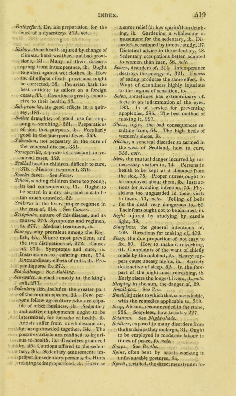 Rutherford, Dr, his preparation for the cure of a dysentery, 242, note. Suitors, their health injured by change of climate, hard weather, and bad provi- sions, 31. Many of their diseases spring from intemperance, ib. Ought to guard against wet clothes, ib. How the ill effects of salt provisions might be corrected, 32. Peruvian bark the best antidote to sailors on a foreign coast, 33. Cleanliness greatly condu- cive to their health, 73. Sal-prunella, its good effects in a quin- sey, 187. Saline draughts, of good use for stop- ping a vomiting,' 221. Preparations of for this purpose, ib. Peculiarly good in the puerperal fever, 369. Salii>ation, not necessary in the cure of the venereal disease, 351. Sarsaparilla, a powerful assistant in ve- nereal cases, 352. Scabbed head in children, difficult to cure, 378. Medical treatment, 379. Scarlet fever. See Fever. School, sending children there too young, its bad consequences, 17. Ought to be seated in a dry air, and not to be too much crowded, 22. Schirrus in the liver, proper regimen in the case of, 214. See Cancer. Sctophala, nature of this disease, and its causes, 276. Symptoms and regimen, ib. 277. Medical treatment, ib. Scurvy, why prevalent among the Eng- lish, 45, Where most prevalent, and the two distinctions of, 272. Causes of, 273. Symptoms and cure, ib. Instructions to seafaring men, 274. Extraordinary effects of milk, ib. Pro- per liquors, ib, 275, Sea-bathing. See Bathing. Sea-water, a good remedy in the king’s evil, 277. Sedentary life, includes the greater part of the human species, 33. Few per- sons follow agriculture who are capa- ble of other business, ib. Sedentary and active employments ought to be intermixed, for the sake of health, ib. Artists suffer from unwholesome air, by being crowded together, 34. The postures artists are confined to injuri- ous to health, ib. Disorders produced hi'by, 35. Cautions offered to the seden- tary, 36. Sedentary amusements im- proper for sedentary persons, ib. Hints relating to improper food, ib. Exercise a surer relief for low spirits’than drink- ing, ib. Gardening a wholesome a- musement for the sedentary, ib. Dis- orders occasioned by intense study, 37. Dietetical advice to the sedentary, 48. Sedentary occupations better adapted to women than men, 58, note. Senses, disorders of, 314. Intemperance destroys the energy of, 321. Excess of eating produces the same effect, ib. Want of cleanliness highly injurious to the organs of sensation, ib. Seton, sometimes has extraordinary ef- fects in an infiammation of the eyes, 183- Is of service for preventing apoplexies, 286. The best method of making it, 297. Shoes, tight, the bad consequences re- sulting from, 64. The high heels of women’s shoes, ib. Sibbins, a venereal disorder so termed in the west of Scotland, how to cure, 355, note. Sick, the mutual danger incurred by un- necessary visitors to, 74. Persons in health to be kept at a distance from the sick, 75. Proper nurses ought to be employed about them, ib. Instruc- tions for avoiding infection, 76. Phy- sicians too unguarded in their visits to them, 77, note. Tolling of bells . for the dead very dangerous to, 80- Their fears ought not to be alarmed, ib. Sight injured by studying by candle light, 39. Sinapisms, the general intentions of, 469. Directions for making of, 470- Sleep, the due proportion of not easy to fix, 60. How to make it refreshing, 61. Complaints of the want of chiefly made by the indolent, ib. Heavy sup- pers cause uneasy nights, ib. Anxiety destructive of sleep, 62. In the fore- part of the night most refreshing, ib. Early risers the longest livers, ib..note. Sleeping in the sun, the danger of, 29. Small-pox. See Pox. Smell, injuries to which that sense is liable, with the remedies applicable to, 319. Soap, Alicant, recommended in the stone, 226. Soap-lees, how to take, 227. Solanurn. See Nightshade. Soldiers, exposed to many disorders from the hardships they undergo, 31. Ought to be employed in moderate labour in times of peace, ib. note. Soups. See Broths. Spine, often bent by artists working in unfavourable postures, 35, Spirit, rectified, the direct menstruam for