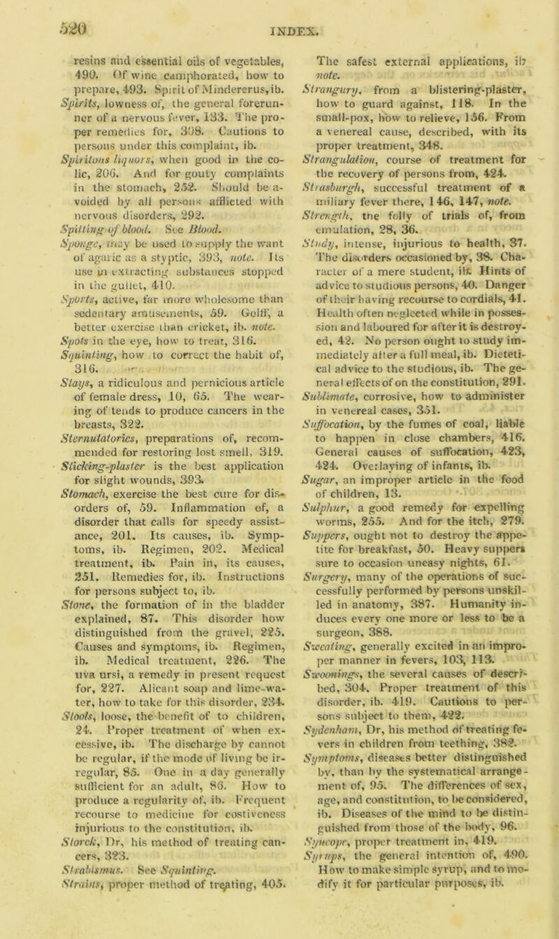 resins and essential oils of vegetables, 490. Of wine camphorated, how to prepare, 4-93. Spirit of Mindererus,ib. Spirits, lowness of, the general forerun- ner of a nervous fever, 133. The pro- per remedies for, 308. Cautions to persons under this complaint, ib. Spit Hons liquors, when good in the co- lic, 206. Arid for gouty complaints in the stomach, 252. Should be a- voided by all persons afflicted with nervous disorders, 292. Spitting ofblood. See Blond. Sponge, may be used to supply the want of agaric as a styptic, 393, note. Its use in extracting substances stopped in the gullet, 410. Sports, active, far more wholesome than sedentary amusements, 59. Gollf, a better exercise than cricket, ib. note. Spots in the eye, how to treat, 316. Squinting, how to correct the habit of, 316. Slays, a ridiculous and pernicious article of female dress, 10, 65. The wear- ing of tends to produce cancers in the breasts, 322. Sternutatories, preparations of, recom- mended for restoring lost smell. 319. Sticking-plaster is the best application for slight wounds, 393, Stomach, exercise the best cure for dis- orders of, 59. Inflammation of, a disorder that calls for speedy assist- ance, 201. Its causes, ib. Symp- toms, ib. Regimen, 202. Medical treatment, ib. Pain in, its causes, 251. Remedies for, ib. Instructions for persons subject to, ib. Stone, the formation of in the bladder explained, 87. This disorder howr distinguished from the gravel, 225. Causes and symptoms, ib. Regimen, ib. Medical treatment, 226. The uva ursi, a remedy in present request for, 227. Alicant soap and lime-wa- ter, how to take for this disorder, 234. Stools, loose, the benefit of to children, 24. Proper treatment of when ex- cessive, ib. The discharge by cannot be regular, if the mode of living Ire ir- regular, 85. One in a day generally sufficient for an adult, 86. How to produce a regularity of, ib. Frequent recourse to medicine for costiveness injurious to the constitution, ib. Storck, Dr, his method of treating can- cers, 323. Strabismus. See Squinting. Strains, proper method of treating, 405. The safest external applications, it? note. Strangury, from a blistering-plaster, how to guard against, 118. In the small-pox, how to relieve, 156. From a venereal cause, described, with its proper treatment, 348. Strangulation, course of treatment for the recovery of persons from, 424. Strasburg/i, successful treatment of a miliary fever there, 146, 147, note. Strength, tne folly of trials of, from emulation, 28, 36. Study, intense, injurious to health, 37. The disorders occasioned by, 38. Cha- racter of a mere student, ilt. Hints of advice to studious persons, 40. Danger of ihcir having recourse to cordials, 41. Health often neglected while in posses- sion and laboured for after it is destroy- ed, 42. No person ought to study im- mediately alter a full meal, ib. Dicteti- cal advice to the studious, ib. The ge- neral efltetsof on the constitution, 291. Sublimate, corrosive, how to administer in venereal cases, 351. Suffocation, by the fumes of coal, liable to happen in close chambers, 416. General causes of suffocation, 423, 424. Overlaying of infants, ib. Sugar, an improper article in the food of children, 13. Sulphur, a good remedy for expelling worms, 255. And for the itch, 279. Suppers, ought not to destroy the appe- tite for breakfast, 50. Heavy sup|>ers sure to occasion uneasy nights, 61. Surgery, many of the operations of suc- cessfully performed by persons unskil- led in anatomy, 387. Humanity in- duces every one more or less to be a surgeon, 388. Sweating, generally excited in an impro- per manner in fevers, 103, 113. Szeotmings, the several causes of descri- bed, 304. Proper treatment of this disorder, ib. 419. Cautions to per- sons subject to them, 422. Sydenham, Dr, his method of treating fe- vers in children from teething, 382. Symptoms, diseases better distinguished bv. than by the systematical arrange- ment of, 95. The differences of sex, age, and constitution, to lie considered, ib. Diseases of the mind to he distin- guished from those of the body, 96. Syncope, proper treatment in, 419. Syrups, the general intention of, 490. How to make simple syrup, and to mo- dify it for particular purposes, ib.