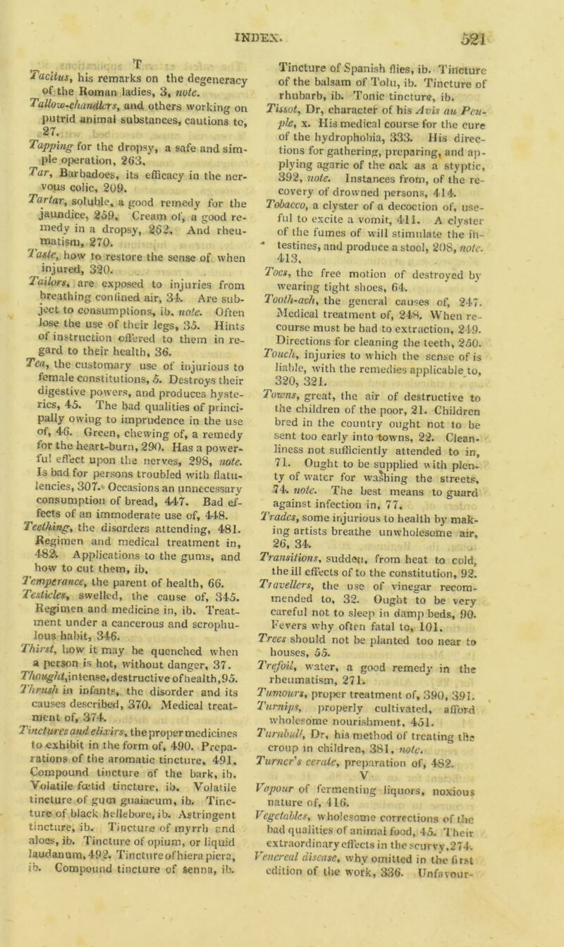 T 1 acitus, his remarks on the degeneracy of the Roman ladies, 3, note. Tallow-chandlers, and others working on putrid animal substances, cautions tc. 27. Tapping for the dropsy, a safe and sim- ple operation, 263. Tar, Barbadoes, its efficacy in the ner- vous colic, 20£>. Tartar, soluble, a good remedy for the jaundice, 259, Cream of, a good re- medy in a dropsy, 262, And rheu- matism, 270. / aste, how to restore the sense of when injured, 320. Jailors, are exposed to injuries from breathing confined air, 3k Are sub- ject to consumptions, ib. note. Often lose the use of their legs, 35. Hints of instruction offered to them in re- gard to their health, 36. Tea, the customary use of injurious to female constitutions, 5. Destroys their digestive powers, and produces hyste- rics, 45. The bad qualities of princi- pally owing to imprudence in the use of, 4G. Green, chewing of, a remedy for the heart-burn, 290. Has a power- ful effect upon the nerves, 298, note. Is bad for persons troubled with flatu- lencies, 307. Occasions an unnecessary consumption of bread, 447. Bad ef- fects of an immoderate use of, 448. Teething, the disorders attending, 481. Regimen and medical treatment in, 48& Applications to the gums, and how to cut them, ib. Temperance, the parent of health, 66. Testicles, swelled, the cause of, 345. Regimen and medicine in, ib. Treat- ment under a cancerous and scrophu- lous habit, 346. Thirst, how it may he quenched when a person is hot, without danger, 37. intense, destructive of health, 95. Thrush in infants, the disorder and its causes described, 370. Medical treat- ment of, 374. 2 incturesand elixirs, tbepropermedicines to exhibit in the form of, 490. Prepa- rations of the aromatic tincture, 491. Compound tincture of the bark, ib. Volatile foetid tincture, ib. Volatile tincture of gum gtiaiacum, ib. Tinc- ture of black hellebore, ib. Astringent tincture, ib. Tincture of myrrh end aloes, ib. Tincture of opium, or liquid laudanum, 492. Tincture of liiera picra, ib. Compound tincture of senna, ib. Tincture of Spanish flies, ib. Tincture of the balsam of Tolu, ib. Tincture of rhubarb, ib. Tonic tincture, ib. Tissot, Dr, character of his Avis an Pcu- ple, x. His medical course for the cure of the hydrophobia, 333. His direc- tions for gathering, preparing, and ap- plying agaric of the oak as a styptic, 392, note. Instances from, of the re- covery of drowmed persons, 414. Tobacco, a clyster of a decoction of, use- ful to excite a vomit, 411. A clyster of the fumes of will stimulate the in- testines, and produce a stool, 208, note. 413. Toes, the free motion of destroyed by wearing tight shoes, 64. Tooth-ach, the general causes of, 247. Medical treatment of, 248, When re- course must be bad to extraction, 219. Directions for cleaning the teeth, 250. Touch, injuries to which the sense of is liable, with the remedies applicable to, 320, 321. Towns, great, the air of destructive to the children of the poor, 21. Children bred in the country ought not to be sent too early into towns, 22. Clean- liness not sufficiently attended to in, 71. Ought to be supplied with plen- ty of water for washing the streets, 74. note. The best means to guard against infection in, 77. Trades, some injurious to health by mak- ing artists breathe unwholesome air, 26, 34. Transitions, sudden, from heat to cold. the ill effects of to the constitution, 92. Travellers, the use of vinegar recom- mended to, 32. Ought to be very careful not to sleep in damp beds, 90. Fevers why often fatal to, 101. Trees should not be planted too near to houses, 55. Trefoil, water, a good remedy in the rheumatism, 271. Tumours, projwr treatment of, 390, 391. Turnips, properly cultivated, afford wholesome nourishment, 451. Turnbull, Dr, his method of treating the croup in children, 381, note. Turner's cerate, preparation of, 4S2. V Vapour of fermenting liquors, noxious nature of, 416. Vegetables, wholesome corrections of the bad qualities of animal food, 45. Their extraordinary effects in the scurvy,274. Venereal disease, why omitted in the first edition of the work, 336. Unfavour-