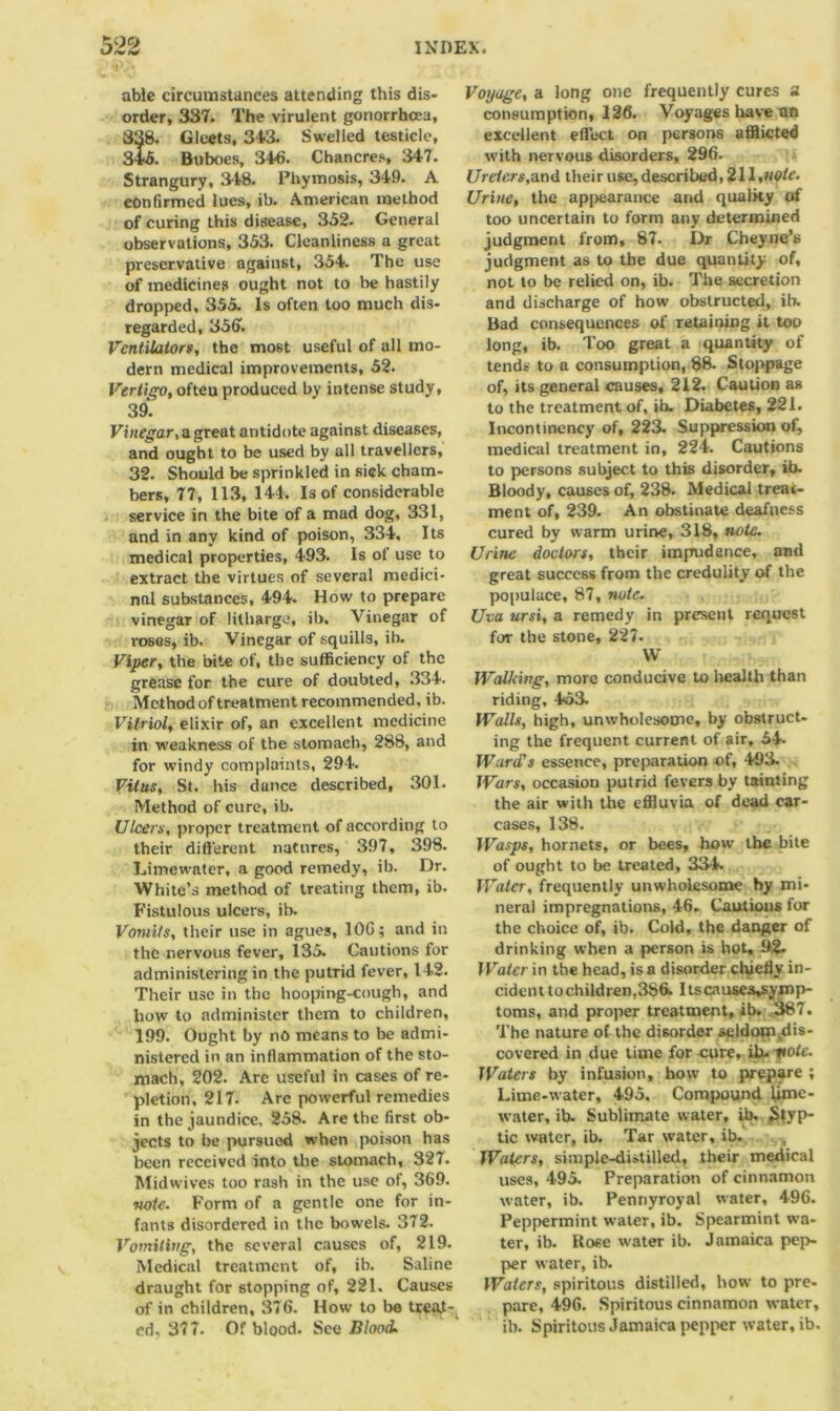 *iV-« able circumstances attending this dis- order, 337. The virulent gonorrhoea, 338. Gleets, 343. Swelled testicle, 346. Buboes, 346. Chancres, 347. Strangury, 348. Phymosis, 349. A confirmed lues, ib. American method of curing this disease, 352. General observations, 353. Cleanliness a great preservative against, 354. The use of medicines ought not to be hastily dropped, 355. Is often too much dis- regarded, 356. Ventilators, the most useful of all mo- dern medical improvements, 52. Vertigo, ofteu produced by intense study, 39. Vinegar, a great antidote against diseases, and ought to be used by all travellers, 32. Should be sprinkled in sick cham- bers, 77, 113, 144. Is of considerable service in the bite of a mad dog, 331, and in any kind of poison, 334, Its medical properties, 493. Is of use to extract the virtues of several medici- nal substances, 494. How to prepare vinegar of litharge, ib. Vinegar of roses, ib. Vinegar of squills, ib. Viper, the bite of, the sufficiency of the grease for the cure of doubted, 334. Method of treatment recommended, ib. Vitriol, elixir of, an excellent medicine in weakness of the stomach, 288, and for windy complaints, 294. Vitus, St. his dunce described, 301. Method of cure, ib. Ulcers, proper treatment of according to their different natures, 397, 398. Limewater, a good remedy, ib. Dr. White’s method of treating them, ib. Fistulous ulcers, ib. Vomits, their use in agues, 106; and in the nervous fever, 135. Cautions for administering in the putrid fever, 142. Their use in the hooping-cough, and how to administer them to children, 199. Ought by no means to be admi- nistered in an inflammation of the sto- mach, 202. Are useful in cases of re- pletion, 217- Arc powerful remedies in the jaundice. 258. Are the first ob- jects to be pursuod when poison has been received into the stomach, 327. Midwives too rash in the use of, 369. •note. Form of a gentle one for in- fants disordered in the bowels. 372. Vomiting, the several causes of, 219. Medical treatment of, ib. Saline draught for stopping of, 221. Causes of in children, 376. How to be treat- ed. 377. Of blood. See Blood. Voyage, a long one frequently cures a consumption, 126. Voyages have an excellent effect on persons afflicted with nervous disorders, 296. Urefers,and their use, described, 211,note. Urine, the appearance arid quality of too uncertain to form any determined judgment from, 87. Dr Cheyne’s judgment as to the due quantity of, not to be relied on, ib. The secretion and discharge of how obstructed, ib. Bad consequences of retaining it too long, ib. Too great a quantity of tends to a consumption, 88. Stoppage of, its general causes, 212. Caution as to the treatment of, ib. Diabetes, 221. Incontincncy of, 223. Suppression of, medical treatment in, 224. Cautions to persons subject to this disorder, ib. Bloody, causes of, 238. Medical treat- ment of, 239. An obstinate deafness cured by warm urine, 318, note. Urine doctors, their impudence, and great success from the credulity of the populace, 87, note. Uva ursi, a remedy in present request for the stone, 227. W Walking, more conducive to health than riding, 453. Walls, high, unwholesome, by obstruct- ing the frequent current of air. 54- Ward’s essence, preparation of, 493. Wars, occasion putrid fevers by tainting the air with the effluvia of dead car- cases, 138. JVasps, hornets, or bees, how the bile of ought to be treated, 334. Water, frequently unwholesome by mi- neral impregnations, 46. Cautions for the choice of, ib. Cold, the danger of drinking when a person is hot, D2- IVatcr in the head, is a disorder chiefly in- cident to children,3S6. Itscauses^ymp- toms, and proper treatment, ib. 387. The nature of the disorder seldom dis- covered in due time for cure, ib. vote. Waters by infusion, how to prepare ; Lime-water, 495. Compound lime- water, ib. Sublimate water, ib. Styp- tic water, ib. Tar water, ib. Waters, simple-di.-tilled, their medical uses, 495. Preparation of cinnamon water, ib. Pennyroyal water, 496. Peppermint water, ib. Spearmint wa- ter, ib. Rose water ib. Jamaica pep- per water, ib. Waters, spiritous distilled, how to pre- pare, 496. Spiritous cinnamon water, ib. Spiritous Jamaica pepper water, ib.
