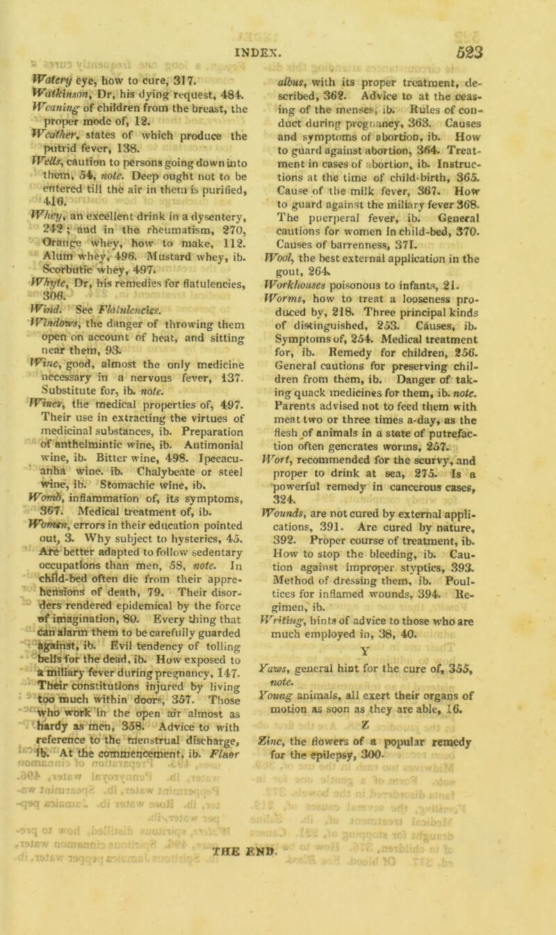 Watery eye, how to cure, 317. Watkinsnn, Dr, his dying request, 484. Weaning of children from the breast, the proper mode of, 12. Weather, states of which produce the putrid fever, 138. Wells, caution to persons going down into them, 54, note. Deep ought not to be entered till the air in them is purified, 410. Whey, an excellent drink in a dysentery, 242; and in the rheumatism, 270, Orange whey, how to make, 112. Alum whey, 496. Mustard whey, ib. Scorbutic whey, 497* Whyte, Dr, his remedies for flatulencies, 300. Wind. See Flatulencies. Windows, the danger of throwing them open on account of heat, and sitting near them, 93. Wine, good, almost the only medicine necessary in a nervous fever, 137. Substitute for, ib. note. Wines, the medical properties of, 497. Their use in extracting the virtues of medicinal substances, ib. Preparation of anthelmintic wine, ib. Antimonial wine, ib. Bitter wine, 498. Ipecacu- anha wine. ib. Chalybeate or steel wine, ib. Stomachic wine, ib. Womb, inflammation of, its symptoms, 3G7. Medical treatment of, ib. Women, errors in their education pointed out, 3. Why subject to hysterics, 45. Are better adapted to follow sedentary occupations than men, 58, note. In child-bed often die from their appre- hensions of death, 79. Their disor- ders rendered epidemical by the force of imagination, 80. Every tiling that can alarm them to be carefully guarded against, ib. Evil tendency of tolling bells for the dead, ib. How exposed to a miliary fever during pregnancy, 147. Their constitutions injured by living too much within doors, 357. Those who work in the open air almost as hardy as men, 358. Advice to with reference to the menstrual discharge, ib. At the commencement, ib. Fluor albus, with its proper treatment, de- scribed, 362. Advice to at the ceas- ing of the menses, ib. Rules of con- duct during pregnancy, 363. Causes and symptoms of abortion, ib. How to guard against abortion, 364. Treat- ment in cases of ibortion, ib. Instruc- tions at the time of child-birth, 365. Cause of the milk fever, 867. How to guard against the miliary fever 368. The puerperal fever, ib. General cautions for women in child-bed, 370. Causes of barrenness, 371. Wool, the best external application in the gout, 264. Workhouses poisonous to infants, 21. Worms, how to treat a looseness pro- duced by, 218. Three principal kinds of distinguished, 253. Causes, ib. Symptoms of, 254. Medical treatment for, ib. Remedy for children, 256. General cautions for preserving chil- dren from them, ib. Danger of tak- ing quack medicines for them, ib. note. Parents advised not to feed them with meat two or three times a-day, as the flesh jof animals in a state of putrefac- tion often generates worms, 257. Wort, recommended for the scurvy, and proper to drink at sea, 275. Is a powerful remedy in cancerous cases, 324. Wounds, are not cured by external appli- cations, 391. Are cured by nature, 392. Proper course of treatment, ib. How to stop the bleeding, ib. Cau- tion against improper styptics, 393. Method of dressing them, ib. Poul- tices for inflamed wounds, 394. Re- gimen, ib. Writing, hints of advice to those who are much employed in, 38, 40. Y Yaws, general hint for the cure of, 355, not-e. Young animals, all exert their organs of motion as soon as they are able, 16. Z Zinc, the flowers of a popular remedy for the epilepsy, 300- THE END
