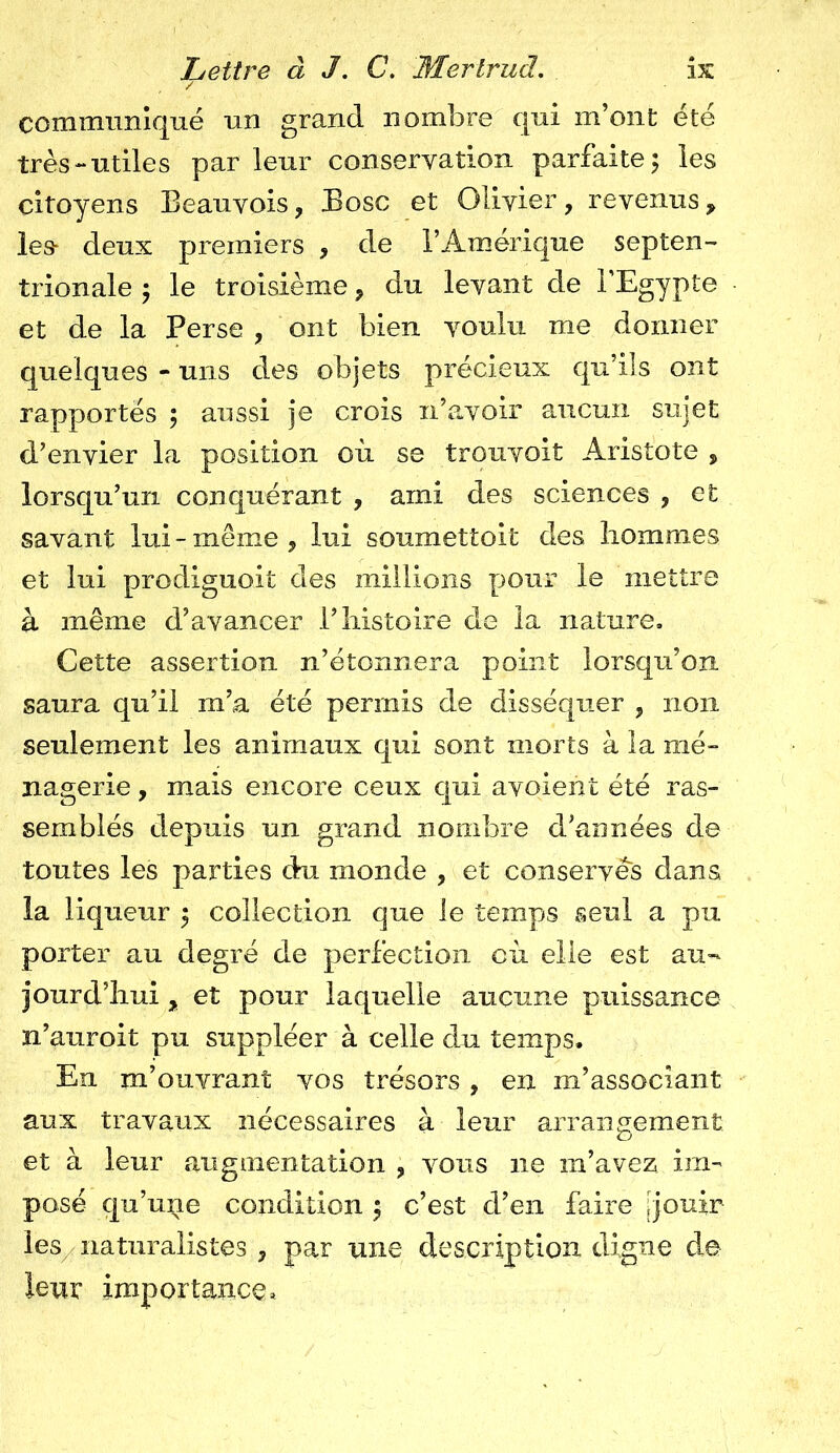 communiqué un grand nombre qui m’ont été très-utiles parleur conservation parfaite; les citoyens Beauvois, Bosc et Olivier, revenus, les- deux premiers , de l’Amérique septen- trionale ; le troisième ? du levant de l’Egypte et de la Perse , ont bien voulu me donner quelques - uns des objets précieux qu’ils ont rapportés ; aussi je crois n’avoir aucun sujet d’envier la position où se trouvoit Aristote , lorsqu’un conquérant , ami des sciences , et savant lui - meme , lui soumettoit des hommes et lui prodiguoit des millions pour le mettre à même d’avancer l’histoire de la nature. Cette assertion n’étonnera point lorsqu’on saura qu’il m’a été permis de disséquer , non seulement les animaux qui sont morts à la mé- nagerie , mais encore ceux qui avoient été ras- semblés depuis un grand nombre d’années de toutes les parties du monde , et conserves dans la liqueur ; collection que le temps seul a pu porter au degré de perfection où elle est au- jourd’hui y et pour laquelle aucune puissance n’auroit pu suppléer à celle du temps. En m’ouvrant vos trésors , en m’associant aux travaux nécessaires à leur arrangement et à leur augmentation ? vous 11e m’avez im- posé qu’une condition ; c’est d’en faire [jouir les naturalistes , par nue description digne de leur importance*