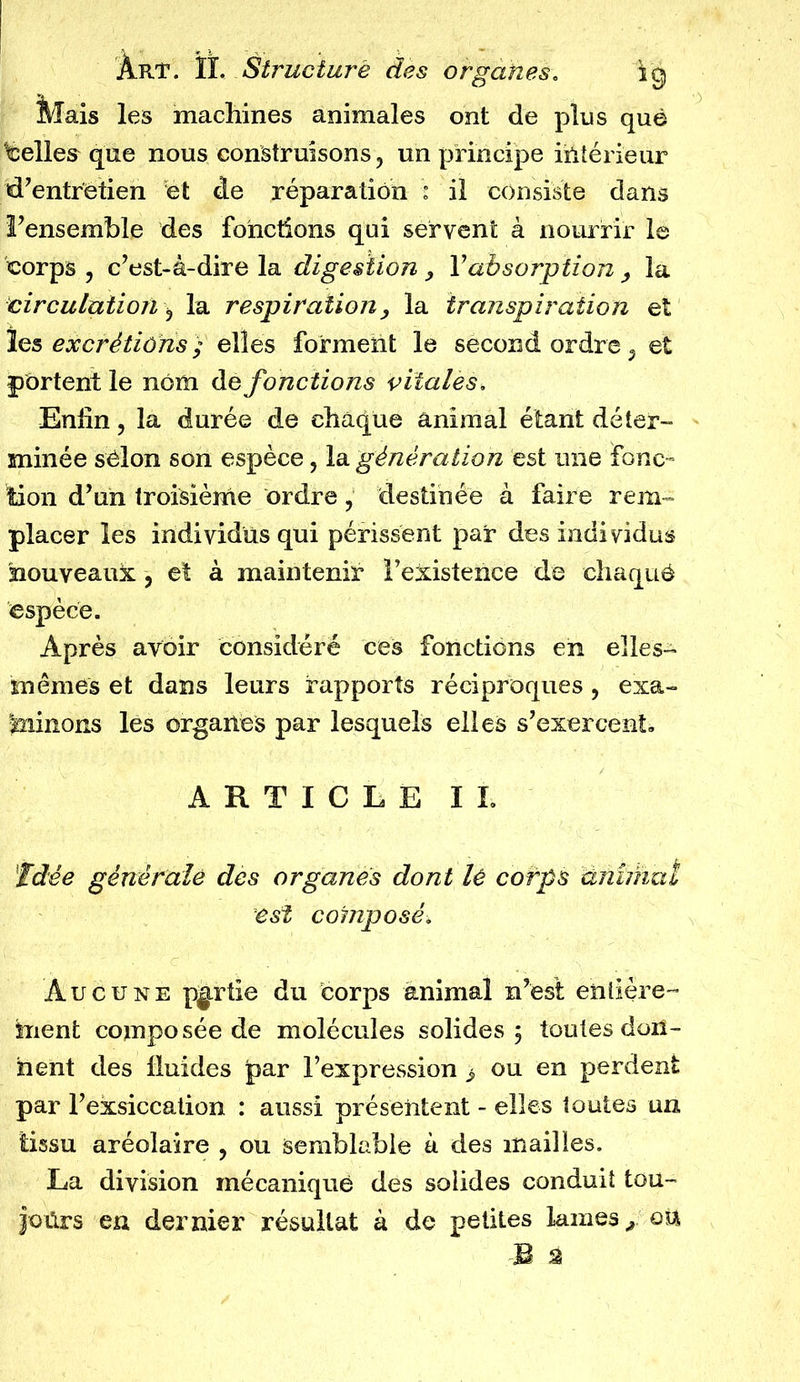 Mais les machines animales ont de plus que belles que nous construisons, un principe intérieur d’entrètien et de réparation : il consiste dans l’ensemble des fonctions qui servent à nourrir le corps, c’est-à-dire la digestion, Y absorption , la circulation, la respiration, la transpiration et les excrétions) elles forment le second ordre, et portent le nom ào fonctions vitales. Enfin, la durée de chaque animal étant déter- minée selon son espèce, la génération est une fonc- tion d’un troisième ordre, destinée à faire rem- placer les individus qui périssent par des individus nouveaux, et a maintenir l’existence de chaquô espèce. Après avoir considéré ces fonctions en elles- mêmes et dans leurs rapports réciproques, exa- minons les organes par lesquels elles s’exercent» ARTICLE IL Idée générale des organes dont lé corps dmihaï est composé. Aucune partie du corps animal n’est entière- ment composée de molécules solides 5 toutes don- nent des fluides par l’expression 3 ou en perdent par l’exsiccation : aussi présentent - elles toutes un tissu aréolaire , ou semblable à des mailles. La division mécanique des solides conduit tou- jours en dernier résultat à de petites lames/ou