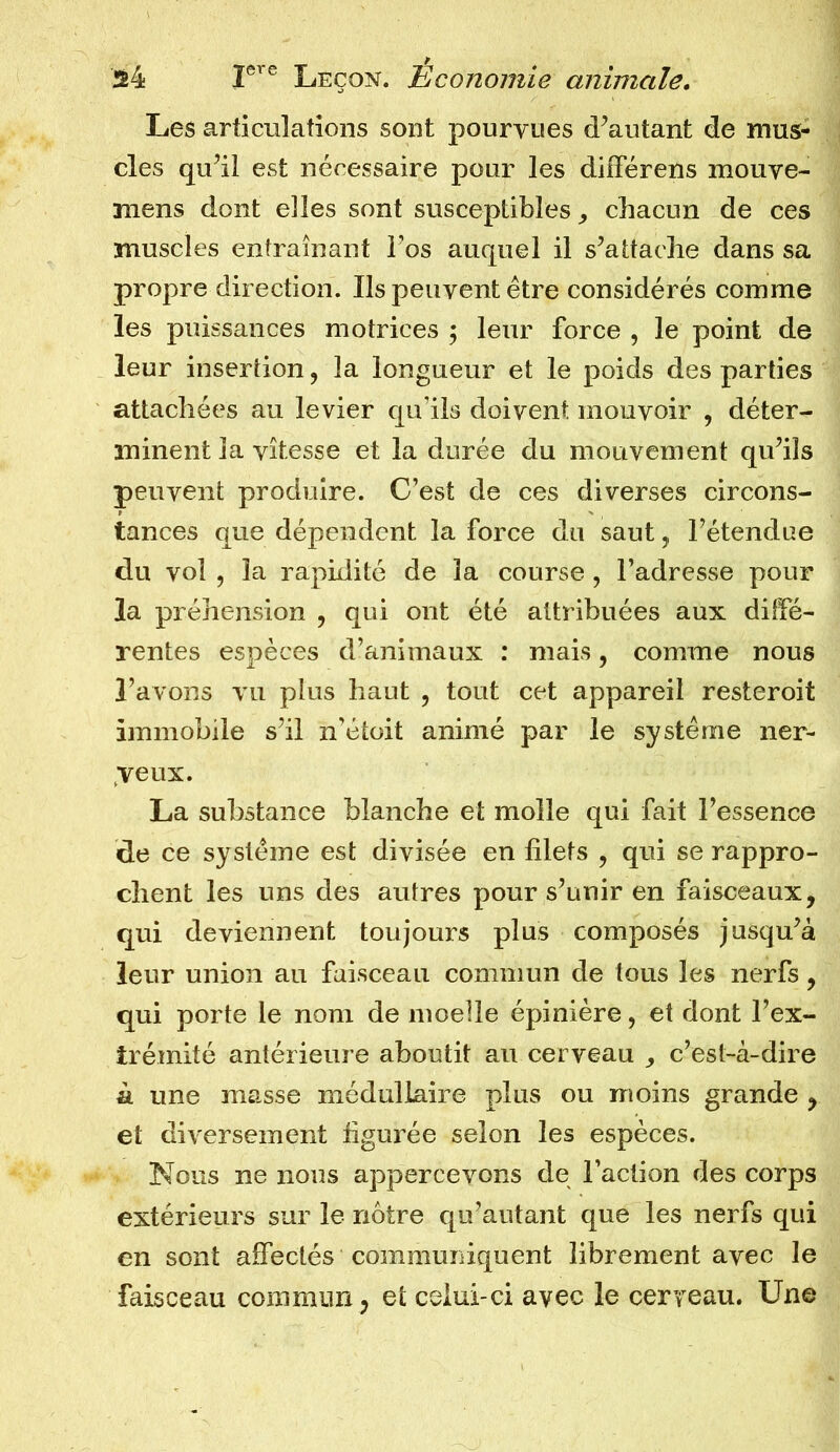 Les articulations sont pourvues d’autant de mus- cles qu’il est nécessaire pour les différens mouve- mens dont elles sont susceptibles, chacun de ces muscles entraînant lus auquel il s’attache dans sa propre direction. Ils peuvent être considérés comme les puissances motrices ; leur force , le point de leur insertion , la longueur et le poids des parties attachées au levier qu’ils doivent mouvoir , déter- minent la vitesse et la durée du mouvement qu’ils peuvent produire. C’est de ces diverses circons- tances que dépendent la force du saut, l’étendue du vol , la rapidité de la course , l’adresse pour la préhension , qui ont été attribuées aux diffé- rentes espèces d’animaux : mais, comme nous l’avons vu plus haut , tout cet appareil resteroit immobile s’il n’étoit animé par le système ner- veux. La substance blanche et molle qui fait l’essence de ce système est divisée en filets , qui se rappro- chent les uns des autres pour s’unir en faisceaux, qui deviennent toujours plus composés jusqu’à leur union au faisceau commun de tous les nerfs, qui porte le nom de moelle épinière, et dont l’ex- trémité antérieure aboutit au cerveau c’est-à-dire à une masse médullaire plus ou moins grande , et diversement figurée selon les espèces. Nous ne nous appercevons de l’action des corps extérieurs sur le nôtre qu’autant que les nerfs qui en sont affectés communiquent librement avec le faisceau commun, et celui-ci avec le cerveau. Une