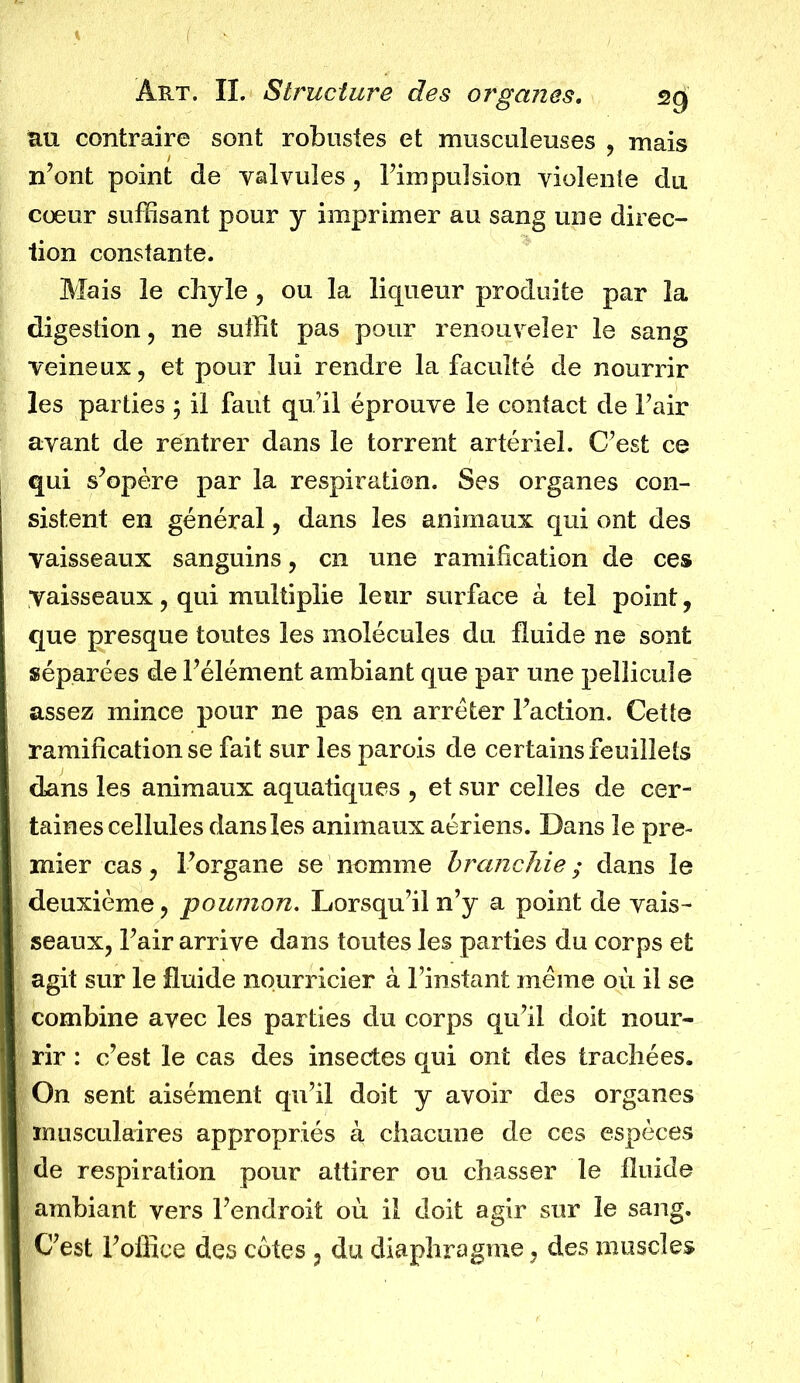 tui contraire sont robustes et musculeuses , mais n’ont point de valvules , l’impulsion violente du cœur suffisant pour y imprimer au sang une direc- tion constante. Mais le chyle, ou la liqueur produite par la digestion, ne suffit pas pour renouveler le sang veineux, et pour lui rendre la faculté de nourrir les parties ; il faut qu’il éprouve le contact de l’air avant de rentrer dans le torrent artériel. C’est ce qui s’opère par la respiration. Ses organes con- sistent en général, dans les animaux qui ont des vaisseaux sanguins, en une ramification de ces Vaisseaux, qui multiplie leur surface à tel point, que presque toutes les molécules du fluide ne sont séparées de l’élément ambiant que par une pellicule assez mince pour ne pas en arrêter l’action. Cette ramification se fait sur les parois de certains feuillets dans les animaux aquatiques , et sur celles de cer- taines cellules dans les animaux aériens. Dans le pre- mier cas, l’organe se nomme branchie ; dans le deuxième, poumon. Lorsqu’il n’y a point de vais- seaux, l’air arrive dans toutes les parties du corps et agit sur le fluide nourricier à l’instant même où il se combine avec les parties du corps qu’il doit nour- rir : c’est le cas des insectes qui ont des trachées. On sent aisément qu’il doit y avoir des organes musculaires appropriés à chacune de ces espèces de respiration pour attirer ou chasser le fluide ambiant vers l’endroit où il doit agir sur le sang. C’est l’office des cotes , du diaphragme, des muscles