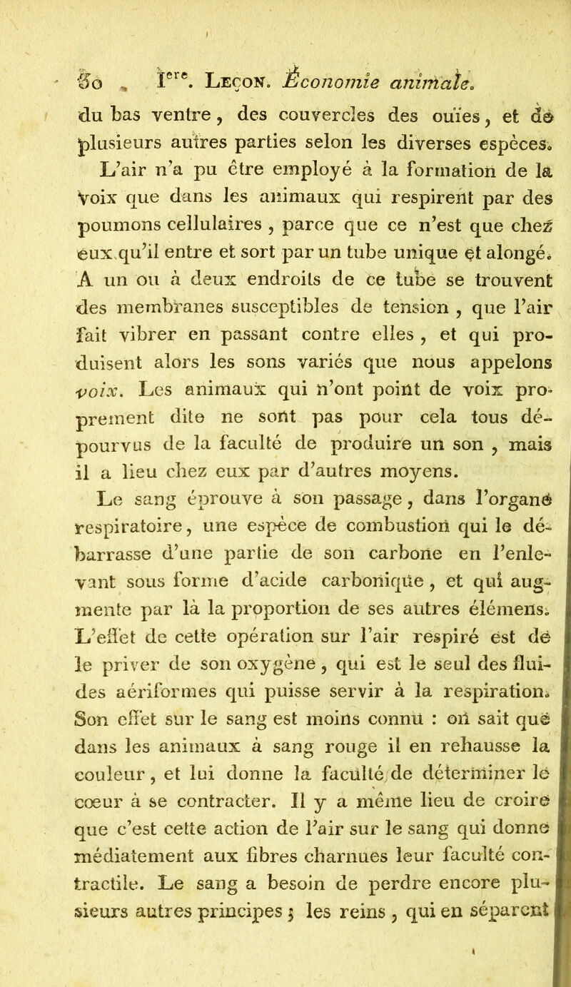 du bas ventre, des couvercles des ouïes, et dë plusieurs autres parties selon les diverses espèces*. L’air n’a pu être employé à la formation de la Voix que dans les animaux qui respirent par des poumons cellulaires , parce que ce n’est que chez eux qu’il entre et sort par un tube unique et alongé* A un ou à deux endroits de ce tube se trouvent des membranes susceptibles de tension , que l’air fait vibrer en passant contre elles , et qui pro- duisent alors les sons variés que nous appelons voix. Les animaux qui n’ont point de voix pro- prement dite ne sont pas pour cela tous dé- pourvus de la faculté de produire un son ? mais il a lieu chez eux par d’autres moyens. Le sang éprouve à son passage, dans l’organé respiratoire, une espèce de combustion qui le dé- barrasse d’une partie de son carbone en l’enle- vant sous forme d’acide carbonique , et qui aug- mente par là la proportion de ses autres élémeiXSi L’effet de cette opération sur l’air respiré est dë le priver de son oxy gène, qui est le seul des flui- des aériformes qui puisse servir à la respiration* Son effet sur le sang est moins connu : oïl sait que dans les animaux à sang rouge il en rehausse la couleur, et loi donne la faculté de déterminer lé cœur à se contracter. Il y a même lieu de croire que c’est cette action de l’air sur le sang qui donné médiatement aux libres charnues leur faculté con- tractile. Le sang a besoin de perdre encore plu-