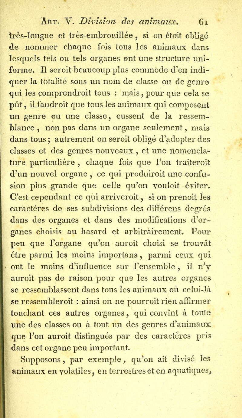 très-longue et très-embrouillée, si on étoit obligé de nommer chaque fois tous les animaux dans lesquels tels ou tels organes ont une structure uni- forme. Il seroit beaucoup plus commode d’en indi- quer la totalité sous un nom de classe ou de genre qui les comprendrait tous : mais, pour que cela se pût, il faudroit que tous les animaux qui composent un genre ou une classe, eussent de la ressem- blance , non pas dans un organe seulement, mais dans tous ; autrement on seroit obligé d’adopter des classes et des genres nouveaux, et une nomencla- ture particulière , chaque fois que Ton traiterait d’un nouvel organe, ce qui produirait une confu- sion plus grande que celle qu’on vouloit éviter. C’est cependant ce qui arriverait, si on prenoit les caractères de ses subdivisions des différens degrés dans des organes et dans des modifications d’or- ganes choisis au hasard et arbitrairement. Pour peu que l’organe qu’on aurait choisi se trouvât être parmi les moins importans , parmi ceux qui ont le moins d’influence sur l’ensemble , il n’y auroit pas de raison pour que les autres organes se ressemblassent dans tous les animaux où celui-là se ressemblerait : ainsi on ne pourrait rien affirmer touchant ces autres organes, qui convint à toute une des classes ou à tout un des genres d’animaux que l’on auroit distingués par des caractères pris dans cet organe peu important. Supposons, par exemple , qu’on ait divisé les animaux en volatiles, en terrestres et en aquatiques.