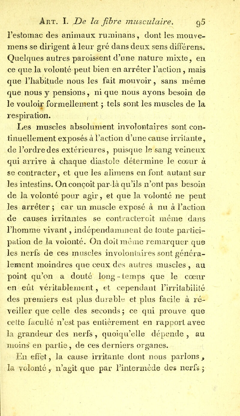 l’estomac des animaux ruminans, dont les mouve- mens se dirigent à leur gré dans deux sens différons. Quelques autres paroissent d’une nature mixte, en ce que la volonté peut bien en arrêter Faction, mais que l’habitude nous les fait mouvoir, sans même que nous y pensions, ni que nous ayons besoin de le vouloir formellement ; tels sont les muscles de la respiration. , Les muscles absolument involontaires sont con- tinuellement exposés à Faction d’une cause irritante, de l’ordre des extérieures, puisque le sang veineux qui arrive à chaque diastole détermine le cœur à se contracter, et que les alimens en font autant sur les intestins. On conçoit par-là qu’ils n’ont pas besoin de la volonté pour agir, et que la volonté ne peut les arrêter ; car un muscle exposé à nu à Faction de causes irritantes se contractêroit même dans l’homme vivant, indépendamment de toute partici- pation de la volonté. On doit même remarquer que les nerfs de ces muscles involontaires sont généra- lement moindres que ceux des autres muscles , au point qu’on a douté long-temps que le cœur en eût véritablement, et cependant l’irritabilité des premiers est plus durable et plus facile à ré- veiller que celle des seconds ; ce qui prouve que cette faculté n’est pas entièrement en rapport avec la grandeur des nerfs , quoiqu’elle dépende , au moins en partie, de ces derniers organes. En effet, la cause irritante dont nous parions , la volonté, n’agit que par l’intermède des nerfs y