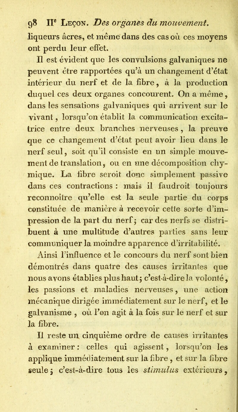 liqueurs âcres, et même dans des cas où ces moyens ont perdu leur effet. Il est évident que les convulsions galvaniques ne peuvent être rapportées qu’à un changement d’état intérieur du nerf et de la fibre, à la production duquel ces deux organes concourent. On a même, dans les sensations galvaniques qui arrivent sur le vivant, lorsqu’on établit la communication excita- trice entre deux branches nerveuses , la preuve que ce changement d’état peut avoir lieu dans le nerf seul, soit qu’il consiste en un simple mouve- ment de translation, ou en une décomposition chy- mique. La libre seroit donc simplement passive dans ces contractions : mais il faudroit toujours reconnoître qu’elle est la seule partie du corps constituée de manière à recevoir cette sorte d’im- pression de la part du nerf; car des nerfs se distri- buent à une multitude d’autres parties sans leur communiquer la moindre apparence d’irritabilité. Ainsi l’influence et le concours du nerf sont bien démontrés dans quatre des causes irritantes que nous avons établies plus haut; c’est-à-dire la volonté, les passions et maladies nerveuses, une action mécanique dirigée immédiatement sur le nerf, et le galvanisme , où l’on agit à la fois sur le nerf et sur la fibre. Il reste un cinquième ordre de causes irritantes à examiner : celles qui agissent, lorsqu’on les applique immédiatement sur la fibre , et sur la fibre seule j c’est-à-dire tous les stimulus extérieurs,