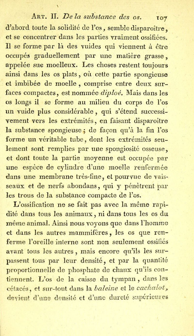 d’abord toute ïa solidité de l’os, semble disparoître , et se concentrer dans les parties Yraiment ossifiées. Il se forme par là des vuides qui viennent à être occupés graduellement par une matière grasse , appelée suc moelleux. Les choses restent toujours ainsi dans les os plats , où cette partie spongieuse et imbibée de moelle , comprise entre deux sur- faces compactes, est nommée diploé. Mais dans les os longs il se forme au milieu du corps de l’os un yuide plus considérable , qui s’étend successi- vement vers les extrémités, en faisant disparoître la substance spongieuse ; de façon qu’à la fin Fos forme un véritable tube, dont les extrémités seu- lement sont remplies par une spongiosité osseuse, et dont toute ïa partie moyenne est occupée par une espèce de cylindre d’une moelle renfermée dans une membrane très-fine, et pourvue de vais- seaux et de nerfs abondans, qui y pénètrent par les trous de la substance compacte de l’os. L’ossification ne se fait pas avec la même rapi- dité dans tous les animaux, ni dans tous les os du même animal. Ainsi nous voyons que dans l’homme et dans les autres mammifères, les os que ren- ferme l’oreille interne sont non seulement ossifiés avant tous les autres, mais encore qu’ils les sur- passent tous par leur densité, et par la quantité proportionnelle de phosphate de chaux qu’ils con- tiennent. L’os de la caisse du tympan , dans les cétacés, et sur-tout dans la baleine et le cachalot, devient d’une densité et d’une dureté supérieures