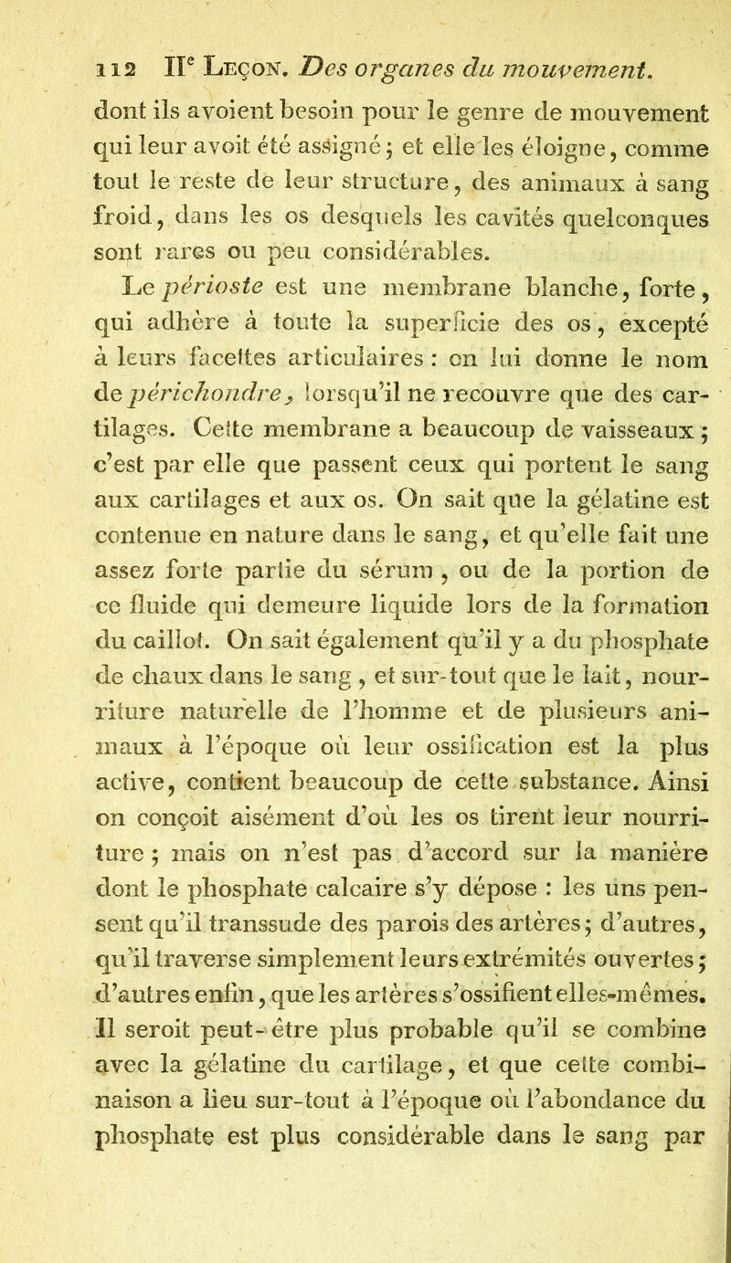 dont ils a voient besoin pour le genre de mouvement qui leur ayoit été assigné; et elle les éloigne, comme tout le reste de leur structure, des animaux à sang froid, dans les os desquels les cavités quelconques sont rares ou peu considérables. Le périoste est une membrane blanche, forte, qui adhère à toute la superficie des os, excepté à leurs facettes articulaires : on lui donne le nom de périchondre> lorsqu’il ne recouvre que des car- tilages. Cette membrane a beaucoup de vaisseaux ; c’est par elle que passent ceux qui portent le sang aux cartilages et aux os. On sait que la gélatine est contenue en nature dans le sang, et qu’elle fait une assez forte partie du sérum , ou de la portion de ce fluide qui demeure liquide lors de la formation du caillot. On sait également qu’il y a du phosphate de chaux dans le sang , et sur-tout que le lait, nour- riture naturelle de l’homme et de plusieurs ani- maux à l’époque où leur ossification est la plus active, contient beaucoup de cette substance. Ainsi on conçoit aisément d’où les os tirent leur nourri- ture ; mais on n’est pas d’accord sur la manière dont le phosphate calcaire s’y dépose : les uns pen- sent qu’il transsude des parois des artères; d’autres, qu’il traverse simplement leurs extrémités ouvertes ; d’autres enfin, que les artères s’ossifient elles-mêmes. Il seroit peut - être plus probable qu’il se combine avec la gélatine du cartilage, et que cette combi- naison a lieu sur-tout à l’époque où l’abondance du phosphate est plus considérable dans le sang par