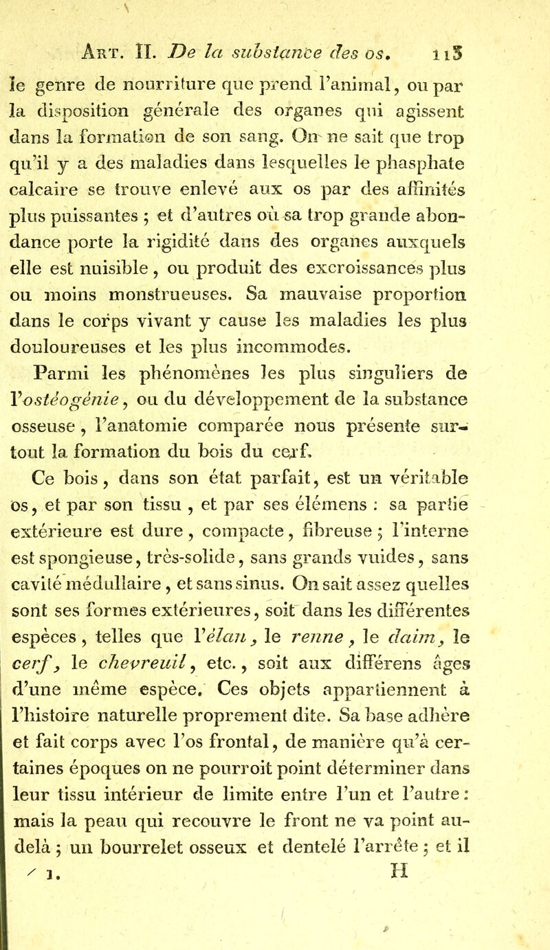 le genre de nourriture que prend l’animal, ou par la disposition générale des organes qui agissent dans la formation de son sang. On ne sait que trop qu’il y a des maladies dans lesquelles le phosphate calcaire se trouve enlevé aux os par des affinités plus puissantes ; et d’autres où sa trop grande abon- dance porte la rigidité dans des organes auxquels elle est nuisible, ou produit des excroissances plus ou moins monstrueuses. Sa mauvaise proportion dans le corps vivant y cause les maladies les plus douloureuses et les plus incommodes. Parmi les phénomènes les plus singuliers de Y ostéogénie, ou du développement de la substance osseuse , l’anatomie comparée nous présente sur- tout la formation du bois du cerf. Ce bois , dans son état parfait , est un véritable os, et par son tissu , et par ses élémens : sa partie extérieure est dure , compacte, fibreuse ; l’interne est spongieuse, très-solide, sans grands yuides, sans cavité médullaire, et sans sinus. On sait assez quelles sont ses formes extérieures, soit dans les différentes espèces, telles que Y élan, le renne, le daim, le cerf, le chevreuil, etc., soit aux différons âges d’une meme espèce. Ces objets appartiennent à l’histoire naturelle proprement dite. Sa base adhère et fait corps avec l’os frontal, de manière qu’à cer- taines époques on ne pourroit point déterminer dans leur tissu intérieur de limite entre l’un et l’autre : mais la peau qui recouvre le front ne va point au- delà ; un bourrelet osseux et dentelé l’arrête ; et il