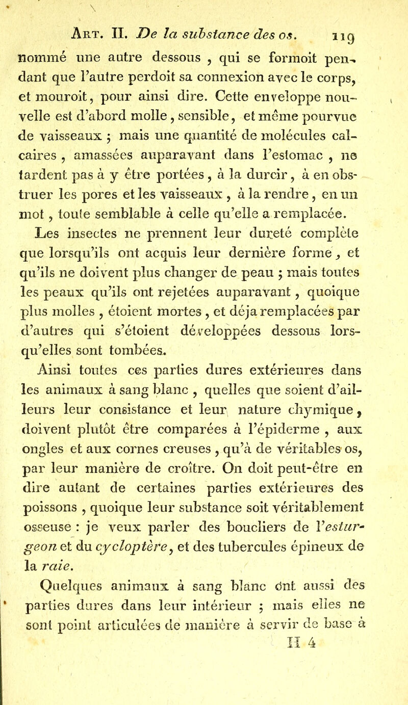 nommé une autre dessous , qui se formoit pen- dant que l’autre perdoit sa connexion avec le corps, etmouroit, pour ainsi dire. Cette enveloppe nou- velle est d’abord molle, sensible, et meme pourvue de vaisseaux ; mais une quantité de molécules cal- caires , amassées auparavant dans l’estomac , ne tardent pas à y être portées, à la durcir, à en obs- truer les pores et les vaisseaux , à la rendre, en un mot, toute semblable à celle qu’elle a remplacée. Les insectes ne prennent leur dureté complète que lorsqu’ils ont acquis leur dernière forme, et qu’ils ne doivent plus changer de peau ; mais toutes les peaux qu’ils ont rejetées auparavant, quoique plus molles , étoient mortes , et déjà remplacées par d’autres qui s’étoient développées dessous lors- qu’elles sont tombées. Ainsi toutes ces parties dures extérieures dans les animaux à sang blanc , quelles que soient d’ail- leurs leur consistance et leur nature chymique, doivent plutôt être comparées à l’épiderme , aux ongles et aux cornes creuses , qu’à de véritables os, par leur manière de croître. On doit peut-être en dire autant cle certaines parties extérieures des poissons , quoique leur substance soit véritablement osseuse : je veux parler des boucliers de Vestur- geon et du cycloptère, et des tubercules épineux de la raie. Quelques animaux à sang blanc dnt aussi des parties dures dans leur intérieur ; mais elles ne sont point articulées de manière à servir de base à