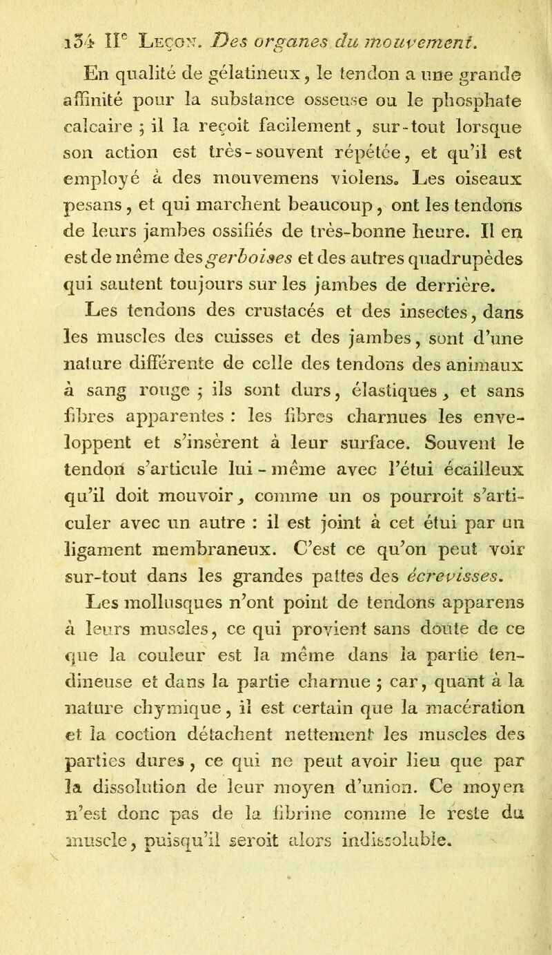 En qualité de gélatineux, le tendon a une grande affinité pour la substance osseuse ou le phosphate calcaire ; il la reçoit facilement, sur-tout lorsque son action est très-souvent répétée, et qu’il est employé à des mouvemens violens. Les oiseaux pesans , et qui marchent beaucoup, ont les tendons de leurs jambes ossifiés de très-bonne heure. Il en est de même desgerboises et des autres quadrupèdes qui sautent toujours sur les jambes de derrière. Les tendons des crustacés et des insectes, dans les muscles des cuisses et des jambes, sont d’une nature différente de celle des tendons des animaux à sang ronge ; ils sont durs, élastiques , et sans fibres apparentes : les fibres charnues les enve- loppent et s’insèrent à leur surface. Souvent le tendori s’articule lui - même avec l’étui écailleux qu’il doit mouvoir, comme un os pourvoit s’arti- culer avec un autre : il est joint à cet étui par un ligament membraneux. C’est ce qu’on peut voir sur-tout dans les grandes pattes des écrevisses. Les mollusques n’ont point de tendons appareils à leurs muscles, ce qui provient sans doute de ce que la couleur est la même dans la partie ten- dineuse et dans la partie charnue ; car, quant à la nature chymique, il est certain que la macération et la coction détachent nettement les muscles des parties dures , ce qui ne peut avoir lieu que par la dissolution de leur moyen d’union. Ce moyen n’est donc pas de la fibrine comme le reste du muscle, puisqu’il seroit alors indissoluble.