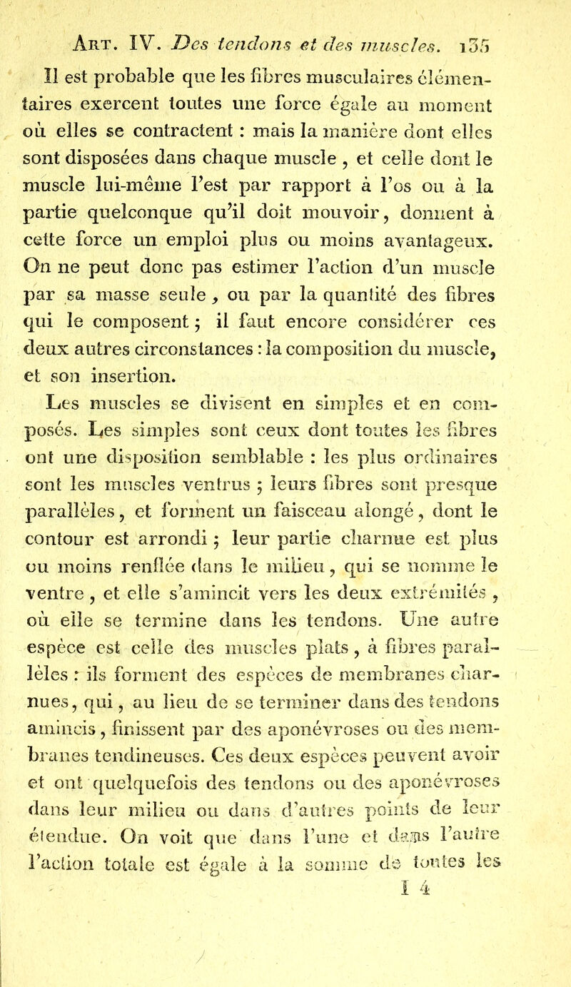 Il est probable que les fibres musculaires élémen- taires exercent toutes mie force égale au moment où elles se contractent : mais la manière dont elles sont disposées dans chaque muscle , et celle dont le muscle lui-même Test par rapport à l’os ou à la partie quelconque qu’il doit mouvoir, donnent à cette force un emploi plus ou moins avantageux. On ne peut donc pas estimer l’action d’un muscle par sa masse seule , ou par la quantité des fibres qui le composent j il faut encore considérer ces deux autres circonstances : la composition du muscle, et son insertion. Les muscles se divisent en simples et en com- posés. Les simples sont ceux dont toutes les libres ont une disposition semblable : les plus ordinaires sont les muscles ventrus ; leurs fibres sont presque parallèles, et forment un faisceau alongé, dont le contour est arrondi ; leur partie charnue est plus ou moins renflée dans le milieu, qui se nomme le ventre, et elle s’amincit vers les deux extrémités , où elle se termine dans les tendons. Une autre espèce est celle des muscles plats, à fibres paral- lèles r ils forment des espèces de membranes char- nues, qui, au lieu de se terminer dans des tendons amincis, finissent par des aponévroses ou des mem- branes tendineuses. Ces deux espèces peuvent avoir et ont quelquefois des tendons ou des aponévroses dans leur milieu ou dans d’autres points de leur étendue. On voit que dans l’une et da/us l’autre, l’action totale est égale à la somme de toutes les I 4