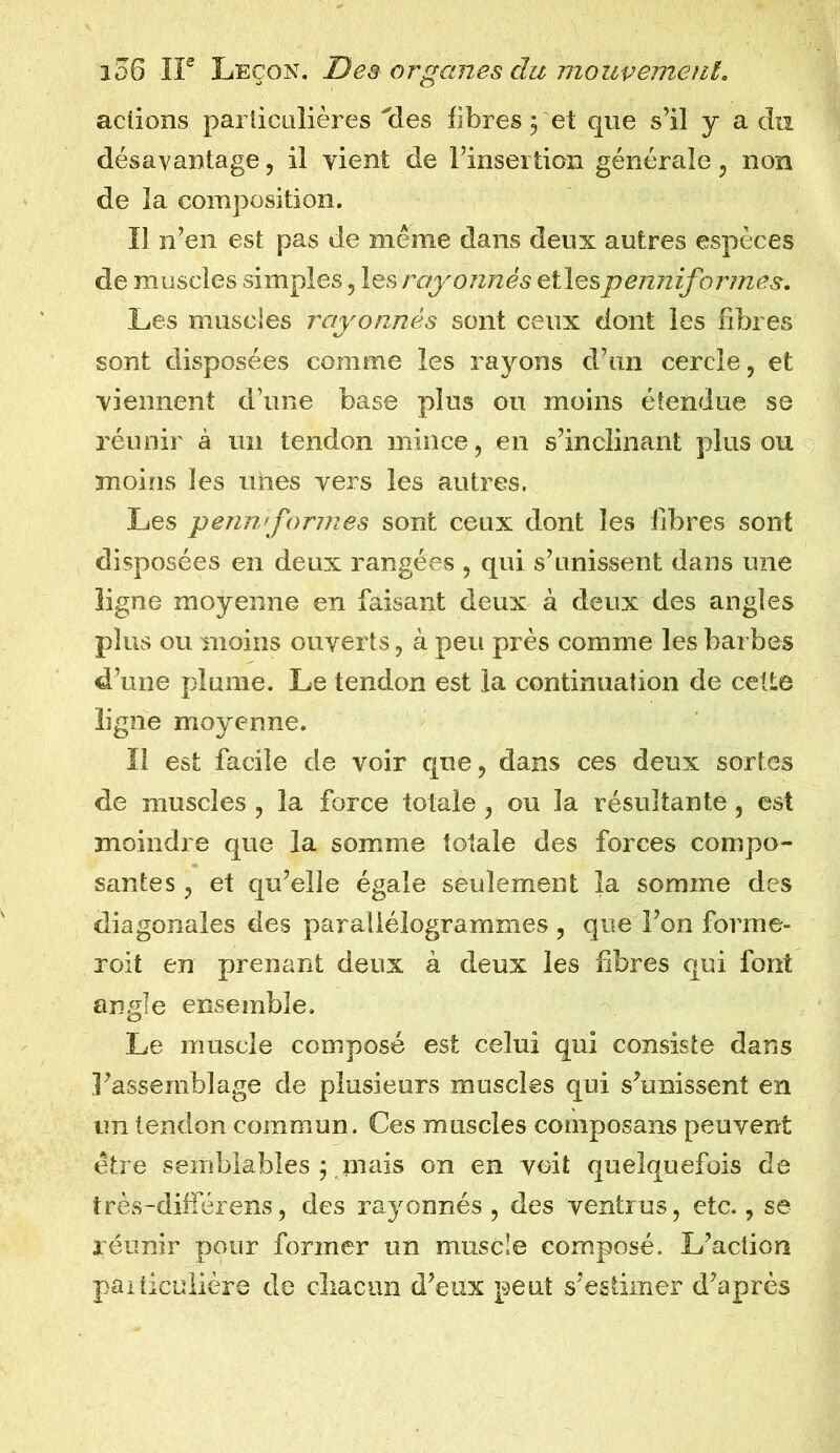 actions particulières'des fibres 5 et que s’il y a du désavantage, il vient de l’insertion générale, non de la composition. Il n’en est pas de même dans deux autres espèces de muscles simples , les rayonnés et les penniformes. Les muscles rayonnés sont ceux dont les fibres sont disposées comme les rayons d’un cercle, et viennent d’une base plus ou moins étendue se réunir à un tendon mince, en s’inclinant plus ou moins les unes vers les autres. Les pennrformes sont ceux dont les fibres sont disposées en deux rangées , qui s’unissent dans une ligne moyenne en faisant deux à deux des angles plus ou moins ouverts, à peu près comme les barbes d’une plume. Le tendon est la continuation de cette ligne moyenne. Il est facile de voir que, dans ces deux sortes de muscles , la force totale , ou la résultante, est moindre que la somme totale des forces compo- santes , et qu’elle égale seulement la somme des diagonales des parallélogrammes , que l’on forme- roit en prenant deux à deux les fibres qui font angle ensemble. Le muscle composé est celui qui consiste dans l’assemblage de plusieurs muscles qui s’unissent en un tendon commun. Ces muscles composans peuvent être semblables y mais on en voit quelquefois de très-différens, des rayonnés , des ventrus, etc., se réunir pour former un muscle composé. L’action particulière de chacun d’eux peut s’estimer d’après