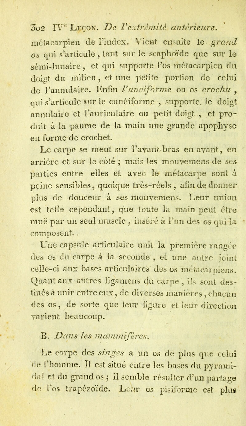 métacarpien de l’index. Vient ensuite le grand os qui s’articule , tant sur le scaphoïde que sur le sémi-lunaire , et qui supporte l’os métacarpien du doigt du milieu, et une })etite portion de celui de l’annulaire. Enfin Vunciforme ou os crochu , qui s’articule sur le cunéiforme , supporte, le doigt annulaire et l’auriculaire ou petit doigt , et pro- duit à la paume de la main une grande apophyse en forme de crochet. Le carpe se meut sur Bavant bras en ayant, en arrière et sur le coté ; mais les mouvemens de ses parties entre elles et ayec le métacarpe sont à peine sensibles, quoique très-réels, afin de donner plus de douceur à ses mouyemens. Leur union est telle cependant, que toute la main peut être mue par un seul muscle , inséré à l'un des os qui la composent. Une capsule articulaire unit la première rangée des os du carpe à la seconde , et une autre joint celle-ci aux bases articulaires des os métacarpiens. Quant aux autres ligamens du carpe, ils sont des- tinés à unir entre eux, de diverses manières, chacun des os, de sorte que leur figure et leur direction varient beaucoup. B. Dans les mammifères. Le carpe des singes a un os de plus que celui de l’homme. Il est situé entre les bases du pyrami- dal et du grand os ,* il semble résulter d’un partage do 1 os trapézoïde. Lehr os pisiforme est plu*