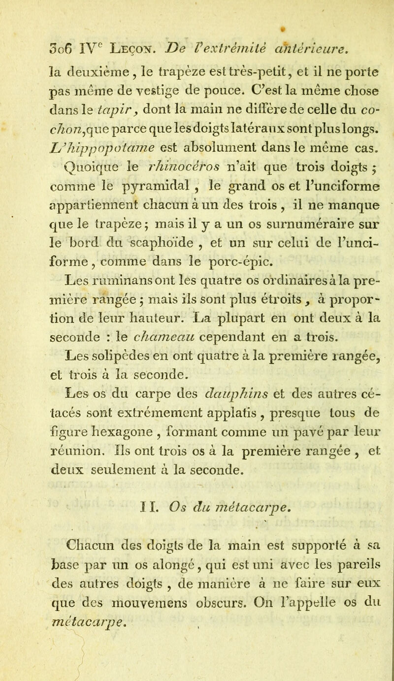 la deuxième, le trapèze est très-petit, et il ne porte pas môme de vestige de pouce. C’est la môme chose dans le tapir, dont la main ne diffère de celle du co- chon,que parce que les doigts latéraux sont plus longs. Z/hippopotame est absolument dans le même cas. Quoique le rhinocéros n’ait que trois doigts ; comme le pyramidal , le grand os et l’unciforme appartiennent chacun à un des trois , il ne manque que le trapèze; mais il y a un os surnuméraire sur le bord du scaphoïde , et un sur celui de l’unci- forme , comme dans le porc-épic. Les ruminansont les quatre os ordinaires à la pre- mière rangée ; mais ils sont plus étroits > à propor- tion de leur hauteur. La plupart en ont deux à la seconde : le chameau cependant en a trois. Les solipèdes en ont quatre à la première rangée, et trois à la seconde. Les os du carpe des dauphins et des autres cé- tacés sont extrêmement applatis , presque tous de figure hexagone , formant comme un pavé par leur réunion. Ils ont trois os à la première rangée , et deux seulement à la seconde. 11. Os du métacarpe. Chacun des doigts de la main est supporté à sa base par un os alongé, qui est uni avec les pareils des autres doigts , de manière à ne faire sur eux que des mouvemens obscurs. On l’appelle os du métacarpe.