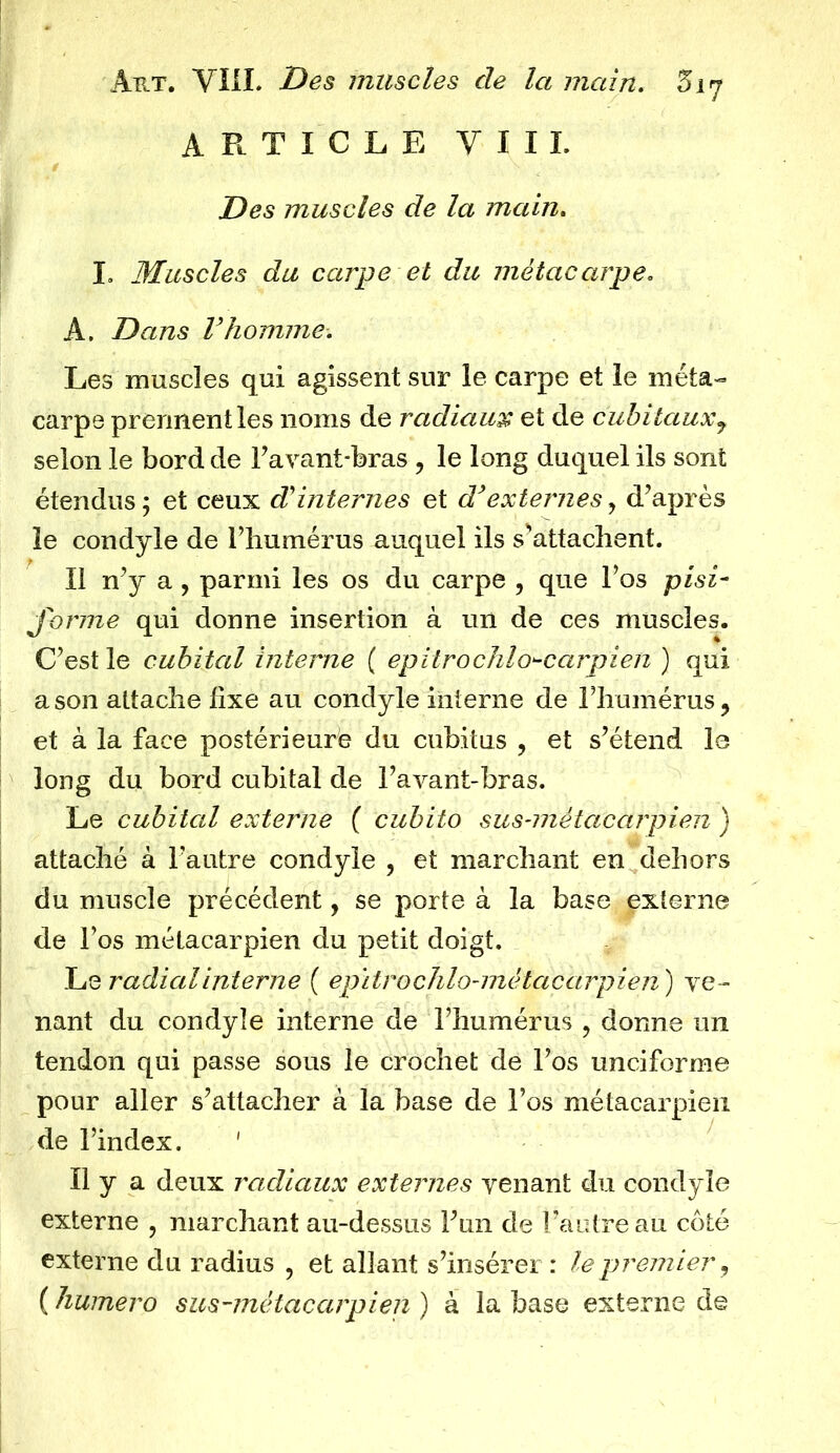 ARTICLE YIIL Des muscles de la main. I. Muscles du carpe et du métacarpe. A. Dans Vhomme. Les muscles qui agissent sur le carpe et le méta- carpe prennent les noms de radians et de cubitaux7 selon le bord de Lavant-bras , le long duquel ils sont étendus ; et ceux d'internes et d’externes, d’après le condyle de l’humérus auquel ils s’attachent. Il n’y a , parmi les os du carpe , que l’os pisi- forme qui donne insertion à un de ces muscles. C’est le cubital interne ( epitrochlo^carpien ) qui a son attache fixe au condyle interne de l’humérus, et à la face postérieure du cubitus , et s’étend le long du bord cubital de l’avant-bras. Le cubital externe ( cubito sus-métaccirpien ) attaché à l’autre condyle , et marchant en dehors du muscle précédent, se porte à la base externe de l’os métacarpien du petit doigt. Le radialinterne ( epitrochlo-métacarpien ) ve- nant du condyle interne de l’humérus , donne un tendon qui passe sous le crochet de l’os unciforme pour aller s’attacher à la base de l’os métacarpien de l’index. ' Il y a deux radiaux externes venant du condyle externe , marchant au-dessus l’un de l’autre au côté externe du radius , et allant s’insérer: le premier, ( humero sus-métacarpien ) à la base externe de