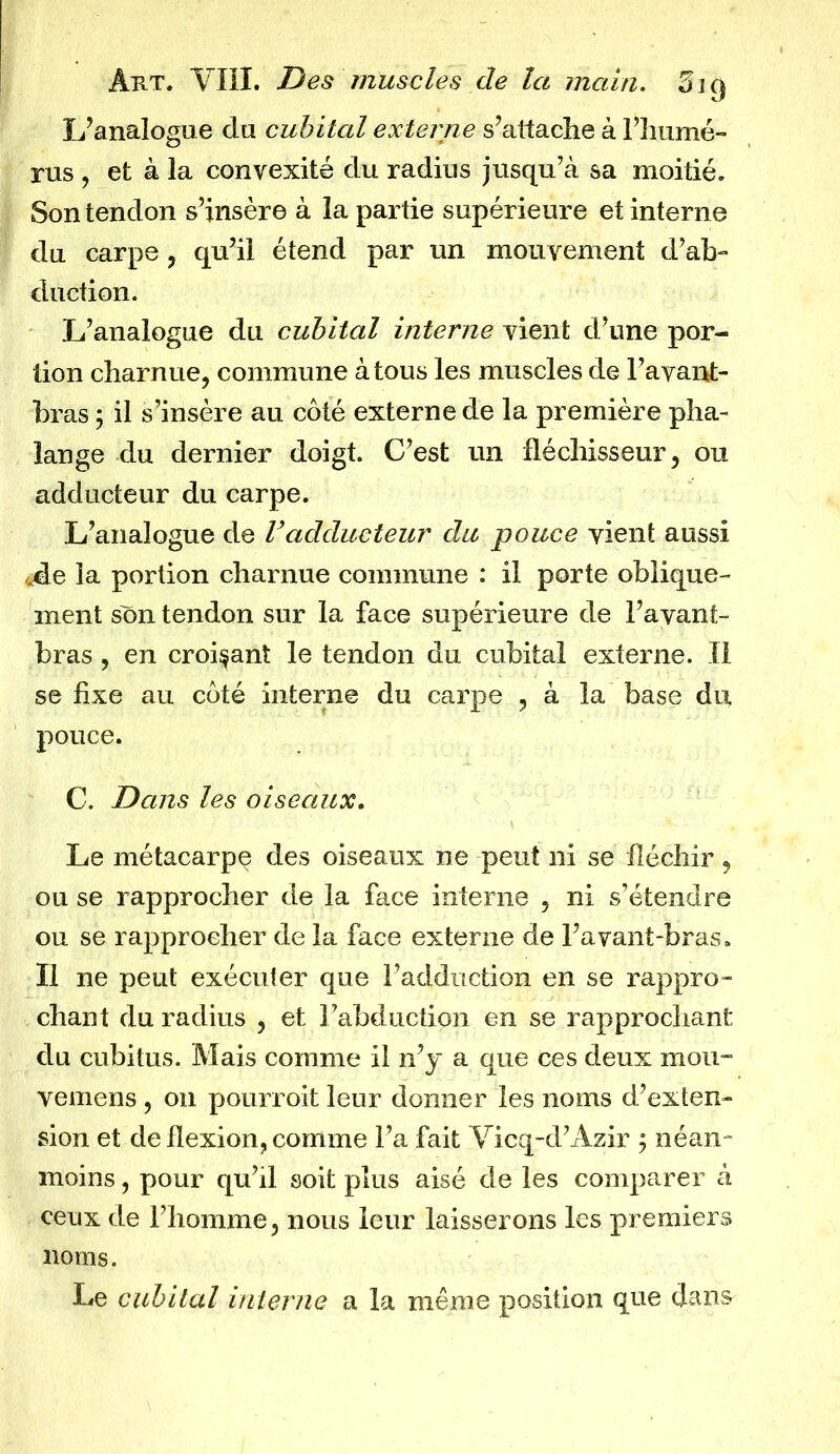 L’analogue du cubital externe s’attache à l’humé- rus , et à la convexité du radius jusqu’à sa moitié. Son tendon s’insère à la partie supérieure et interne du carpe , qu’il étend par un mouvement d’ab- duction. L’analogue du cubital interne vient d’une por- tion charnue, commune à tous les muscles de l’avant- bras ; il s’insère au côté externe de la première pha- lange du dernier doigt. C’est un fléchisseur, ou adducteur du carpe. L’analogue de Vadducteur du pouce vient aussi <Ae la portion charnue commune : il porte oblique- ment son tendon sur la face supérieure de l’avant- bras , en croisant le tendon du cubital externe. Il se fixe au côté interne du carpe , à la base du pouce. C. Dans les oiseaux. Le métacarpe des oiseaux ne peut ni se fléchir, ou se rapprocher de la face interne , ni s’étendre ou se rapprocher de la face externe de l’a vaut-bras. Il ne peut exécuter que l’adduction en se rappro- chant du radius , et l’abduction en se rapprochant du cubitus. Mais comme il n’y a que ces deux mou- vemens, on pourrait leur donner les noms d’exten- sion et de flexion, comme l’a fait Vicq-d’Azir 5 néan- moins , pour qu’il soit plus aisé de les comparer à ceux de l’homme, nous leur laisserons les premiers noms. Le cubital interne a la même position que dans