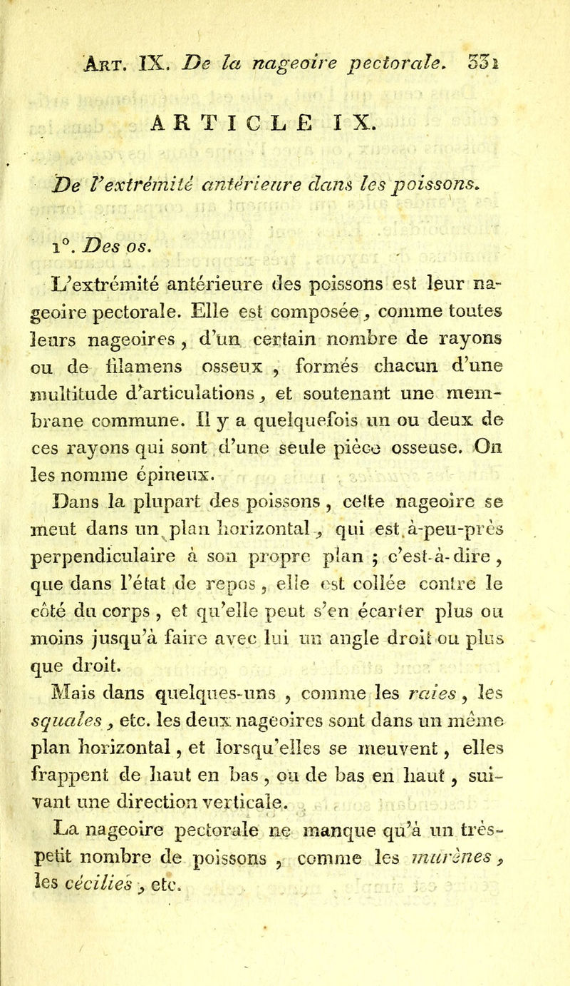 ARTICLE IX. De Vextrémité antérieure dam les poissons. i°. Des os. L’extrémité antérieure des poissons est leur na- geoire pectorale. Elle est composée , comme toutes leurs nageoires , d’un certain nombre de rayons ou de fdamens osseux , formés chacun d’une multitude d^articulationset soutenant une mem- brane commune. Il y a quelquefois un ou deux de ces rayons qui sont d’une seule pièce osseuse. On les nomme épineux. Dans la plupart des poissons , celte nageoire se meut dans un plan horizontal qui est.à-peu-près perpendiculaire à son propre plan ; c’est-à-dire, que dans l’état de repos 5 elle est collée contre le coté du corps , et qu’elle peut s’en écarter plus ou moins jusqu’à faire avec lui un angle droit ou plus que droit. Mais dans quelques-uns , comme les raies, les squales, etc. les deux nageoires sont dans un meme plan horizontal, et lorsqu’elles se meuvent, elles frappent de haut en bas ? ou de bas en haut, sui- vant une direction verticale. La nageoire pectorale ne manque qu’à un très- petit nombre de poissons , comme les murènes „ les cécilies > etc.