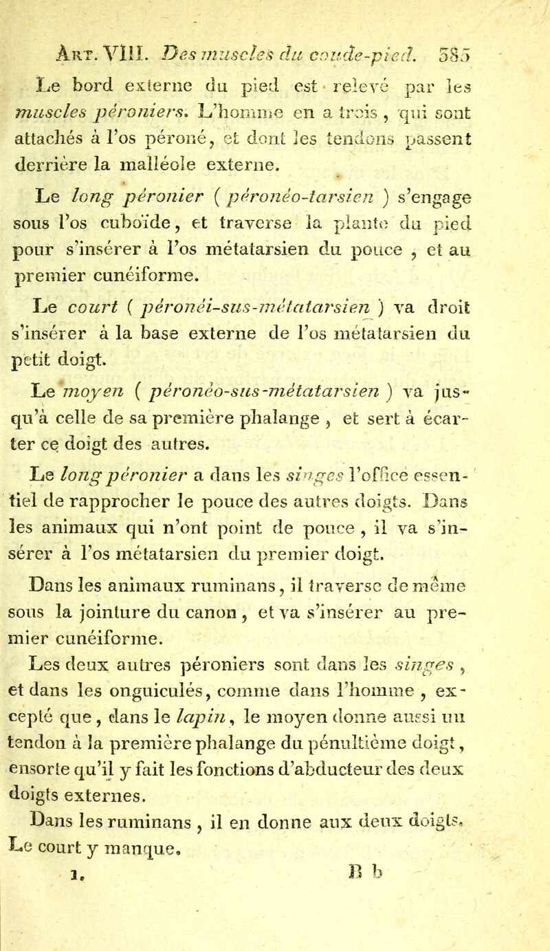 Le bord externe du pied est relevé par les muscles péroniers. L’homme en a trois , qui sont attachés à l’os péroné, et dont les tendons passent derrière la malléole externe. Le long péronier ( pèronêo-tarsien ) s’engage sous l’os cuboïde, et traverse la plante du pied pour s’insérer à l’os métatarsien du pouce , et au premier cunéiforme. Le court ( péronéi-sus-métatarsien ) va droit s’insérer à la base externe de l’os métatarsien du petit doigt. Le 'jnoyen ( pèronèo-sus-métatarsien ) va jus- qu’à celle de sa première phalange , et sert à écar- ter ce doigt des autres. Le long péronier a dans les singes l’oflicè essen- tiel de rapprocher le pouce des autres doigts. Dans les animaux qui n’ont point de pouce , il va s’in- sérer à l’os métatarsien du premier doigt. Dans les animaux ruminans, il traverse de même sous la jointure du canon , et va s’insérer au pre- mier cunéiforme. Les deux autres péroniers sont dans les singes , et dans les onguiculés, comme dans l’homme , ex- cepté que , dans le lapin, le moyen donne aussi un tendon à la première phalange du pénultième doigt, ensorte qu’il y fait les fonctions d’abducteur des deux doigts externes. Dans les ruminans , il en donne aux deux doigts. Le court y manque, B b le