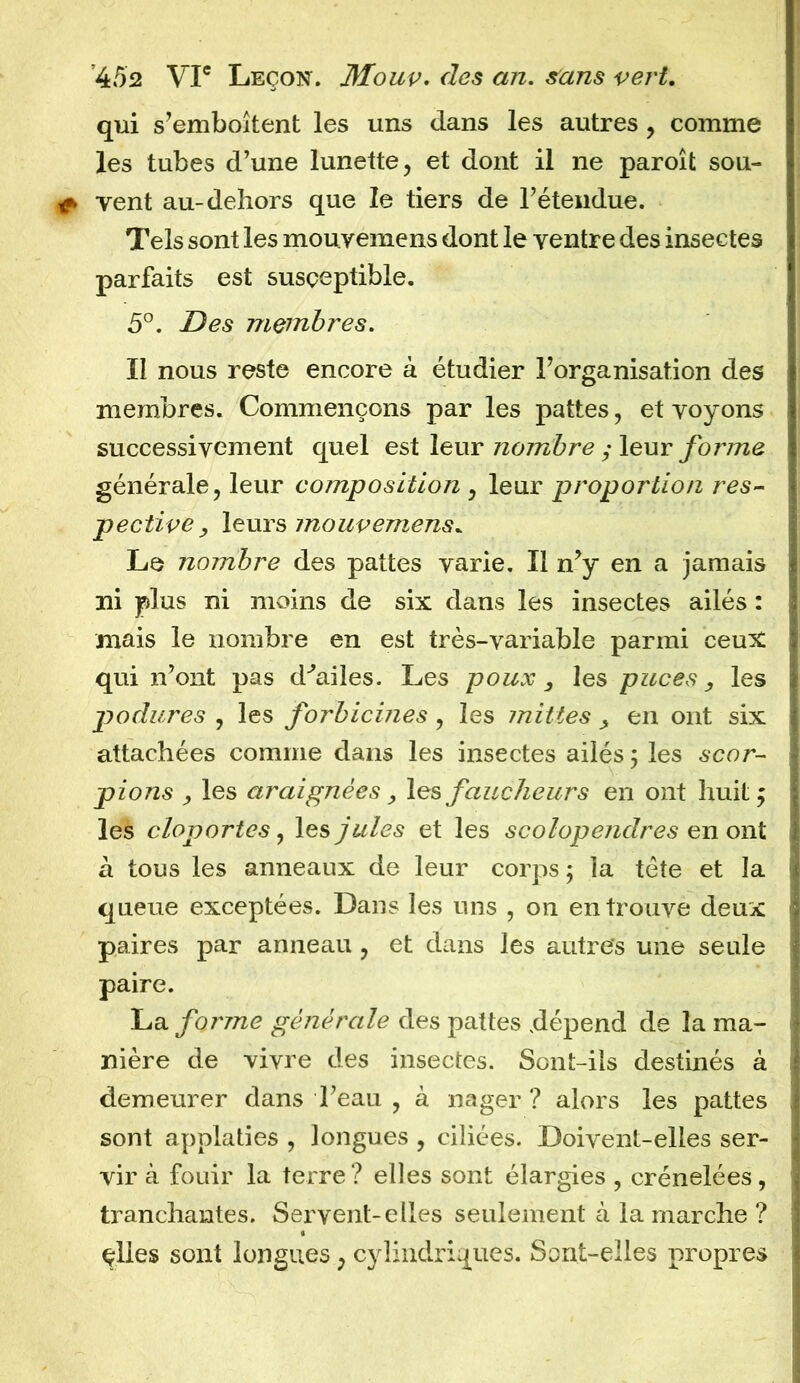 qui s’emboîtent les uns dans les autres , comme les tubes d’une lunette, et dont il ne paroît sou- vent au-dehors que le tiers de l’étendue. Tels sont les mouyemens dont le ventre des insectes parfaits est susceptible. 5°. Des membres. Il nous reste encore à étudier l’organisation des membres. Commençons par les pattes, et voyons successivement quel est leur nombre ; leur forme générale, leur composition , leur proportion res- pective, leurs mouvemens* Le nombre des pattes varie. Il n’y en a jamais ni plus ni moins de six dans les insectes ailés : mais le nombre en est très-variable parmi ceux qui n’ont pas d^ailes. Les poux 3 les puces, les podures , les forbicines, les inities en ont six attachées comme dans les insectes ailés 5 les scor- pions , les araignées, les faucheurs en ont huit; les cloportes, les jules et les scolopendres en ont à tous les anneaux de leur corps ; la tète et la queue exceptées. Dans les uns , on en trouve deux paires par anneau , et dans les autres une seule paire. La forme générale des pattes dépend de la ma- nière de vivre des insectes. Sont-ils destinés à demeurer dans l’eau , à nager ? alors les pattes sont applaties , longues , ciliées. Doivent-elles ser- vir à fouir la terre? elles sont élargies , crénelées, tranchantes. Servent-elles seulement à la marche ? çlles sont longues, cylindriques. Sont-elles propres