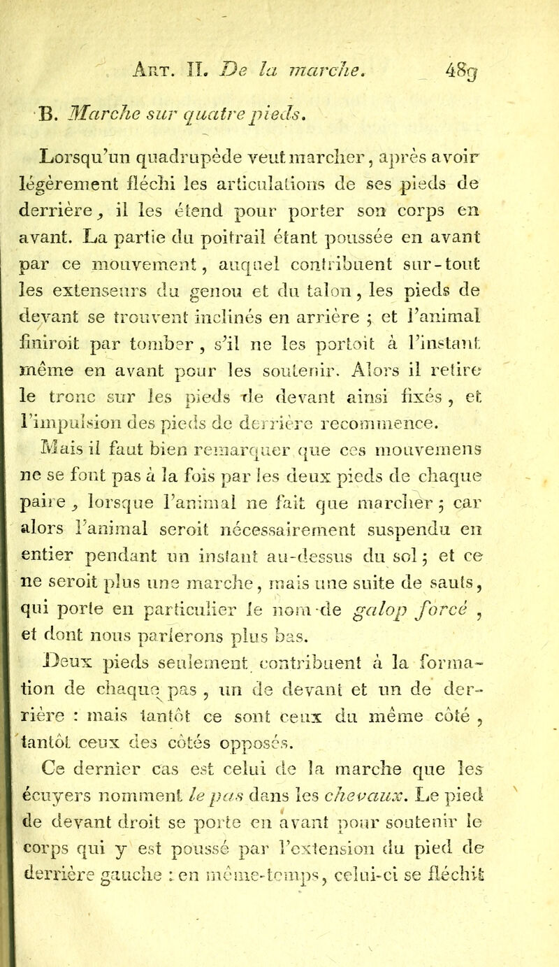 B. Marche sur quatre pieds. Lorsqu’un quadrupède veuf.marcher, après avoir légèrement fléchi les articulations de ses pieds de derrière, il les étend pour porter son corps en avant. La partie du poitrail étant poussée en avant par ce mouvement, auquel contribuent sur-tout les extenseurs du genou et du talon, les pieds de devant se trouvent inclinés en arrière ; et l’animal fmiroit par tomber , s’il ne les portoit à l’instant même en avant pour les soutenir. Alors il retire le tronc sur les pieds rie devant ainsi fixés , et l’impulsion des pieds de derrière recommence. Mais il faut bien remarquer que ces mouvemens ne se font pas à la fois par les deux pieds de chaque paire, lorsque l’animal ne fait que marcher 5 car alors l’animal seroit nécessairement suspendu en entier pendant un instant au-dessus du sol j et ce ne seroit plus une marche, mais une suite de sauts, qui porte en particulier le nom de galop forcé , et dont nous parlerons plus bas. Leux pieds seulement contribuent à la forma- tion de chaque pas , un de devant et un de der- rière : mais tantôt ce sont ceux du même côté , tantôt ceux des côtés opposés. Ce dernier cas est celui de la marche que les écuyers nomment le pas dans les chevaux. Le pied de devant droit se porte en avant pour soutenir le corps qui y est poussé par l’extension du pied de derrière gauche : en même-temps, celui-ci se fléchit