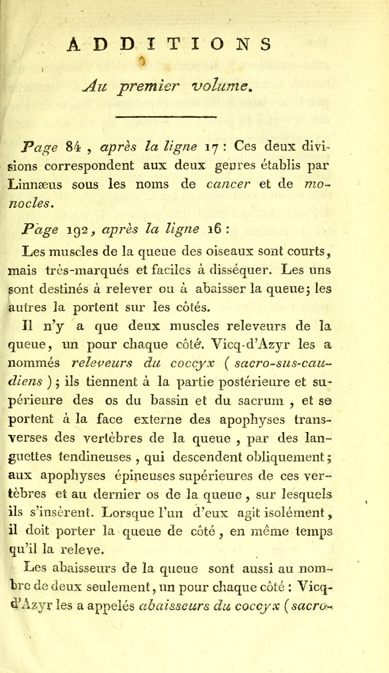 ADDITIONS Au premier volume„ Page 84 , après la ligne 17 : Ces deux divi- sions correspondent aux deux genres établis par Linnæus sous les noms de cancer et de mo- nocles. Page iQ2 y après la ligne 16 : Les muscles de la queue des oiseaux sont courts, mais très-marqués et faciles à disséquer. Les uns sont destinés à relever ou à abaisser la queue, les autres la portent sur les côtés. Il n’y a que deux muscles releveurs de la queue, un pour chaque côté'. Vicq-d’Azyr les a nommés releveurs du coccyx ( sacro-sus-cau- diens ) ; ils tiennent à la partie postérieure et su- périeure des os du bassin et du sacrum , et se portent à la face externe des apophyses trans- verses des vertèbres de la queue , par des lan- guettes tendineuses , qui descendent obliquement ^ aux apophyses épineuses supérieures de ces ver- tèbres et au dernier os de la queue , sur lesquels ils s’insèrent. Lorsque l’un d’eux agit isolément, il doit porter la queue de côté, en même temps qu’il la releve. Les abaisseurs de la queue sont aussi au nom- bre de deux seulement, un pour chaque côté : Vicq- d’Agyr les a appelés cibai&seurs du coccyx (sacra-.