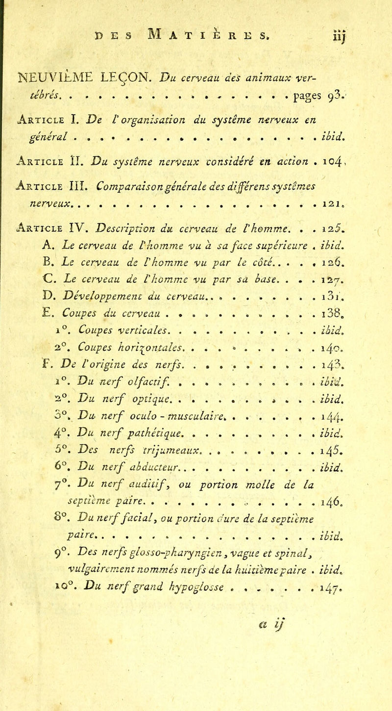 NEUVIÈME LEÇON. Du cerveau des animaux ver- tébrés . pages 93, Article I. De V organisation du système nerveux en général ihid. Article ÎI. Du système nerveux considéré en action . io4< ApvTicle IIL Comparaison générale des di^érens systèmes nerveux 121, Article IV. Description du cerveau de Vhomm.e. . . i25. A, Le cerveau de L'homme vu a sa face supérieure , ibid. B. Le cerveau de l'homme vu par le côté.. . . , 126. U. Le cerveau de l'homme vu par sa base. . . . 127. D. Développement du Cerveau.. ........ i3i. E. Coupes du cerveau i38, 1°. Coupes verticales ibid. 2°. Coupes hori-pontales. ... <>...... i4o. F. De l'origine des nerfs. i43. i°. Du nerf olfactif. ........... ibi'd. 2°. Du nerf optique * . . . ibid, 3°, Du nerf oculo - musculaire, . i44* 4®. Du nerf pathétique ibid, 3®. Des nerfs trijumeaux. i45. 6®. Du nerf abducteur ibid. 7«. Du nerf auditif, ou portion molle de la septième paire 146, 8°. Du nerf facial, ou portion dure de la septième P^'^re ibid, 9°. Des nerfs glosso-pharyngien , vague et spinal, vulgairement nommés nerfs de la huitième P aire . ibid. xQd, Du nerf grand hypoglosse 147. €t IJ